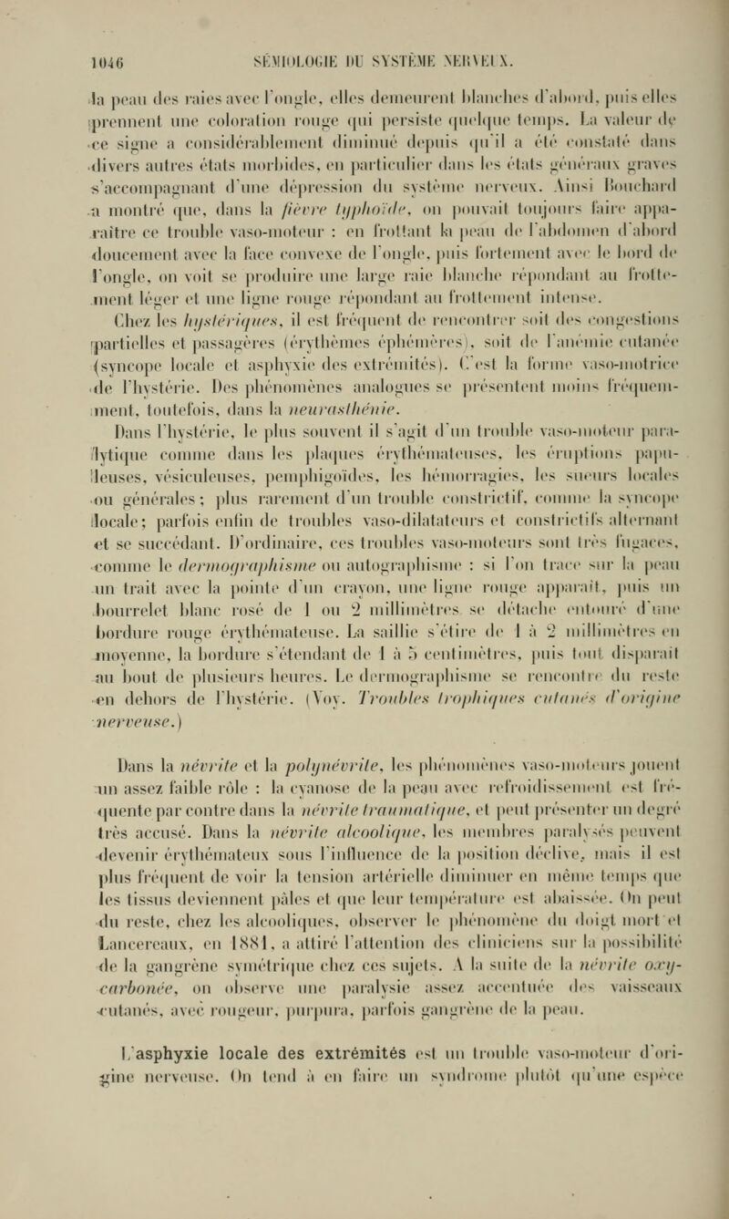 !a peau dt's raies avec lon|i,le, elles deiiieiirenl Maiulies dalttu»]. puis elles iprennent une coloration rou^e qui pcrsisie (pichpie teiii])s. La valeur de ■ce siune a considérahlenient diminué depuis (pi il a élé constaté dans ■divers autres états niorhides. eu jiartictdier dans les états «iénéi-aux «graves s'accompagnant d inie déjiression du syslénie neiveux. Aiu^^i l5ouchard u montré que, dans la j'icvrc hiplioïdc, ou pouvait toujours l'aire appa- raître ce trouble vaso-moteur : en rroltant h [)eau de lalidomen dahord doucement avec la l'ace convexe de Toniile, puis fortement avec h; liord de !'ongle, on voit se produire une lai'^e raie hiauche répondant au l'i'otte- nient léger et une lijiue ronge lépondant au frottement intense. Chez les lnistëriqucs, il est fréquent de irncontri'i- soit des congestions [partielles et passagèi'es (érytlièmes épliémèresi, soit de lanémie cutanée ^syncope locale et asphyxie des extrémités). (! est la forme vaso-uiotrice ■ de l'hystérie. Des phénomènes analognes se présentent moin^^ iicipiem- ;ment, toutefois, dans la neurasllicuic. Dans riiystérie, le plus souvent il s'agit d un troidtle vaso-motenr para- /lytique connue dans les jilaipies érythémaleuses, les éruptions papn- lleuses, vésiculeuses, pemphigoides, les hémorragies, les sueurs locales ■ou générales; plus rarement d'un trouhie constrictif, comme la synco|ie ilocale; parfois enhn de troubles vaso-dilatateurs et constiictil's alternant et se succédant. D'ordinaire, ces tioubles vaso-moteuis sont 1res fugaces. •comme le (Jcrmoçirnpliisnie ou autograpliisme : si l'on trace sur la peau un trait avec la pointe d'un crayon, une ligne ronge apj)araft, puis un .l)Oiu'relet blanc rosé de 1 ou '2 millimèties se détaclie entouré d riue bordure rouge érythéniatcusc. La saillie s'étire de 1 à 2 millimètres eu luovenne, la bordme s'étendant de 1 à o centimètres, puis tout disparait au bout lie plusieurs heures. Le dermographisme se i-encontn du reste •en dehors de l'hystérie. (Yoy. Troubles lroi)lii(/fii's riil(i]i<'.< (Voricjiiic nerveuse.) Dans la névrite et la polynévrite, les phénomènes vaso-moteurs jouent un assez faible rôle : la cyanose de la peau avec i-efioidissemeiit est l'r(''- fpientc par contre dans la névrite trauniatiqne. et peut j)résenter un degré très accusé. Dans la névrite alcoolique, les menducs paralysés peuvent devenir érythémateux sous rintluence de la position déclive., mais il est plus frécpicnt de voir la tension artérielle diminuer en même tenqts (pie les tissus deviennent pâles et que leur tempt-ralmc est abaiss(''e. On peu! du reste, chez les alco(diques, observer le phénomène du doigt mort fl Lancereaux, en l(S(Sl, a attiré l'attention des cliniciens sur la possibilité de la gangrène symétri(pu' chez ces sujets. A la suite de la névrite o.ri/- earbonée, on observe une paralysie assez accentuée des vaisseaux rutanés, av(,'C jougeur, ))urpura. j)arfois gangièue de la p(Mu. L'asphyxie locale des extrémités est un trouble vaso-moleiu- d'oii- î^ine lU'rveuse. (In tend j en faiic im syndrome plul(>t «pi (Uie espèce