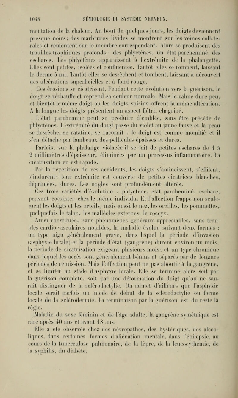 1018 SÉMIOLOGIK 1)1 SYSTKMK NERVEIX. nii'iitalioii (le la clialcur. Au lt(»iit de (jii<'l(|iu's jours, les doif^ts lU'viciiiK nt presque noirs: des iiiail)riu('s livides se montrent sur les veines colli.té- ral(>s et renionteni sur le uKMuhre corresjiondaiit. Alors se pi'oduisent des doubles li()[>lii(|ues profonds : des phlyetènes. un état }»arcl)eniiné, des eschai'es. Les phlyetènes a|)jtaiaissent à rexirémité de la j)lialan^ette. l'jlles sont petites, isolées et eonllnentes. Tantôt elles se rompent, laissant le derme à nu. Tantôt elles se dessèchent et tombent, laissant à découvert des ulcérations superficielles et à fond rou<;('. Ces érosions se cicatrisent. Pendant cette évolution vers la guéiison, le doigt se réchauffe et reprend sa couleur normale. Mais le calme dure peu, et bientôt le même doigt ou les doigts voisins oll'rent la même altéi'ation. A la longue les doigts présentent un asjx'ct flétri, chagriné. L'état parcheminé peut se produire d'emblée, sans être ]>récédé de phlvctènes. L extréiuité du doigt passe du violet au jaune fauve et la peau se dessèche, se ratatine, se racornit : le doigt est comme momilié et il s'en délache par lambeaux des pellicules épaisses et dures. Parfois, sur la })halange violacée il se fait de petites eschares de J à 2 millimètres d'épaisseur, éliminées par un processus inllammatoire. La cicatrisation en est rapide. Par la répétition de ces accidents, les doigts s amincissent, s'effilent, s'indurenf; leur extrémité est couverte de petites cicatrices blanches, déprimées, dui'cs. Les ongles sont profondément altérés. Ces trois variétés d'évolution : phlyctène, état |»arclieminé, eschare, peuvent coexister chez le même individu. VA l'alfection frappe non seule- ment les doigts et les orteils, mais aussi le nez, les oreilles, les pommettes, (piekpiefois le talon, les malléoles externes, le coccyx. Ainsi constituée, sans phénomènes généraux appréciables, sans trou- bles cardio-vasculaires notables, la maladie évolue suivant deux formes : un type aigu généralement grave, dans lequel la période d'invasion (asphyxie locale) et la période d'état (gangrène) durent environ im mois, la période de cicatrisation exigeant plusieurs mois; et un type chronique dans lequel les accès sont généralement bénins et séparés par de longues périodes de rémission. Mais l'affection peut ne pas aboutir à la gangrène, et se limit<>r au stade d'asphyxie locale. Elle se termine alors soit j)ar la guérison conq)lète, soit par une déformation du doigt qu'on ne sau- rait distinguer de la sclérodactylie. On admet d'ailleurs que l'asphyxie locale serait parfois un mode de début de la sclérodactviie ou foiine locale de la scléiodenuie. La teiiuinaison pai' la guérison est du reste \h Maladie du sexe féminin et de làge adulte, la gangrène svuiétri(pie est rare ajjrès W ans et avant 1(S ans. Elle a été observée chez (\v<. névropathes, des hystéi'iques, des alcoo- liques, dans ceitaines formes daliénation nuMitale, dans l'épilepsie. au cours de la tubeiculose pulmonaire, de la lèpre, de la leucocythémie, de la syphilis, t\u diabète.