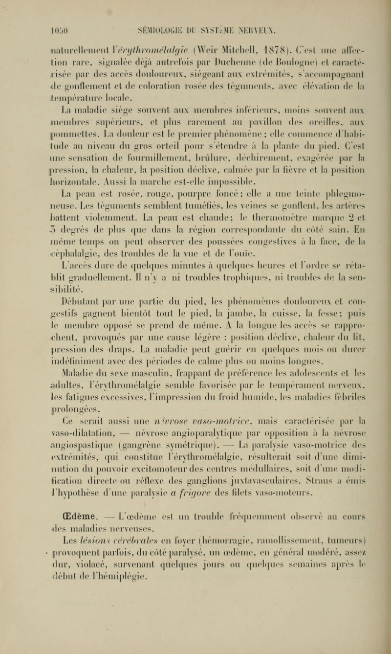 natiii'cllcmciit \ (nijllironK'Idhjlc (Wcii' Milclidl, 187N). (icsl imo alVcc- tioii liHc. sijiiialôo déjà autrefois par Diiclionnc (do Bonloj'nc) et caraclr- riséo |»ar dos aci'ôs doiilouroiix, siégeant aux exli'éiiiités, saccoiiipagnanl ■de goiitleiiient et de coloration l'osée des téginiieiits, avec élévation de la .température loeal(>. La maladie siège souvent aux meudues iid'éiieius. moins souvent aux nieudires su|)érieurs, et plus rarement au |tavillon des oreilles, aux pounuettes. La douleur est le [)remier phénomène ; elle eonuuenee (Lhalu- tude au niveau du gros orteil pour s étendre à la plante du pied. Cesl une sensation de rourmillement, brûlure, décinrement. exagérée par la pression, la chaleur, la position déclive, ciilincr par la lièvre el la position Jiori/ontale. Aussi la marche est-elle im])ossilile. La peau est rosée, rouge, pourpre l'oncé : clic a une leinlc plilcgmo- neuse. Les légumenls semldent luméliés. les veines se gonllenl. les artèi'cs J)attent violemment. La peau est chaude; le Ihei'moiiièlrc mai<pie 'ici 7) degrés de ])his ([ue dans la région coi resiinndante du côl('' sain. En juéme tenn)s on ])eul observer des poussées congeslives à la Tace, de la •L-épbalalgie, des troubles de la vue et de louïe. L accès dure do quelques minutes à quebjues heures el Tordre se réta- blit graduellement. Il n'y a ni troul)les Irophiques, ni Iroidiles de la sen- sibililé. Débutant par une partie du pied, les ]>bénomèues douloureux et con- gestifs gagnent bientôt tout le ])ied, la jand>e, la cuisse, la l'esse: |)uis le membre ojiposé se prend de même. A la longue les accès se rappro- ^'hent, provoqués par une cause légère : position déclive, cbaleni'du lil. pression des draps. La maladie peut guéiir en ([uelques mois ou (bucr indéliniment avec des périodes de calme j)lus ou moins longues. Maladie du sexe masculin. irap[)ant de j)iéréi'ence les adolescents el les adultes, Lérythromélalgie semble favorisée |»ar le tempéraniiMit nerveux, les fatigues excessives, l'impression du froid buiiiide. les maladies fébriles prolongées. Ce serait aussi une n'rrose vdso-iiioliicc. mais caraclérisi'c par la vaso-dilatation, — névrose angioparalyti(pie par opposition à la névrose iingiospasti(pie (gangi'ène syméirique). — La paialysie vaso-motrice des exlrémilés, <[ui conslitue réiythi'omélalgie, r(''siiilerait soil dune dimi- nution du pouvoii' excitomoteur des centres médullaires, soil d une uiodi- tication directe ou l'étlexe des ganglions juxlavascnlaires. Slraiis a émis l'hypolbèse d'une paralysie a friyorc dvs lilels vaso-moteurs. Œdème. — L'œdème esl im trouble l'ié(piennn(Mil observé au cours ■<les maladies nerveuses. Les lésifms cerchralcs en foyer (hémorragie, ramollissemenl, tuuuMU's) • provoquent parfois, du côté ))aralysé, un (cdème, en général modéré, assez, dur, violacé, survenant cpiehpies jours ou (|uel(|u<>s semaines après le début de l'hémiplégie.