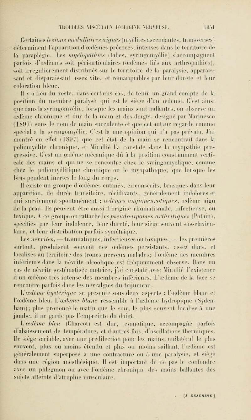 IKOlbLKS VISCKHAIX IlOlilCINK NLIIVELSK. lO.M Certaines lestons mchhdln'ncs ^f/y/<Aé''s (myélites ascendantes, transverses) <léteriiiinenf l'apparition (r<e(l('iiies |)récoces, intenses dans le territoire de la paraplé^ne. Les nii/éloixdliics (lalies. syrin<i;omyélie) saeeompagnent parfois d'iedèines soit péri-artienlaires (œdrnies liés aux arthropathies). soit irré^ulièieiuent disti'il)ués snr le territoire de la par'alysi(>. apparais- sant et disparaissant assez vite, et reinarqiiahles |tar Iciir diireh' et leur coloration Mené. Il V a lien du leste, dans certains cas, de lenir nn i;rand compte d(^ la positi(tn du membre paralysé (pii est le sièiic d'nn œdème. C'est ainsi ipiedansla svrinj;(tmyélie, !ors(|ne les mains sont ballantes, on observe nn œdème cln'oni{|ne et dm- de la main et des doigts, désif^né j)ai- Marinesco {1(S97) sons le nom Ao main snccnlente et (pie cetaiil-ur l'ciiard»^ comme spécial à la syruigomyélie. C est là nne opinion qni n a pas prévaln. J'ai montré en ellet (18U7) qne cet état de la main se rencontrait dans la poliomyélite chronicjne, et .Mirallii' la conslalé tians la niyo|iallne j)ro- gressive. C est nn œdème niécani(pie dû à la position constaimnent verti- cale des mains et (pii ne se ren(ontre cliez le svringomvélitpie, comme chez le poliomyélili(pie chronicpie ou le mvo|)atln(pie. que lorsque les bras pendent inertes le long du corps. Il existe nn groupe (r(edèmes cutanés, circonscrils, biusques dans leur apparition, de durée transitoire, récidivants, généralement indolores et qni survienn(Md, spontanément : (l'dèines an<iioneur<)iiques, <edème aigu de la peau. Ils peuvent être aussi d'origine l'hnmatismale, infectiense, ou toxi(pie. A ce groupe on r-attacbe U'^pscKclo-liponirs (ii'llii'itiqKes (Potain), spécifiés par leur indolence, leur dureté, leur siège souvent sus-clavicu- laii'c, et leur distribution parfois symétrique. Les tiérritcs, — trainuati([ues. iid'ectienses ou toxiipies,— les premières surtout, produisent souvent t\i'^ rcdèmes persislanis. asscv, durs, et localisés au ti'i'ritoire des troncs nerv(Mix malades; l'œdème des membres inférieurs dans la névrite alcooli(|ue est fréqneunneid observé. Dans un cas de névrite systématisée moti'ice, j'ai constaté avec Mirallié I existence d'un œdème très intense des membies inférieurs. L'(edème de la face se rencontre parfois dans les névralgies du trijuuu\ni. L'œdème /ii/slèrifji/c se |)rés(Mde sous deux aspects : laMlème blanc et l'œdème bien. IJœdètuc blanc ressend)le à lo^dème liyd!dpi([ne (Syden- ham); plus prononcé le matin (pie le soir, le plus souvent loralisé à mte jambe, il ne garde })as reuq)reiide du doigt. \j œdème bleu (Charcot) est dur, cyanoli(jue, accompagné parfois d'abaissement de température, et d'iudres fois, d'oscillations tliermi([ues. De siège variable, avec une prédileclion pour les mains, nnilaléral le plus souvent, plus ou moins étendu et plus ou moins saillant, rieib'uie est généralement superposé à nne contracture ou à une paialysie, et siège dans nne région anestliési([ue. Il (^st imporlani de ne pas le conlondre avec un pblegmon ou avec r(edème cbroni(pie y\e> mains ballanlt's des sujets atteints datroj)liie musculaire!.