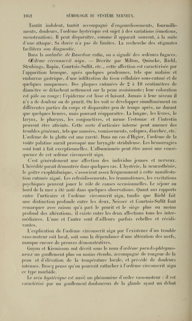 ïanlôl iiidolciil. hinlùf n((<)iii|)iiiL>ii('' (rcnjioiiidissi'iiiciits, Ibiiniiillc- iiionts, (loiilciiis. r(i'(K'iii(' liysl(''ii(jii(' csl sujet ii des variations (l'inolioiis, iiHMistriiatioM). Il peut dis])aiaiti(', roriinic il a[t})ai'ait soiivoni, à la suite d une atta(|U('. Sa durée na pas de liniites, La reeherelie des stigmates facilitera sou diagnostic. Dans la niaUidic de Ba^edoir enfin, on a signalé des œdèmes fugaces. Œdème circonscril aigu. — J>éeiit(! par ÏVIilton, Ouiucke, liiehl, Strubings, liapin, CiOurtois-Suftit, etc., cette affection est caractérisée par l'apparition l)rns(|ue, après quehpies j)rodromes, tels que malaise et emijarras gastritpie, d'une inliltratiou du tissu cellulaire sous-cutané et de qucKpies uiu(pu'uses. Des jdaipies cutanées de 2 à 10 centimètres de diamètre se détachent nettement sur la peau avoisinante; leur coloration est pâle ou rouge; Tépiderme est lisse et luisant. Jamais à leur niveau il n'y a de douleur ou de prurit. On les voit se développer siuudtanément en différentes parties du corps et disparaître peu de temps après, ne durant que quelques heures, mais pouvant réapparaître. La langue, les lèvres, le larynx, le pharynx, les conjonctives, et même lestomac et Fintestin peuvent être atteints. Cette sorte d'urticaiie interne peut amener des troubles généraux, tels que nausées, vomissements, coliques, diarrhée, etc. L'œdème de la glotte est une rareté. Dans un cas d'iligier, l'œdème de la voûte palatine aurait provoqué une laryngite striduleuse. Les hémorragies sont tout à fait exceptionnelles. L'albuminurie peut être aussi une consé- quence de cet œdème circonscrit aigu. C'est généralement une affection des individus jeunes vl nerveux. L'hérédité parait démontrée dans quelques cas. L'hystérie, la neurasthénie, le goitre exophtalmi(jue, s'associent assez fi'é(piemment à cette manifesta- tion cutanée aiguë. Les refroidissements, les traumatismes, les excitations j)sychi(pies peuvent jouer le rôle de causes occasionnelles. Le séjour au bord de la mer a été noté dans (pielques observations. Quant aux rap|)orts entre l'urticaire et l'œdème circonscrit aigu, tandis que Riehl fait une distinction profonde entre les deux, Neisser et Courtois-Suftit font lemarquer avec raison qu'à part le prurit et le siège plus ou moins profond des altérations, il existe entre les deux affections tous les inter- médiaires. L'une et l'autre sont d'ailleurs |)arfois rebelles et récidi- vantes. L'explication de l'œMlème circonscrit aigu j)ar l'existence d'un liouble vaso-moteur soit local, soit sous la dépendance dune altération des nerfs, man(pie encore de preuves démonsiratives. Guyon et Kirmisson ont décrit sous le nom (Vœdèiiie pscudn-plilcf/mo- neux un gonllement plus ou moins étendu, accouq)agné de rougeur de la peau et déh'vation de la temp(''ralm'e locale, et préiM'dé de douleurs intenses, lîrocii pense qu'on pourrait rattachera Tiedème circonscril aigu ce ty|)e morbide. Le sc'ni hj/sh'rifiiic esl aussi un phénomène ({(U'dre vaso-moteur : il es! caractéi'isé par un goidiemeni d(»uIoureu\ de la glande ayant un dt'but