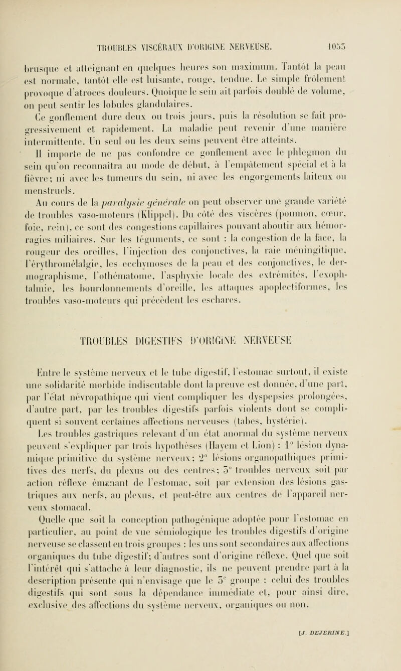 l)i'us(iu(' cl ;ilt(>i«iiiaiit en (|iu'l([iu's liciircs smi iii:i.\iiiuiin. Tiiiilùl la peau est nonnalo, lanlùt elle est liiisaiilc, rouiic tendue. Le simple fiùleinenl provoipie d'atroces douleurs. Ououiue le soin ait parfois doublé de volume, on peut sentir les lobules glandulaires. Ce gonflement dure deux ou trois jours, puis la résolution se fait pro- gressivement et rapidement. La maladie peut revenir (Lune manière intermittente. Un seul ou les deux seins peuvent être atteints. H importe de ne pas confondre ce gonflement avec le phlegmon du sein (pTon reconnaîtra au mode de début, à rempàlement spécial et à la lièvre; ni avec les tumeurs du sein, ni avec les engorgements laiteux ou uu'ustrucls. Au cours de h paralysie (jéncralc on peut observer une grande variété dv lroul)les vaso-moteurs (Klippel). Du côté des viscères (poumon, cœur, foie, rein), ce sont des congestions capillaires pouvant aboutir aux hémor- ragies miliaires. Sur les téginnents, ce sont : la congestion de la ftice, la rougeur des oreilles, Linjection des conjonctives, la raie méningifi(pie, l'érvlbromélalgie, les ecchymoses de la peau et des conjonctives, le dei- mographisme, rothématome, l'asphyxie b»cali' des extrémités, l'exoi))!- talmie, les bourdoumMuents d'oicille, les atta(pies apoplecliformes, les troubles vaso-moteurs qui |)récèdent les eschares. TPiOrP.LI'S IUGLSTIFS iroUIGi.NK NKHVEUSE Lntre le système nerveux et le tid)c digestif, l'estomac surtout, il existe une solidarité morbide indiscutable dont la preuve est donnée, d'une part, par l'état névropathique qui vient compli(pier les dyspepsies prolongées, d'autre part, par les troubles digestifs parfois violents dont se compli- quent si souvent certaines atlections nerveuses (tabès, hystéiie). Les troubles gastriques relevant d'iui état anormal du système nerveux peuvent s'expliquer par trois hypothèses (Hayem et Lion) : 1° lésion dyna- mique primitive du système nerveux; l lésions organopathicpies primi- tives des nerfs, du plexus ou des centres; 5 tr(»id>les nerveux soit par action réflexe éniKuant de l'estomac, soit par extension des lésions gas- tri(|ues aux nerfs, au [tlexus, et peid-étre aux centres de l'appareil ner- veux stomacal. Quelle que soit la conception pathogéni(pu' adoptée pour I eslouiac en particulier, au point de vue scmiol()gi(pu' les troubles digestifs tl oiigine nerveuse se classent en trois groupes : les uns sont secondaires airx anections organiipies du tube digestif; d'autres sont d'origine léflexe. Ouel (pie soit rintérèt (pii s'attache à leur diagnostic, ils ne peuvent |)ren(lre part à la description présente qui n'envisage «pie le 5 groiqte : celui cfes (roubles digestifs qui sont sous la dépendance imnu'diale et. |iour ainsi dire, exclusive des affections du svst'''me nerveux, oi'Lianiques (ui n(tn.