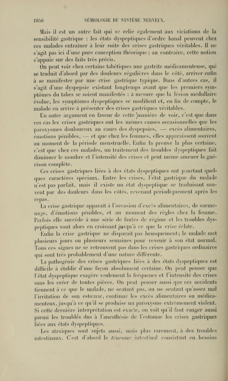 Mais il est un autre lait qui se relie éifalenient aux viciations de la sensibilité gastrique : les états dyspepticjues d'ordre banal peuvent ebez ces malades entraîner à leur suite des crises gastri(|ues véritables. Il ne s agit pas ici d'une pure conception tbéorique ; au contraire, cette notion s'appuie sur des faits très précis. On peut voir cliez certains tabétiques une gastrite médicamenteuse, qui se traduit d'abord jwr des douleurs régulières dans le côté, arriver enlin à se manifester par une crise gastritpie ty|)i(|ue. Ilans d'autres cas, il s'agit d'une dyspepsie existant longlenqts avant (pu' les premiers sym- ptômes du tabès se soient manifestés : à mesure cpie la lésion médullaire évolue, les symptômes dyspeptiques se modifient et, en fin de compte, le malade en arrive à présenter des crises gastri(pies véritables. Un autre argument en faveur de cette [manière de voir, c'est que dans ces cas les crises gastriques ont les mêmes causes occasionnelles que les paroxysmes douloureux au cours des dyspepsies, — excès alimentaires, émotions pénibles, — et que cbez les femmes, elles apparaissent souvent au moment de la |)ériode menstruelle. Eni'in la jU'euve la plus certaine, c'est que cbez ces malades, un tiaitement des troubles dyspe|)tiqucs fait diminuer le nombre et l'intensité des crises et peut même amener la gué- rison complète. Ces crises gastriques liées à des états dyspepticpies ont pourtant (picl- ques caractères spéciaux. Entre les crises, l'état gastrique du malade n'est pas parfait, mais il existe un état dysnepti(pie se traduisant sou- vent par des douleurs dans les côtés, revenant périodifpiement après les repas. La crise gastrique ap|)arait à l'occasion d'exc-'s alimentaires, de sniine- nage, démotions pénibles, et au moment des règles cbez la femme. Parfois elle succède à une série de fautes de légime et les troubles dys- peptlcjucs vont alors en croissant jusipi;! ce que la crise éclate. Enlin la crise gastrique ne dis|»arait pas brusipiement ; le malade met plusieurs jours ou plusieurs semaines pour l'cvenir à son état normal. Tous ces signes ne se retrouvent pas dans les crises gastriques ordinaires qui sont très probablement d'une natiue diHV'rente. La patliogénie des crises gastriques liées à des états dyspeptiques est difficile à établir d'une fa^on absolument certaine. On peut penser que l'état dvspeptiipu' exagère seulement la fréipienctî et l'intensité des crises sans les créer de toutes pièces. On |)eut penser aussi que ces accidents tiennent à ce que le malade, ne sentant pas, ou ne sentant cpi'assez mal l'irritation de son estomac, continue les excès alimentaires ou médica- menteux, iusipi'à c(! (pi il se produise un paroxysuu' extrêmement violent. Si cette dernièrt; interprétation est exicle, on voit «pi'il l'aut ranger aussi parmi les troublés dus à l'anestliésie de ICstomac les crises gastriques liées aux états dyspepti(pies. Les ataxiipu'S sont sujets aussi, mais phi^ raremenl.à des troubles intestinaux. E'est daboid le li.'iwsmr intsl!nd eonsislani en besoins