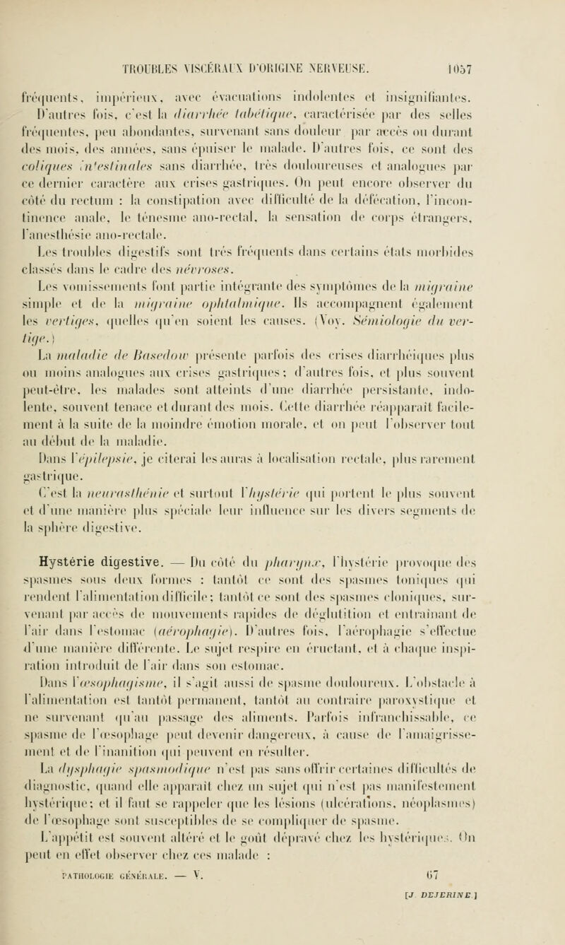 fri''(|uoiits. imjK'iiciix, avec ('vaoualioiis indolentes et insignifiantes. D'autres fois, c'est la diarrhée tahétiqiic, caractérisée par des selles fré(jnentes, peu abondantes, survenant sans douleur par accès ou durant des mois, des années, sans épuiser le malade. D'autres fois, ce sont des coliques l'n'eslinales sans diarrhée. 1res douloureuses et analo<;iies par ce dernier caractère aux crises iiastri(pies. On peut encore observer du côté du rectum : la constipation avec difficulté de la défécation, l'incon- tinence anale, le ténesm(> ano-rectal. la sensation de corps étrangers, l'anesthésie ano-rectnle. Les troubles digestifs sont très frécpu'nls dans certains états morbides classés dans le cadre des névroses. Les vomissements font partie intégrante des sym|tlùnies delà migraine simple et de l;i niiqraiiie opIitaUnique. Ils accompagnent également les vertiqes. (pielles (pi'en soient les causes. (Yoy. Sémiologie fin ver- tige. ) La maladie de Basedoiv présente parfois des crises diarrhéicfues plus ou moins analogues aux crises gastri(pies: d'autres fois, et plus souvent peut-être, les malades sont atteints d'une diarrhée persistante, indo- lente, souvent tenace et durant des mois. Cette diarrhée réapparaît facile- ment à la suite de la moindre émotion morale, et on peut l'observer tout au début de la maladie. Dans Vépilepsie, je citerai les auras à localisation lectale, |)lus rarement gastrique. C'est la neurasthénie et surtout \ Injstérie qui poitent le plus souvinit et dune manière plus s})éciale leur influence sur les divers segments de la sphère digestive. Hystérie digestive. — Du côté du pharynx, l'Iiystéiie piovoque des spasmes sous deux lormes : tantôt ce sont des spasmes toni([ues qui rendent l'alimentation difficile; tantôt ce sont des spasmes cloniques, sur- venant par accès de mouvements rapides de déglutition et entraînant de l'air dans l'estomac {aéropliagie). D autres fois, l'aérophagie s'efl'ectue d'une manière ditférente. Le sujet respire en éructant, et à chaipie inspi- ration introduit de l'air dans son estomac. Dans Vo'sophagisme, il s'agit aussi de spasme douloureux. L'obstacle à l'alimentation est tantôt permanent, tant(~)t au contraire pai-oxysticpie et ne sui'venant (pian passage des aliments. Parfois infranchissable, ce spasme de l(esop!iage peut devenir dangereux, à cause de l'amaigrisse- ment et de l'inanition (pii |)euvent en résulter. La dgsphagie spasmodiqne n'est [)as sans oll'rii-certaines difficultés de diagnostic, cpiand elle a|iparail clie/. un sujet qui n'est pas manifestement hystéri([ue; et il faut se rapj)eler (pie les lésions (ulcératntns. néo|)lasmes) de r(rs(q)hage sont susceptibles de se complifpier de spasme. L'appétit est souvent altéré et le goût (b'qiravé che/. les hystéri(p.ie ;. <>n peut en etVet observer chez ces malade : rATlIOLOGIE GÉNÉr.ALE. V. (57