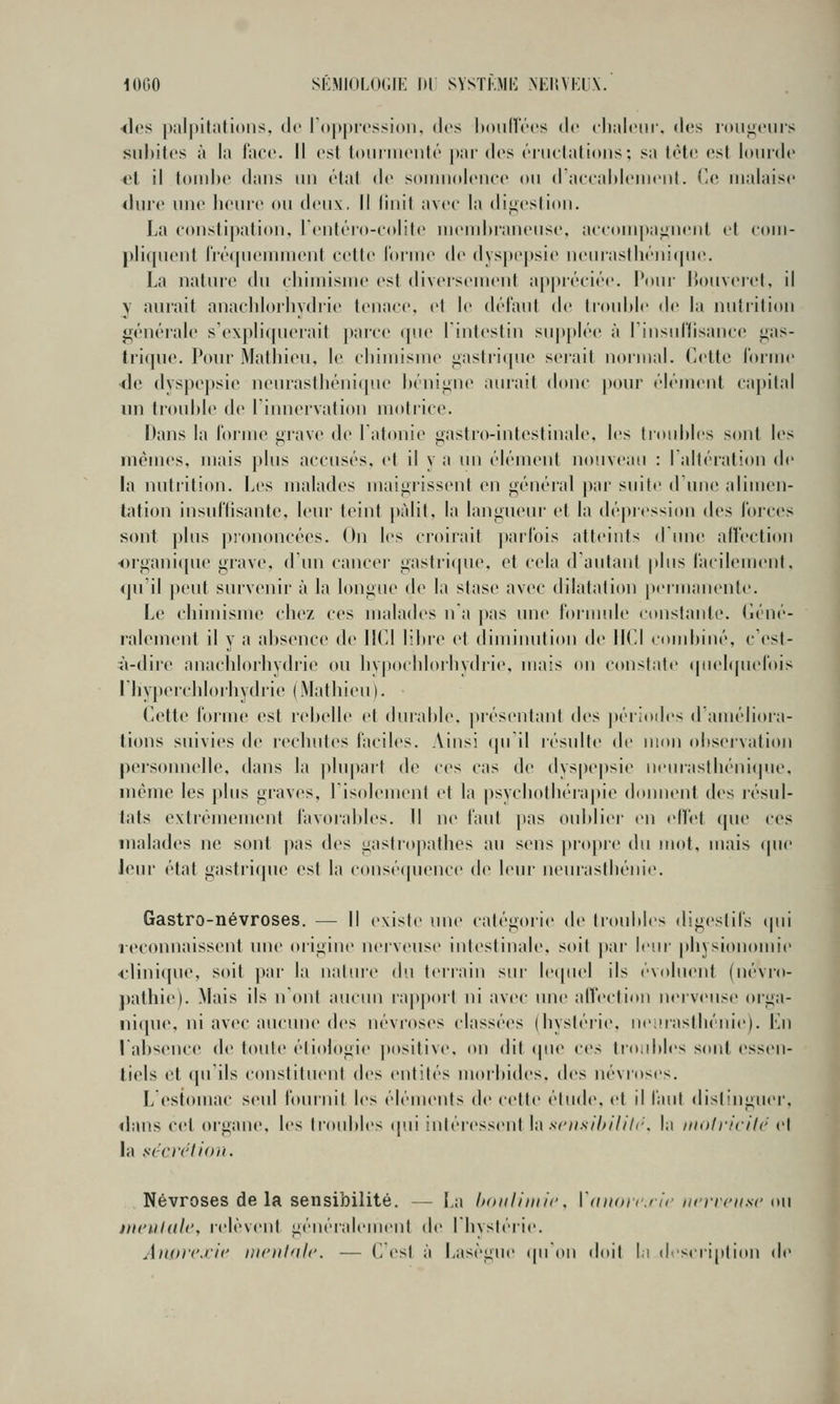 lOGO SKMIOLOCIE Dl SVSTKMI'] NKIIVKIX. ■<l('s j)iilpitiilions, de lOppicssioii. des IkhiHV'cs de cli.ilciir. des ron^fiirs subites à la face. Il est loiiniieuté |)ai' des énielatioiis; sa tète est lourde et il tombe dans un étal de soniiudeiice on d aeealdenient. ('c malaise (Inre nne lienre on tienx. Il Unit avec la digestion. La constipation, rentéro-c(»lite niend)ianense, accompa^inenl et com- pliqnent IVcMpiemnKMit cette ioiine de dyspepsie neinastliéiiiqiio. La nature du cliimisnie est diversement a[tpréciée. Pour liouveret, il y aurait anachlorhydrie tenace, et le défaut de trouble de la nutrition générale s'expliquerait parce que l'intestin sup[)lée à rinsuriisaneo gas- trique. Pour Matliieu, le cbimisine <>astri(pie serait normal. Cette l'orme ■de dyspej)sie neurastbénique bénigne aurait donc [)our élément capital lui tiouble de l'innervation motrice. Dans la l'orme urave de l'atonie i>astro-intestinale, les troubles sont les mêmes, mais plus accusés, et il y a lui élémeid noiiveau : laltération de la nutrition. Les malades maigrissent en généial |)ai' suite d'une alimen- tation iusul'lisante, leur teint pâlit, la langueur et la dé|)ression des l'orces sont plus prononcées. On les croirait j)arrois atteints (runc affection organique grave, d'iui cancer gastri(pie, et cela (raiitant plus l'acilement. qu'il peut survenir à la longue de la stase avec dilatation |»ernianent<'. Le cbimisme chez ces malades na pas une f'ormide constante, (léné- ralement il y a absence de IKd libre et diminution de IICI cinubiné, c'est- à-dire anacblorhydrie ou bypocldoibydrie, mais on constate (piebpu'l'ois riiypcrchlorhydrie (Mathieu). Cette l'orme est rebelle et duiable, présentant des périodes d'améliora- tions suivies de rechutes faciles. Ainsi qu'il résulte de mon observation personnelle, dans la jilupart de ces cas de dyspepsie neurasthénique, même les plus graves, l'isolement et la |)sychotliéra|>ie donnent des résul- tats extrêmement favoraldes. 11 ne faut pas oublier en elTet que ces malades ne sont pas des gastropathes au sens ])ropre du mot, mais ipie leur état gastricpic est la conséquence de leur neurastbénie. Gastro-névroses. — Il existe une catégoiie d(> troubles digestifs (pii reconnaissent une origine nerveust* intestinale, soit par leui- physionomie <-lini(jue, soit par la nature du terrain sur le(|(U'l ils évoluent (névro- j)athie). Mais ils n'ont aucun iap|)ort ni avec mie alVeetion nerveuse orga- nique, ni avec aucune des névroses classées (bystérie, neinastbénie). En labsenee de toute étiologie jxisitive. on dit (pie ces tioidiles sont essen- tiels et qu'ils constituent des entités morbides. d(>s névroses. L estomac seul fournit les éléments de cette étude, et il faut dist'uguer. «buis cet organe, les Iroidiles (p.ii intéressent \;\ scnsihihh'. la iiioiricilc et la fi'cirlloii. Névroses de la sensibilité. — La iKnilimii-. Ittiioicrir ncrrcK.sc mi mculdle, relèvent généralement de I bysléiie. Anorexie nieuhile. — CCst à Lasègue (pidu iloit I.i d.scripti(»n de