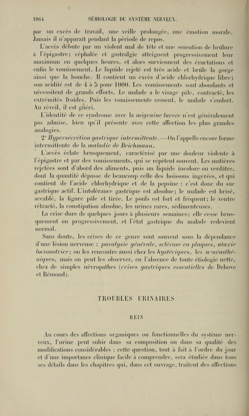 par un excès Je (lavail, une veille pioloii^ée, une émotion morale. Jamais il n'apparaît pendant la })ériodc de repos. L'accès débute par un violent mal de tète et une sensation de lirùlure à l'épigastre; céphalée et i>astralijie attei<;neiit j)ro<.;ressivement leur maximum en ([uelques heures, et alors surviemient des éructations et enfin le vomissement. Le licpiide rejeté est très acide et Itrùle la fioi'^c ainsi que la bouche. Il contient un excès d'acide chIorhydri(|iie libre; son acidité est de 4 à 5 pour- 1000. Les vomissements s(mt abondants et nécessitent de grands ell'orts. Le malade a le visage [làle. contracté, les extrémités froides. Puis les vomissements cessent, le malade s'endort. Au réveil, il est guéri. L'identité de ce syndrome avec la mit/rdijic Un'vcc nesf généralement pas admise, bien (pi'il présente avec cette alVection les plus grandes analogies. '■2 Ihjpersëcrélion (jaslriquc inlprinitloite. — On l'appelle encore lorme intermittente de la nialadlc de licic/niiaini. L'accès éclate brusquement, caractérisé par ime doideui- violente à lépigastre et par des vomissements, (pii se répètent souvent. Les matières rejetées sont d'abord des aliments, puis un liquide incolore ou verdàtre, dont la quantité dépasse de beaucoup celle des boissons ingérées, et qui contient de l'acide chlorhydiique et de la pepsine : c'est donc du suc gastrique actif. L'intolérance gastrique est absolue; le malade est brisé, accablé, la ligure })àle et tirée. Le pouls est fort et fréquent: le ventre rétracté, la constipation absolue, les urines rares, sédimenteuses. La crise dure de ((uelques jours à plusieurs semaines; elle cesse bms- «|uement ou progressivement, et l'état gastrique du malade redevient normal. Sans doute, les crises de ce genre sont souvent sous la dé[)endance dune lésion nerveuse : paralijsic générale, sclérose e)i plaques, aliixie locomotrice\ on les rencontre aussi chez les hystériques, les ii'urustlïé- niques, mais on [leut les observer, en l'absence de t(tute étiologie nette, chez de simples névropathes [crises (jastriqnes essentielles de Debove et Rémond). TROUBLES URINAIRLS REIN Au cours des alfeclions organiques ou foncliomielles du système ner- veux, l'urine [)eut subir dans sa conqtosilion ou dans sa (pialité des modilications considérables : cette (juestion, tout à fait à Tordre (]\\ jour et d'une importance clinique facile à conqucndre, sera étudiée dans tous ses détails dans les cha|»itres (pii, dans cet ouviage, traitent des alfeclions