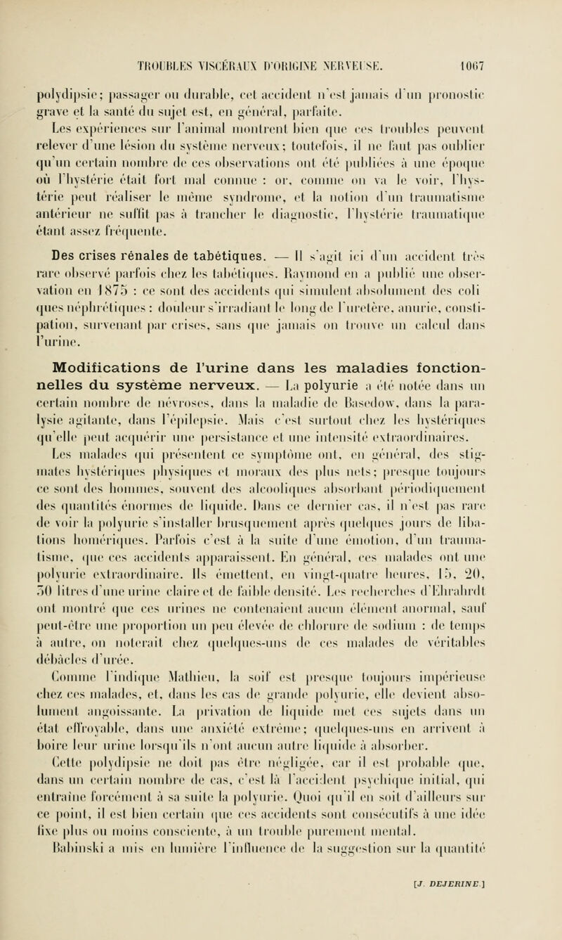 TROUBLES VISCÉRAUX D'ORIGINE >ERYEI SE. 1007 polydipsio; passager on diirablo, col acciiiont n'est jamais d'un pronostic grave et la santé du snjet est, en général, |)artaite. Les expériences snr Taniinal montrent bien ([ue ces tronbles penvent relever d'une lésion (hi système nerveux; toutefois, il ne tant pas oublier qu'un certain nombre de ces observations ont été publiées à une épotpie où riiystérie était fort mal connue : or, connue on va le voir, I bys- lérie peut réaliser le même syndrome, et la notion d'un traumatisme antérieur ne suffit pas à tranclier le diagnostic, Tliystéiie tranmatitpie étant assez fiéquente. Des crises rénales de tabétiques. — Il s'agit ici d'un accident très rare observé parfois cbez les tabétiques. Raymond en a j)ublié une obsci'- vation en 1875 : ce sont des accidents ipii simulent absolument des coli quesuépluétiiiues : douleur siriadiant le long de l'uretère, anurie, consti- pation, survenant par ciises, sans que jamais on trouve un calcid dans l'urine. Modifications de l'urine dans les maladies fonction- nelles du système nerveux. — La polyurie a été notée dans un certain noml)re de névroses, dnns la maladie de Basedow. dans la pai'a- lysie agitante, dans l'épilepsie. Mais c est surtout cbez les bystéricpu's qu'elle peut acquérir une |)ersistance et une intensité extraordinaires. Les malades cpii présentent ce symptcuue ont, en général, des stig- mates bystérifpies pbysi(pu's et moraux des plus nets; presque toujours ce sont des bommes, souvent des alcooliques absorbant pc'riodiipiement des quantités énormes de licpiide. Dans ce dernier c;is, il nCst pas rare de voir la polyurie s'installer l)rusquement après ipiebpies jours de liba- tions bomériipies. Parfois c'est à la suite d'une émotion, d'un trauma- tisme, (pu' ces accidents apparaissent. En général, ces malades ont une polyiu'ie extraordinaire. Ils émettent, en vingt-(piatr(> beures, 15, 20, 30 litres d'une urine claire et de faible densité. Les recbercbes d'Eliiabrdt ont montré que ces urines ne contenaient aucun élément nnormal, sauf peut-être une proportion un peu élevé*^ de cldorure de sodium : de tenq)s à autre, on noterait cbez quelques-uns de ces malades de vérit;d)Ies débâcles d'urée. Comme l'indique Matbieu, la soif est {»res(pu> toujours inqjérieuse chez ces malades, et, dans les cas de gi'ande polyurie, elle devient abso- lument angoissante. La |)rivation de liquide met ces sujets dans un état ellroyable, dans une anxiété extrême; quelques-uns en arrivent à boire leur urine lorsipi'ils n'ont aucun antre licpiide à absorber. Cette polydipsie ne doit pas être négligée, car il est probable (pu'. dans un certain nonduc de cas, c'est là l'accident psychique initial, qui entraine forcément à sa suite la polyuiie. Quoi (pi il en soit d'ailleuis sur ce point, il est bien certain (jue ces nccidents sont consc'cntifs à une idé(^ fixe plus ou moins consciente, à un trouble pmcmenl mental. l'nbinski n mis en lumièi'e rinlluence de l;i suggestion sur la quantité