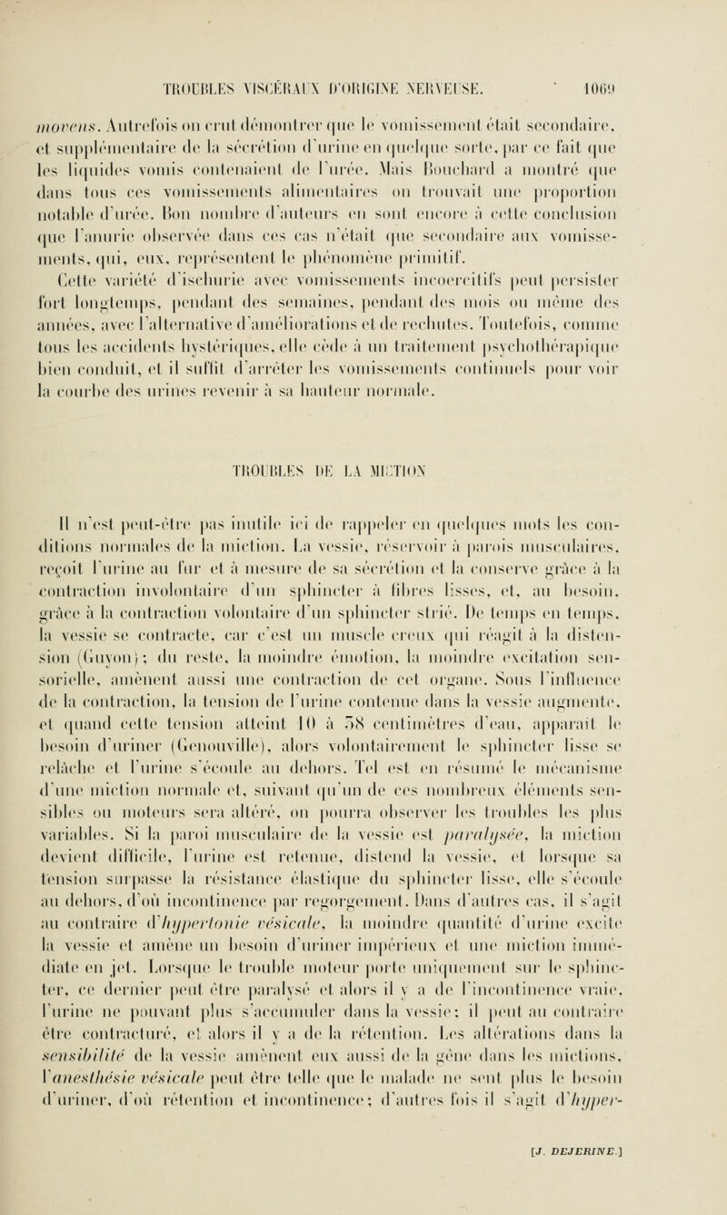 TROUBLES VISCKRAI X IlORIGIM'] NEUVE! SE.  lOO'.t movens. Aiitrdbis on crut (h'iiionlid' (|iie \e voiiiissdiiciit ('tait socoiulairc. ot suppléiiiontaire de la sécrétion ilurine en (jnoI(|ne sorte, par ee fait qne les liquides vomis contenaient de l'urée. Mais Houcliard a uiontié (pie dans tous ces voiuissements alimentaires on trouvait une pro])ortiou notable d urée, lion nomhre d'auteurs en sont encore à cette conclusion que Tanurie observée dans ces cas n'était que secondaire aux vomisse- ments, qui, eux, représentent le phénomène primitil. Cette variété d'iselunie avec vomissements incoercitils peut |)ersister fort lon«>tenqis, pendant des semaines, pendant des mois ou même des années, avec l'alternative d'améliorations et de rechutes. Toutefois, comme tous les accidents hystéri(pies, elle cède à un traitement |)s\chothéiapi(pu' bien conduit, et il suflit darréter les vomissements continuels pour voir la courbe des urines revenii' à sa hauteur normale. TUOlliLES DE LA MI;;ïION Il n'est peut-èti'e pas inutile ici de rappeler en ((uel(ju(>s mots les con- ditions normales de la micti(Hi. La vi^ssie, réservoir à |)arois imisculaires. reçoit l'urine au fin- et à nu'sui'e de sa sécrétion et la conserve grâce à la contraction involontaire d'un sj)hincter à fibres lisses, et. au besoin, grâce à la contraction volontaire dun sphincter strié. De t(Mups en teuq)s. la vessie se contracte, car c'est un muscle creux «pii réagit à la disten- si(m (Guvou/; du reste, la moindre émotion, la moindre excitation sen- sorielle, amènent aussi une conliaction de cet organe. Sous 1 influence de la contraction, la tension de l'urine contenue dans la vessie augmente, et ([uand cette tension atteint 10 à )(S centimètr(^s d'eau, ap|)aiait le besoin d'uriner (Geuouville), abu's volontaiicment le spbincter lisse se relâche et l'urine s'écoule au dehoi's. Tel est en résumé le uu'canisme d une miction normale et, suivant qu'un de ces nond)reux éléments sen- sibles ou moteurs sera altéré, on pourra observei- les troid)les les |)lus variables. Si la paroi uuisculaire de la vessie est pardlijsée, la miction devient difficile, l'urine est retenue, distend la vessie, et lors(pu> sa tension smpasse la résistance élasti((ue du s|)hiucter lisse, elle s'écoule au dehoi's, d'où incontinence par regorgement. Dans d'autres cas, il s'agit au conti'aire d'Injpeiioiiie vésicak\ la moiuf^lre ([uantité duiine excite la vessie et amène im besoin d'uriner iuq)érieu\ et une miction immé- diate en jet. lj()rs(pu' le troubb^ moteur porte uui(puMuent sur le sphinc- ter, ce dei'uicr peut être paralysé et alors il y a de l'incontinence vraie, l'urine ne pouvant plus s'accumuler dans la vessie; il peut au contraire cti'e contiacturé, el alors il y a de la rétention. Les altérations dans \;\ scn.sihiliU' de la vessie amènent eux aussi de la gène dans les mictions. Vanestliésie vésicalc peut être telle (pie le malade ne sent plus l(> besoin d'uriner, d'où rétention et incontinence ; d'autres fois il s'agit (Vliijper-