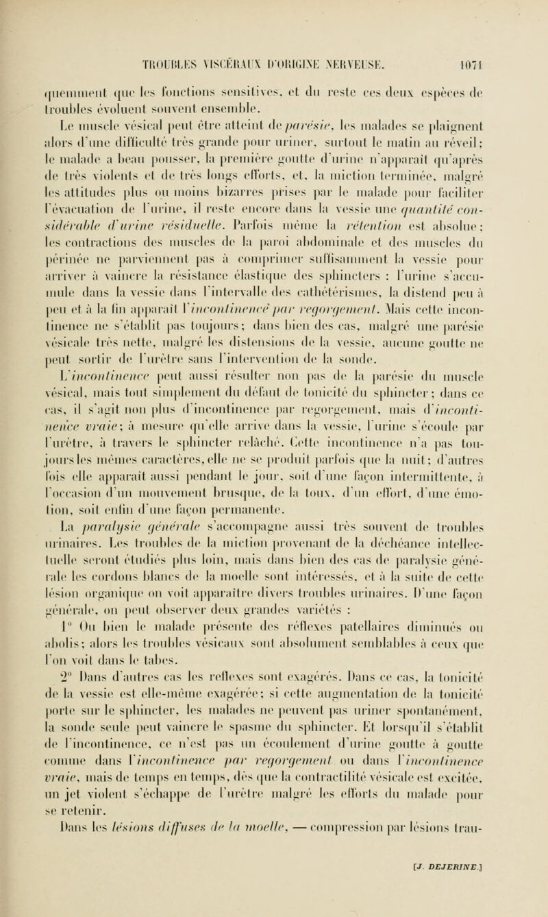 qiioiiiiiKMit ({lie les loiiclioiis sciisilivcs, et du reste ces deux espèces de Iroubles évoluent souvent enseudile. Le uuiscle vésical |)eut être atteint de parcsic, les malades se plaignent alors d'une difficulté très grande pour uriner, surtout le matin au réveil; le malade a beau p(»nssei', la [)remièie goutte d'urine n'a])|»araît qu'après de très violents et de très longs etloits. et. la miction terminée, malgré les attitudes plus ou moins bizarres prises par le malade pour laciliter lévacuation de lurine, il reste encore dans la \cî>^'ic une fj un ni ité cou- siflci'dhle d'urine résiduelle. Parfois même la réiention est absolue: les contractions des muscles de la paroi abdominale et des nuiscles du périnée ne parviennent pas à comprimer suffisamment la vessie pour arriver à vaincre la résistance élastique des spliincters : lurine s'accu- mule dans la vessie dans l'intervalle des catliétérisnies, la distend peu à peu et à la fin apparaît Vincontinence'par regorcjenienl. Mais cette incon- tinence ne s'établit pas toujours; dans bien des cas. malgré une parésie vésicale très nette, malgré les distensions de la vessie, aucune goutte ne peut sortir de lurètre sans rintervention de la sonde. ].'incontinence peut aussi résulter non pas de la paiésie du muscle vésical, mais tout simplement du défaut de tonicité du spliinctei'; dans ce cas, il s'agit non plus dincontinence jtar regorgement, mais d'inconti- nence vraie: à mesure (pi elle airive dans la vessie, luiine s'écoule par lurètre, l\ travers le spbincter l'elàclié. (iette incontinence n'a [tas tou- jours les mêmes caractères,elle ne se produit parfois (pie la nuit; d autres l'ois elle apparaît aussi pendant le j<»ur, soit d'une fa(;on intermittente, à l'occasion d un mouvement brusque, de la toux, d Un effort, d'une émo- tion, soit enfin dune faç^-on permanente. La paralysie générale s'accompagne aussi très souvent de troubles iirinaires. Les troubles de la miction provenant de la décbéance intellec- liielle seront étudiés [dus loin, mais dans bien des cas de |)aralvsie géné- rale les cordons blancs de la moelle sont intéressés, et à la suite de cette lésion organi([iie on voit apparaître divers troubles nrinaires. It'une façon générale, on peut observer deux grandes variétés : 1 Ou bien le malade présente des réflexes patellaires diminués ou abolis; alors les troubles vésicaux sont absolument semblables à ceux que Ton voit dans le tabès. 2 l>ans d'autres cas les réflexes sont exagérés. Dans ce cas. la tonicité de la vessie est elle-même exagérée; si cette augmentation de. la tonicité porte sur le sphincter, les malades ne peuvent pas uriner spontanément, la sonde seule peut vaincre le spasme du sphinctei'. Et lors(pril s'établit de lincontinence, ce n'est pas un écoulement d'urine goutte à goutte comme dans Vincontinence par reiiorcjetnent ou dans Vinconfinence vraie, mais de teinj>s en tenijts, dès (pie la contraetilité vésicale est excitée, lin jet violent s'échappe de l'uièlre malgré les efforts du malade pour se retenir. Dans les lésions diffuses de la moelle, — compression par lésions trau-