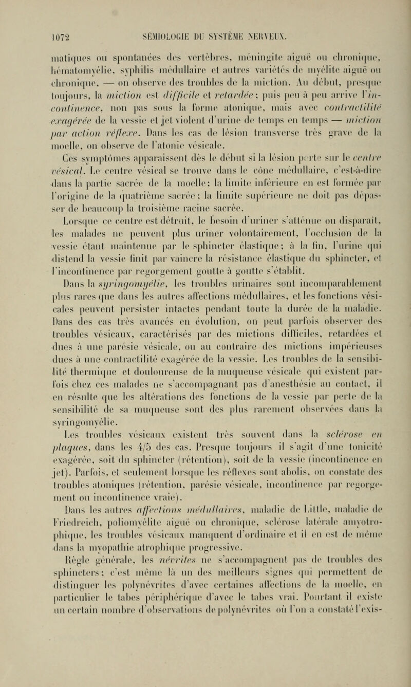 iiiati(|U('S on spontanées dos voitrhrcs, uit''nin<iit«' aiiiiië on cliioniijnc, litMnaloinyc'lic, sypliilis inôdnilairc cl antics variétés de myélite aignc on ehroni(|ne, — on observe des ti'onMes de la miction. An déhnt, pi('S([ne tonjoms, la niiclion est (lif/icilc et rclardcc: i>nis jxmi à pen arrive Viii- contiui'nn', non pas sous la loiine atoni(pie, mais avec ronlraclililé ej-aqcréc de la vessie et jet violent (Tniinc i\K' temps en tem[)s — iniclion par action rcjle.i'c. Dans les cas de lésion transverse très ^rave de la moelle, on observe de latonie vésicale. Ces symptômes apparaissent dès le début si la lésion pnti' sin' le (r///rr vesical. Le centre vésical se tiouve dans le cône médullaire, c'esl-à-dire dans la partie sacrée de la moelle; la limite iidérieme en est lôiinée par l'origine de la (piatrième sacrée; la limite sn])ériein'e ne doit pas dépas- ser de beaucou[) la troisième racine sacrée. Lorsipie ce centre est détruit, le bes(tin dininer s'atténue ou disparait, les malades ne peuvent pins nriner volontairement, Tocclusion de la vessie étant maintenue par le sphincter élasti(jne ; à la lin, l'ui-ine (|ni distend la vessie finit par vaincre la résistance élasti(pie du sphincter, et l'incontinence par regorgement goutte à goutte s'établit. Ilans la sijyimjOttiijéHe, les troubles nrinaiics sont incomparablement plus rares que dans les autres afl'ections médullaires, et les fonctions vési- cales peuvent persister intactes pendant toute la durée de la maladie. Dans des cas très avancés en évolution, on peut parfois observer des troubles vésicanx, caractérisés par des mictions difficiles, retardées et dues à une parésie vésicale, ou au contraire des mictions impérieuses dues à une contractilité exagérée de la vessie. Les troubles de la sensibi- ]ité thermitpic et douloureuse de la mu(pieusc vésicale qui existent par- lois chez ces malades ric s'accom|)agnant pas danesthésie an contact, il en résulte que les altérations des fonctions de la vessie par perle de la sensibilité de sa nmqueuse sont des plus rarement olis(>rvées dans la syringomyélie. Les ti'onbles vésicanx existent très souvent dans la sch'rose oi plaques, dans les i/o des cas. Presipie toujours il s'agit d'une tonicité exagérée, soit du sphincter (rétention), soit de la vessie (incontinence en jet). PaiTois, et seulement lorsque les réllexes sont abolis, on cousiale des troubles atoni(|ues (l'étention. pairsie vésicale. inconlinence |);u' regorge- ment ou inconlinence vraie). Dans les autres a/l'('cli()))s nirduUaifcs, maladie de Liltle, maladie de Fi'iedreich, })()liomyélite aiguë on cbroniipHN sclérose latérale amyotro- j)hi(pie, les ti'oid)les vésicanx mani|uent d'ordinaire et il en est de même dans la myopathie atrophicpie |)rogi'essive. Hègle générale, les tu'rrilcs ne s'acconqtagneni pas de troubles des sphincters; c'est même là un des meilleiu's signes (pii permettent de distinguer les |ti»lynévri[es d'avec certaines alléctious de la moelle, en parliculiei' le tabès péiiphéii(pie d'avec le tabès vrai. Pointant il existe un certain nombic d'observatidiis de polynévrites où l'on a constaté I exis-