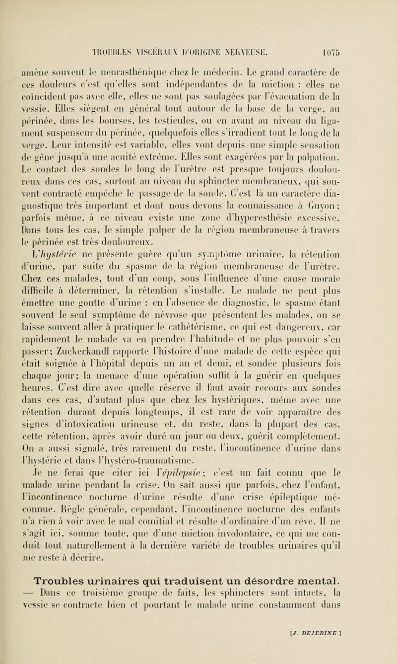 amène souvent {•■ neiiiasthénique eliez le médecin. Le ^nind caractère de CCS douleurs c'est qu'elles sont indépendantes de la miction : elles ne coïncident pas avec elle, elles ne sont pas soulafiées par l'évacuation de la vessie. Elles sièj^ent en i^énéral tout autour de la base de la ver^e, au périnée, dans les bourses, les testicules, ou en avant au niveau du liga- ment suspenseur du périnée, quelquefois elles s'irradient tout le long de la verge. Leur intensité est variable, elles vont depuis une simple sensation de gène juscpi'à une acuité extrême. Elles sont exagérées par la palpation. Le contact des sondes le long de l'urètre est presque toujours doulou- reux dans ces cas, surtout au niveau du spbincter inenduaneux, qui sou- vent contracté enq>éclie le passage de la sonde. C'est là un caractère dia- gnostique très important et dont nous devons la connaissance à Guyon ; parfois même, à ce niveau existe une zone d'hyperesthésie excessive. Dans tous les cas, le simple palper de la région membraneuse à travers le périnée est très douloureux. Ijlnjstërie ne présente guère qu'un sy:iijttôme urinaire, la rétention d'urine, par suite du spasme de la région meml)ranense de l'urètre. Chez ces malades, tout d'un coup, sous lintluence dune cause morale difficile à déterminer, la rétention s'installe. Le malade ne peut plus émettre une goutte d'urine : en l'absence de diagnostic, le spasme étant souvent le seul symptôme de névrose que présentent les malades, on se laisse souvent aller à pratiquer le cathétérisme, ce qui est dangereux, car rapidement le malade va en prendre l'habitude et ne plus pouvoir s'en passer; ZuckerkandI rapporte Ihistoire dune malade de cette espèce qui était soignée à l'hôpital depuis un an et demi, et sondée plusieurs fois chaque jour; la menace d'une opération suffit à la guérir en quelques heures. C'est dire avec quelle réserve il faut avoir recours aux sondes dans ces cas, d'autant plus que chez les hystériques, même avec une rétention durant depuis longtemps, il est rare de voir apparaître des signes d'intoxication urineuse et, du reste, dans la pliqiarf des cas, cette rétention, après avoir duré un jour ou deux, guérit complètement. On a aussi signalé, très rarement du reste, l'incontinence d'urine dans l'hystérie et dans l'hystéro-traumatisme. Je ne ferai que citer ici ïépih'pHÏe; c'est un fait connu que le malade urine pendant la crise. On sait aussi que parfois, chez l'enfant, l'incontinence nocturne d'urine résidte dune crise épileptique mé- connue. Règle générale, cependant, lincontinfMice nocturne des enfants n'a rien à voir avec le mal comitial et résulte d ordinaire d'un rêve. 11 ne s'agit ici, somme toute, que d'une miction involontaire, ce qui me con- duit tout naturellement à la dernière variété de troubles urinaires qu'il me reste à déci'ii'e. Troubles urinaires qui traduisent un désordre mental. — Dans ce troisième groupe de laits, les sphiucteis sont intacts, la vessie se contracte bien et ponitant le malade urine constanunent dans