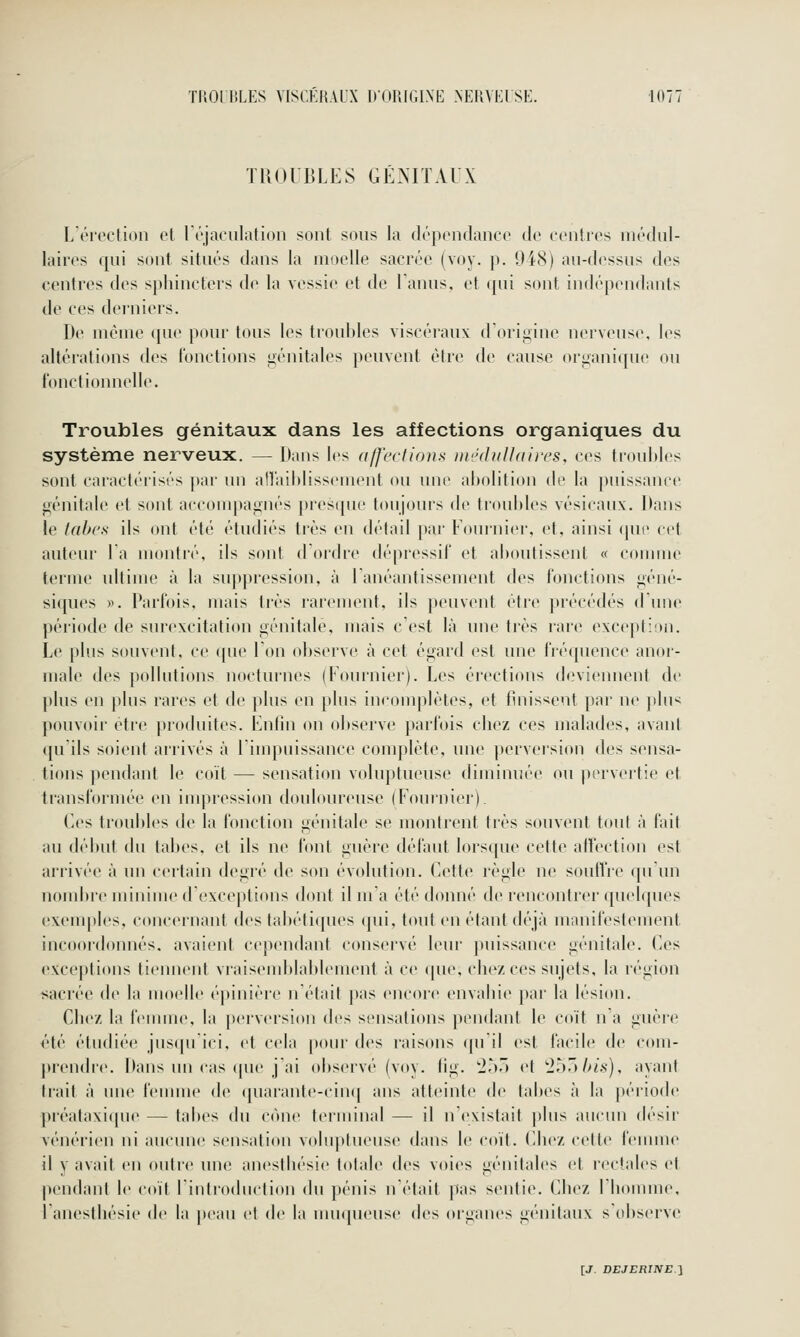 TROUBLES GÉNITAUX L'érection et Léjaculation sont sons la dépendance de centres niédnl- laires qui sont situés dans la moelle sacrée (voy. p. 9i(S) au-dessus des centres des sphincters de la vessie et de Lanus, et qui sont indépendants de ces dei'uiers. De niénie ([ue pour tous les trouilles viscéiaux dOrigine nerveuse, les altérations des fonctions i;énitales peuvent être de cause organique ou fonctionnelle. Troubles génitaux dans les affections organiques du système nerveux. — Dans les a/j'ections ni'JdiiUdii'cs, ces trouldes sont caiacteiisés [»ar lui an'aihlissenuMit ou une aholition de la puissance génitale et sont accompagnés presque toujours de troubles vésicaux. Dans le tabc.s ils ont été étudiés très en détail par Fournie)', et, ainsi (pn^ cet auteur Ta montré, ils sont d ordre dépressif et aboutissent « connue terme ultime à la suppression, à Lanéantissement des fonctions géné- siques ». Parfois, mais très rarement, ils peuvent être précédés d'une période de surexcitation génitale, mais c'est là une très rare exception. Le plus souvent, ce que Ton observe à cet égard est une fré([uence anor- male des pollutions nocturnes (Fournier). Les érections deviennent de plus en plus rares et de plus en plus incomplètes, et finissent par ne |ilu< pouvoir être produites. Fnfîn on observe parfois chez ces malades, avani qu'ils soient arrivés à l'impuissance complète, une [)erversion des sensa- tions pendant le coït — sensation voluptueuse diminuée ou pervertie et transfornu'e en impression douloureuse (Fournier). Ces troubles de la fonction génitale se montrent très souvent toul à l'ail au début du tabès, et ils ne font guère défaut lorsque cette alfection est arrivée à un certain degié de son évolution. Cette règle ne soulïre ([uun nombic minime dexceiitions dont il ma été donné de rencontrer quelques exemples, concernant des tabétiques (pii, tout en étant déjà manii'eslement incoordonnés, avaient cependant conscM'vé leur ])uissance génitale. Ces excej)tions tiennent vraisend)lal)lement à ce (pie, chez ces sujets, la région sacrée de la mo(dle épinière n'était pas encore envabie par la lésion. Chez la fennuc», la perversion des sensations pendant le co'it n a guère été étudiée jus(prici, et cela pour des raisons ({u il est facile de com- prendre. Dans un cas (pu> j'ai observé (voy. (ig. '255 et '255/x's), ayant trait à une femme de ([uarante-cinq ans atteinte de tabès à la période piéalaxique — tabès du cône terminal — il n'existait plus aucun désii' vénérien ni aucune sensation voluptueuse dans le coït. Chez cette h-unne il y avait en outre une anesthésie totale des voies génitales et rectales et pendant le coït l'introduction du pénis n'était pas sentie. Chez riiomme, l'anesthésie de la peau cl de la nimpieuse des organes génitaux s'observe