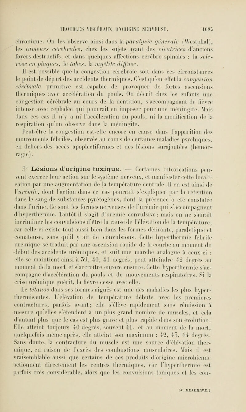 <lii(>iii([U('. Hii 1rs oljscrvo ainsi dans la y>r/jY////.svV' f/ciirj-ale (Westplial), les liimcurs ci'féhrdlcs, chez les siijofs ayant des cicalrices d'anciens loyers destriictils, et dans ([iielqnes allections cérébro-spinales : la .s'<7r'- rosc en plaques, le tabès, la iniielife dl/fase. Il est possible (pie la congestion cérébrale soit dans ces circonstances le point de dépait des accidents thermiques. C est ([u en elt'et la congeslion cérébrale primitive est capable d(> })r()voquer de fortes ascensions theimiques avec accélération du pouls. On décrit chez l(»s enfants une congestion cérébrale au cours de la dentition, saccompagnant de lièvre intense avec céphalée qui pourrait en imposer pour une méningite. Mais dans ces cas il uy a ni Taccélération du pouls, ni la modilication de la respiration (pion observe dans la méningite. Peut-être la congestion est-elle encore en cause dans l'apparition des mouvements fél)riles. oljservés au cours de cei'taincsmaladies psvchiques. en dehors des accès apoplectiformes et des lésions surajoutées (hémor- ragie). ,V Lésions d'origine toxique. — Certaines intoxications peu- vent exercer leur action sur le système nerveux, et manifester cette locali- sation ])ar une augmentation de la température centrah». Il en est ainsi de Vuréniie, dont laction dans ce cas pourrait sexpliquei- par la rétention dans le sang de substances pyrétogènes, dont la piésence a été constatée dans Turine. Ce sont les formes nerveuses de rurémi(M[ui s'accompagnent d hyperthermie. Tantôt il s'agit d'urémie convulsive; mais on ne saurait incriminer les convulsions d'être la cause de l'élévation de la températuic, car celle-ci existe tout aussi bien dans les formes déliiante, paralytique et comateuse, sans qu'il y ait de convulsions. Cette hyperthermie fébrile urémiqne se traduit par une ascension rapide de la courbe au moment du début des accidents urémi([ues, et suit une marche analogue à ceux-ci : elle se maintient ainsi à 59, 40, 41 degrés, peut atteindre 4'2 degrés au moment delà mort et s'accroître encore ensuite. Cette hyperthermie s'ac- compagne d'accélération du pouls et de mouvements res|tiratoires. Si la crise urémique guérit, la lièvre cesse avec elle. Le tétanos dans ses formes aiguës est une des maladies les [)Ius livper- thermisantes. L'élévation de température, débute avec les premières contractures, parfois avant; elle s'élève rapidement sans rémission à mesure qu'elles s'étendent à un plus grand nombre de muscles, et cela (Fautant plus que le cas est plus grave et plus rapide dans son évolution. Elle atteint toujours 40 degrés, souvent 41. et au moment do la mort, ([uehpiefois même après, elle atteint son maxinunn : 4^2, 45, 44 degrés. Sans doute, la contracture du muscle est une source d'élévation ther- mique, en l'aison de l'excès des coud)ustions nuisculaiics. Mais il est vraisend)lable aussi que certains de ces produits d'origine mici'obienne actionnent directenu'ut les centres ibermiipu's, car I hypiTlhermie est |)arfois très ccmsidérable, alois ({ue les convidsions toni(pies et les con-