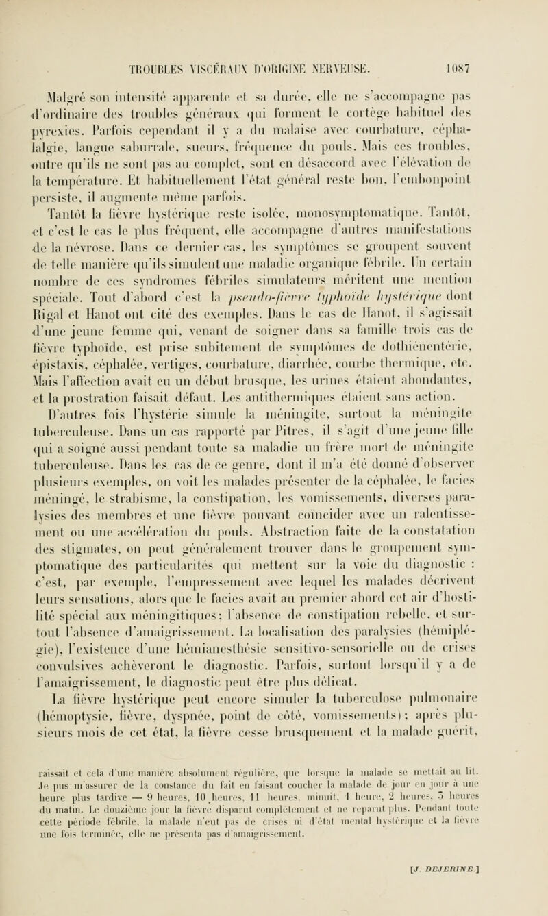 Malgré son intonsitô iippaiciile et sa durée, elle ne s'accoiiipagne pas *rordinairo des troubles généraux (|ui forment le cortège hal)ituel des pyrexies. Parfois cependant il y a du malaise avec couihature, cépha- lalgie, langue saburrale, sueurs, fréquence du pouls. Mais ces troubles, outre qu'ils ne sont pas au complet, sont en désaccord avec Télévation de la température. Et habituellement l'état général reste bon, Tembonpoint persiste, il angmente même parfois. Tantôt la lièvre hystéricpie reste isolée, monosynnj)fomati(pie. Tantôt, <>t c'est le cas le plus fréquent, elle acconqwgne d'autres manifestations <Ie la névrose. Dans ce dernier cas, les symptômes se groupent souvent de telle manière qu'ilssinudentune maladie organi(pie fébiile. In certain nombre de ces syndromes fébriles siuudateurs méritent une mcMition spéciale. Tout d'abord c'est la pscudo-fu'vrc tijphoidc In/sirrifjiic dont Rigal et Hanot ont cité des exeuqiles. Dans le cas de llanot, il s'agissait d'une jeune femme qui, venant de soigner dans sa famille trois cas de lièvre typhoïde, est prise subitement de symptômes de dothiénentérie, l'pistaxis, céphalée, vertiges, courbature, diarrhée, courbe thermique, etc. Mais l'affection avait eu un début Ijriisque, les urines étaient abondantes, et la prostration fiiisait défaut. Les antithermiques étaient sans action. D'autres fois l'hystérie simule la méningite, surtout la méningite tub<'rculeuse. Dans nu cas rapporté par Pitres, il s'agit d'une jeune lille <{ui a soigné aussi pendant toute sa maladie un frère mort de méningite tuberculeuse. Dans les cas de ce genre, dont il m'a été donné d'observer plusieurs exemples, on voit les malades présenter de la céphalée, le faciès méningé, le strabisme, la constipation, les vomissements, diverses para- lysies des membres et une fièvre pouvant coïncider avec un ralentisse- ment ou une accélération du pouls. Abstraction faite de la constatation des stigmates, on peut généralement trouver dans le giouix'ment sym- ptomatique des particularités qui mettent sur la voie du diagnostic : c'est, par exemple, l'empressement avec lequel les malades décrivent leiu's sensations, alors que le faciès avait au premier abord cet air d'hosti- lité spécial aux méningitiques; l'absence de constipation rebelle, et sur- tout l'absence d'amaigrissement. La localisation des paralysies (hémij)lé- gie), l'existence d'une hémianesthésie sensitivo-sensorielle ou de crises convulsives achèveront le diagnostic. Parfois, surtout lorsi[u il y a de l'amaigrissement, le diagnostic peut être plus délicat. La fièvre hystérique peut encore sinuder la tuberculose pulmonaire (hémoptysie, lièvre, dyspnée, point de côté, vomissements); après plu- sieurs mois de cet état, la lièvre cesse brusquement et la malade guérit, raissail L't cela d'une maiiiérc alisuluinciil irf^iilièro, ijiic Idrsijuc la iiialadc se im/tlait au lit. .le pus m'assuror de la constance du fait on faisant coucher la malade de jour en jour à une heure plus tardive — 9 heures, 10 heures, 11 heures, minuit, 1 heure, 2 heures, j heures du matin. Le douzième jour la fièvre (iis])arut complètement et ne reparut |)lus. Pendaid toute cette i)èriode fébrile, la malade n'eut pas de crises ni d'état mental liystèri(pie et la lièvre une fois terminée, elle ne présenta pas d'amai^iissemenl.