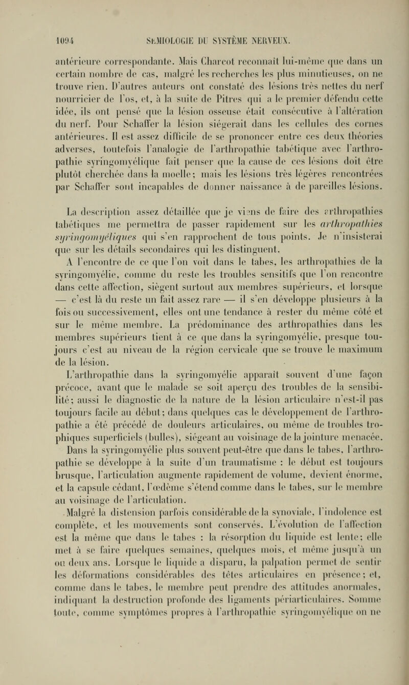 anti'i'icuro corrospoiulanto. M;iis Chaicot rccoiiiKiit liii-iiirinc que dans un certain nombre tlo cas, inaliiié les leclicrclics les [tins niiniiticiiscs, on ne trouve rien. D'auti'es auteurs ont constaté des lésions très nettes du nerf nourricier de Tos, et, à la suite de Pitres (jni a le pieiniei défendu cette idée, ils ont pensé que la lésion osseuse était consécutive à 1 altération du nerf. Pour Scliafler la lésion siégerait dans les cellules des cornes antérieures. Il est assez dil'ficile de se prononcer entre ces deux théories adverses, toutefois Tanalogie de Tarthropathie tahétique avec Tarthro- pathie syringoniyélique lait ])enser que la cause de ces lésions doit être plutôt cherchée dans la moelle; mais les lésions très légères rencontrées par Schaffer sont incapables de donner naissance à de pareilles lésions. La description assez détaillée que je vi'us de faire des rrlhropathies lal)éti(pies me permettra de passer rapidement sur les arthropatJiies sijrin(jO))Uj(>Uqui's qui s'en rapprochent de tous points. Je n'insisterai que sur les détails secondaires qui les distinguent. A rencontre de ce que l'on voit dans le tabcs, les arthropathies de la syringomyélie, comme du reste les troubles sensitifs que 1 on rencontre dans cette aifection, siègent surtout aux mendjres supérieurs, et lorsque — c'est là du reste un fait assez rare — il s'en développe plusieurs à la foison successivement, elles ont une tendance à rester du même côté et sur le même mend)re. La prédominance des arthropathies dans les membres supérieurs tient à ce que dans la syringomyélie, presque tou- jours c'est au niveau de la région cervicale que se trouve le maximum de la lésion. L'arthropathie dans la syringomyélie apparaît souvent d'une façon précoce, avant que le malade se soit aperçu des troul)les de la sensibi- lité; aussi le diagnostic de la nature de la lésion articulaire n'est-il pas toujours facile au début; dans fjuek|ues cas le développement de l'arthro- pathie a été précédé de douleurs articulaires, ou même de troubles tro- phiques superficiels (bulles), siégeant au voisinage de la jointure menacée. Dans la syringomyélie plus souvent peut-être que dans le tabès, l'arthro- pathie se développe à la suite d'un traumatisme : le début est toujours brusque, l'articulation augmente rapidement de volume, devient énornu'. et la capsule cédant, l'œdème s'étend conune dans le tabès, sur le uKMobre au voisinage de l'articulation. Malgré la distension parfois considérable de la synoviale, lindolence est complète, et les mouvements sont conservés. L'évolution de lalleclion est la même que dans le tabès : la résorjtlion du licpiide est lente; elle met à se faire (pudiques semaines, quelques mois, et même jns(|uà un ou deux ans. Lorstjue le li(piide a dispai'u, la palpalion permet de sentir les déformations considérables des têtes articulaires en présence; et, comme dans le tabès, le uKMubre peut prendre des altitudes anormales, indiquant la destruction profonde des ligaments périarticulair(>s. Sonmie toute, conune synq)tômes propres à l'arthropathie syringomyéliipie on ne