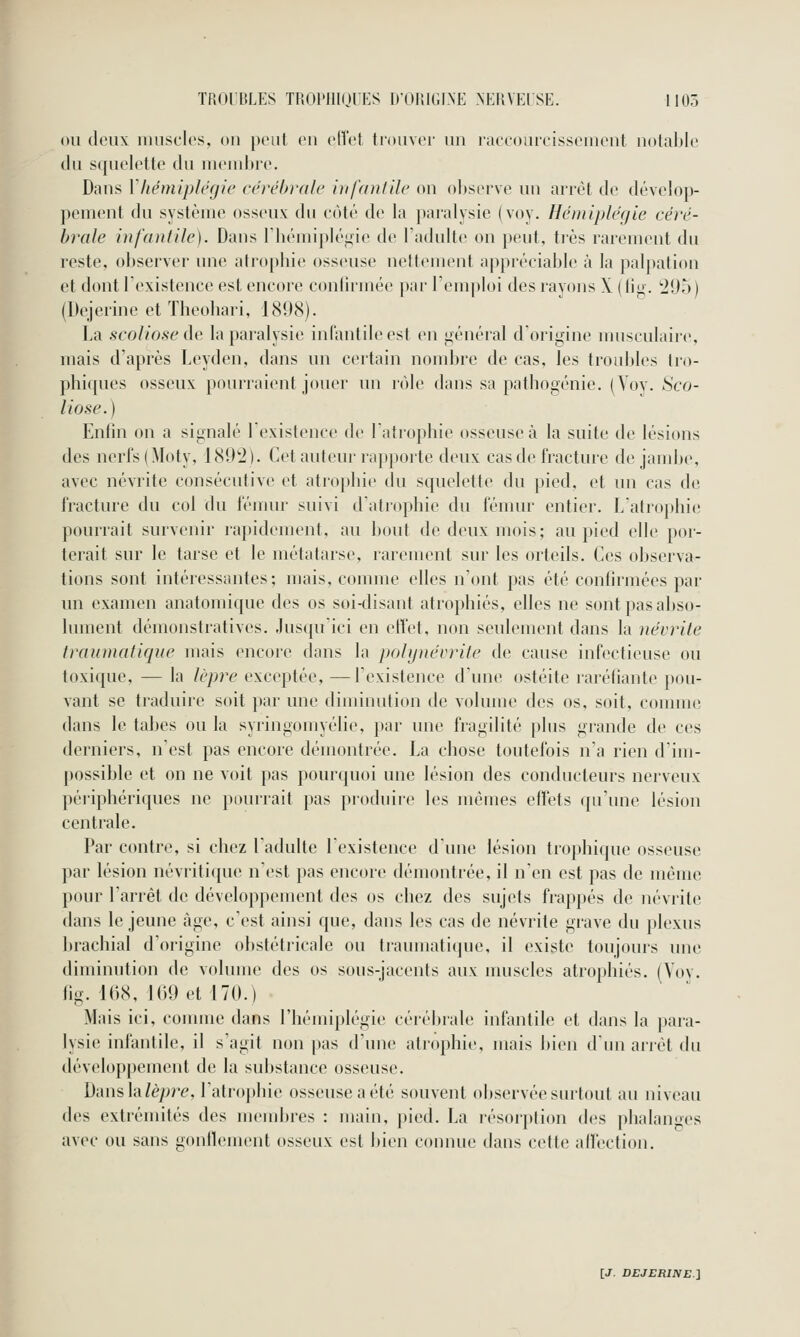 ou deux uuisclos, on peut en clîet trouver un riKcouicisseuient nolal>le du squelette du mend)ie. Dans Vltémiplegie cérébrale infantile' on ol)serve un arrêt de dévelop- pement du système osseux du côté de la paralysie (voy. Hémiplégie céré- brale infantile). Dans riiémipléi^ie de Fadulte on peut, très rarement du reste, observer une atrophie osseuse nettement appréciable à la palpaticin et dont l'existence est encore confirmée par l'emploi des rayons X (lio. '20o) (Dejerinc et Theobari, 1898). La scoliose ûc la paralysie inlantileesl en i^énéral d origine musculaire, mais d'après Leyden, dans un certain nombre de cas, les troubles Iro- phiques osseux pourraient jouer un rôle dans sa pathogénie. (Voy. Sco- liose.) Enfin on a signalé lexistence de latrophie osseuse à la suite de lésions des nerl's (Moty, ISOti). Cet auteur rapporte deux cas de fracture de jambe, avec névrite consécutive et atrophie du squelette du pied, et un cas de fracture du col du fémur suivi d'atrophie du fémur entier. L'atrophie pourrait survenir rapidement, au bout de deux mois; au pied elle por- terait sur le tarse et le métatarse, rarement sur les orteils. Ces observa- tions sont intéressantes; mais, comme elles n'ont pas été confirmées par un examen anatomique des os soi-disant atrophiés, elles ne sont pas abso- lument démonstratives. Jusqu'ici en etîet, non seulement dans la névrite trainnatique mais encore dans la pohjnécrile de cause infectieuse ou toxique, — la lèpre exceptée, —l'existence d'une ostéite raréfiante pou- vant se traduire soit par une diminution de volume des os, soit, comme dans le tabès ou la syringomyélie, par une fragilité plus grande de ces derniers, n'est pas encore démontrée. La chose toutefois n'a rien d'im- possible et on ne voit pas pourquoi une lésion des conducteurs nerveux péi'iphériques ne pituriait pas produire les mêmes effets qu'une lésion centrale. Par contre, si chez l'adulte l'existence d'une lésion trophique osseuse par lésion névritique n'est pas encore démontrée, il n'en est pas de même pour l'arrêt de développement des os chez des sujets frappés de névrite dans le jeune âge, c'est ainsi que, dans les cas de névrite grave du plexus brachial d'origine obstétricale ou traumatique, il existe toujours une diminution de volume des os sous-jacents aux nuiscles atrophiés. (Voy. fig. 168, 169 et 170.) Mais ici, comme dans l'hémiplégie cérébrale infantile et dans la para- lysie infantile, il s'agit non pas d'une atrophie, mais bien d'iui arrêt du développement de la substance osseuse. Dansla/èpre, l'atrophie osseuse a été souvent observée surtout au niveau des extrémités des nx'udjres : main, pied. La résorption des phalan'>es avec ou sans gonflement osseux est bien connue dans cette allection.