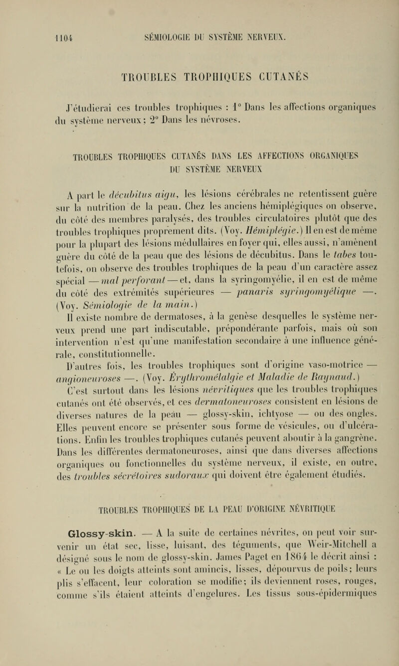 TROUBLES TROPIIIOUES CUTANÉS J'étudierai ces irdiibles trophi(jiios : 1° Dans les afrections organiques du système nerveux; 2° Dans les névroses. TROUBLES TROPHIQUES CUTANÉS DANS LES AFFECTIONS ORGANIQUES DU SYSTÈME NERVEUX A part le décubitîis aigu, les lésions cérébrales ne retentissent fçuère sur la nutrition de la peau. Chez les anciens hémiplégiques on observe, du côté des membres paralysés, des troubles circulatoires jilutôt que des troubles trophiques proprement dits. (Yoy. Hémiplégie.) 11 en est de même pour la plupart des lésions médullaires en foyer qui, elles aussi, n'amènent ouèrc du coté de la i)eau que des lésions de décubitus. Dans le tabès tou- tefois, on observe des troubles trophiques de la peau d'un caractère assez spécial —mal perforant — et, dans la syringomyélie, il en est de même du côté des extrémités supérieures — panaris syringomijélique —. (Voy. Sémiologie de la main.) 11 existe nombre de dermatoses, à la genèse desquelles le système ner- veux prend une part indiscutable, prépondérante parfois, mais où son intervention n'est qu'une manifestation secondaire à une influence géné- rale, constitutionnelle. D'autres fois, les troubles trophiques sont d'origine vaso-motrice — angioneuroses —. (Voy. Èrytliromélalgie et Maladie de Ragnaud.) C'est surtout dans les lésions névritiques que les troubles trophi(|ues cutanés ont été observés, et ces dermatoneuroses consistent en lésions de diverses natures de la peau — glossy-skin, ichtyose — ou des ongles. Elles peuvent encore se présenter sous forme de vésicules, ou d'ulcéra- tions. Enfin les troubles trophiques cutanés peuvent aboutir à la gangrène. Dans les diiférenles dermatoneuroses, ainsi que dans diverses affections or-mniques ou fonclionnelles du système nerveux, il existe, en outi-e, des troubles séerétoires sudoraux qui doivent être également étudiés. TROUBLES TROPHIOUES DE LA PEAU D'ORIGLNE NÉVRITIQUE Glossy-skin. — A la suite de certaines névrites, on peut voir sur- venir un étal sec, lisse, luisant, des téguments, que AVeir-Mitchell a désigné sous le nom de glossy-skin. James Paget en IcSOi le décrit ainsi : « Le ou les doigts atteints sont amincis, lisses, dépourvus de poils; leurs plis s'cHacent, leur coloration se modifie; ils deviennent roses, rouges, connue s'ils élaienl atteints d'engelures. Les tissus sous-épidermiques