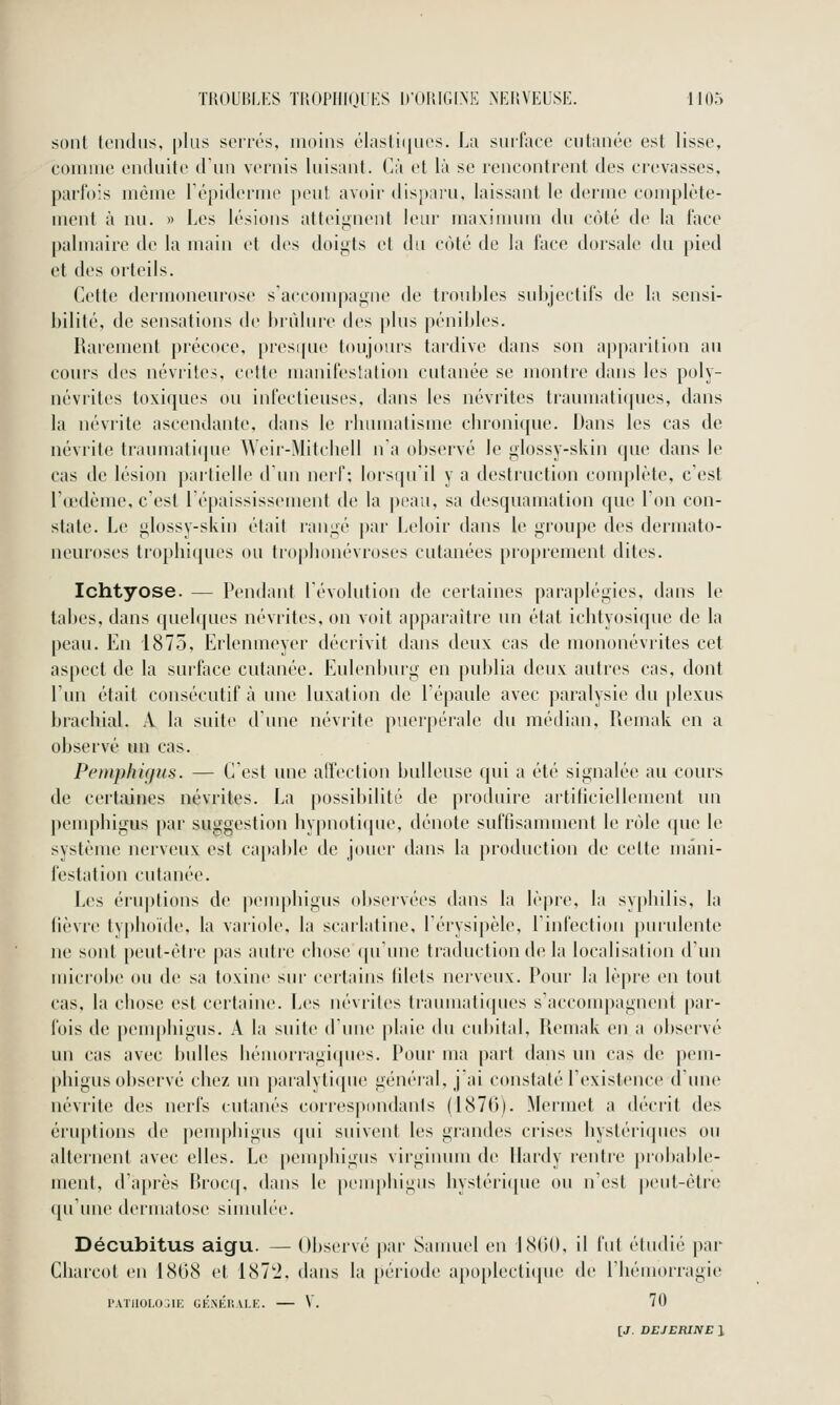 k sont tendus, plus serrés, moins élasti(|ues. La suifiiec cutanée est lisse, comme enduite dun vernis luisant. Cà et là se rencontrent des crevasses, parfois même lépiderme peut avoir disparu, laissant le derme complète- ment à nu. » Les lésions atteignent leur maximum du côté de la face palmaire de la main et des doiyts et du côté de la face dorsale du pied et des orteils. Cette dermoneurose s'accompai^ne de troubles subjectifs de la sensi- bilité, de sensations de brûlure des plus pénibles. Rarement précoce, presque toujours tardive dans son apparition au cours des névrites, cette manifestation cutanée se montre dans les poly- névrites toxiques ou infectieuses, dans les névrites traumatiques, dans la névrite ascendante, dans le rbumatisine chronique. Dans les cas de névrite traumaticjue Weir-Mitcliell n'a observé le glossy-skin que dans le cas de lésion partielle d'un nerf; lorsqu'il y a destruction complète, c'est l'œdème, c'est Lépaississement de la peau, sa desquamation que l'on con- state. Le glossy-skin était rangé par Leloir dans le groupe des dermato- neuroses trophiques ou tropbonévroses cutanées proprement dites. Ichtyose. — Pendant l'évolution de certaines paraplégies, dans le tabès, dans quelques névrites, on voit apparaître un état ichtyosique de la peau. En 1875, Erlennieyer décrivit dans deux cas de mononévrites cet aspect de la surface cutanée. Eulenburg en publia deux autres cas, dont l'un était consécutif à une luxation de l'épaule avec paralysie du plexus brachial. A la suite d'une névrite puerpérale du médian, Piemak en a observé un cas. Pemphigus. — C'est une affection huileuse qui a été signalée au cours de certaines névrites. La possibilité de produire artificiellement un penqjhigus par suggestion hypnoticjue, dénote suffisamment le rôle cpie le système nerveux est capable de jouer dans la production de cette mani- festation cutanée. Les éru|)tions de pemphigus observées dans la lèpre, la syphilis, la lièvre typhoïde, la variole, la scarlatine, l'érysipèle, l'infection purulente ne sont peut-ètr'c pas autre chose (pi'une traduction de la localisation d'un microbe ou de sa toxine sur certains tilets nerveux. Pour la lè|)re en tout cas, la chose est certaine. Les névrites traumatiques s'accompagnent par- fois de pemphigus. A la suite d'une plaie du cubital, Remak en a observé un cas avec bulles hémorragi(pu^s. Pour ma part dans un cas de pem- phigus observé chez un paralyticpie généial, j'ai constaté l'existence d'une névrite des nerfs cutanés correspondants (1876). Mermet a décrit des éruptions de pemphigus qui suivent les grandes crises hystériques ou alternent avec elles. Le pemphigus virginum de Hardy rentre probable- ment, d'après Brocif, dans le [)einphigus hystérique ou n'est j)eut-ètre qu'une dermatose sinndée. Décubitus aigu. — Observé par Sauuiel en 18rtO, il fut étudié par Charcot en 18(38 et 187'i. dans la période apoplecti(pie de l'hémorragie l'ATllOLO^IE GÉNÉRALE. V. 70