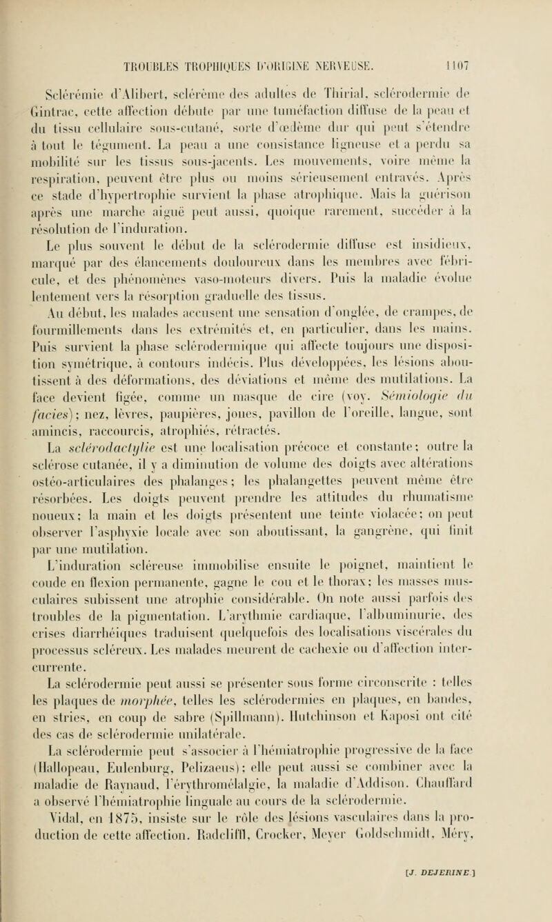 Sclérômie d'Alibert, sclt'i'ènic des aiUiltes de Tliiiial, seleiodeniiie de Gintrac, cette affection déhiite par une tmuéfaction diffuse de la peau et du tissu cellulaire sous-cutané, sorte d'œJème dur qui peut s'étendre à tout le tégument. La peau a une consistance ligneuse et a perdu sa mobilité sur les tissus sous-jacents. Les mouvements, voire même la respiration, peuvent être plus ou moins sérieusement entravés. Après ce stade d'hvpertrophie survient la phase atropliique. Mais la guérison après une marche aiguë peut aussi, quoique rarement, succéder à la résolution de Tinduration. Le plus souvent le début de la sclérodermie diU'usc est insidieux, marqué par des élancements doulour<'ux: dans les uîeudjres avec fébri- cule, et des phénomènes vaso-moteurs divers. Puis la maladie évolue lentement vers la résorption graduelle des tissus. Au début, les malades accusent une sensation donglée, de crampes, de fourmillements dans les extrémités et, en particulier, dans les mains. Puis survient la phase sclérodermique qui affecte toujours mie disposi- tion symétrique, à contours indécis. Plus développées, les lésions abou- tissent à des déformations, des déviations et même des mutilations. La face devient figée, comme un masque de cire (voy. Sémiologie du faciès); nez, lèvres, paupières, joues, pavillon de l'oreille, langue, sont amincis, raccourcis, atrophiés, rétractés. La sclérodacfylie est une localisation précoce et constante; outre la sclérose cutanée, il y a diminution de volume des doigts avec altérations ostéo-articulaires des phalanges ; les phalangettes peuvent même être résorbées. Les doigts peuvent prendre les attitudes du rhumatisme noueux; la main et les doigts présentent une teinte violacée; on peut observer Tasphyxie locale avec son aboutissant, la gangrène, qui Unit par une mutilation. Linduration scléreuse immobilise ensuite le poignet, maintient le coude en flexion permanente, gagne le cou et le thorax; les masses nms- culaires subissent une atrophie considérable. On note aussi parfois des troubles de la pigmentation. Larythmie cardiaque, ralbumiiuuie, des crises diarrhéiques traduisent c|uelquefois des localisations viscérales du processus scléreux. Les malades meurent de cachexie ou d'affection inter- currente. La sclérodermie peut aussi se présentei' sous forme circonscrite : telles les plaques de morpliêe, telles les sclérodermies en plaques, en bandes, en stries, en coup de sabre (Spillmann). Hutchinson et Kaposi ont cité des cas de sclérodermie unilatérale. La sclérodermie peut s'associer à Ihémiatrophie progi'cssive de la face (Hallopeau, Eulenburg, Pelizaeus); elle peut aussi se combiner avec la maladie de Raynaud, l'érythromélalgie, la maladie d'Addison. Chauffard a observé l'hémiatrophie linguale au cours de la scléroilermie. Vidal, en 1875, insiste sur le rôle des lésions vasculaires dans la pro- duction de cette affection. Radcliffl, Crocker, Meyer (.oldschmidl. Méry,