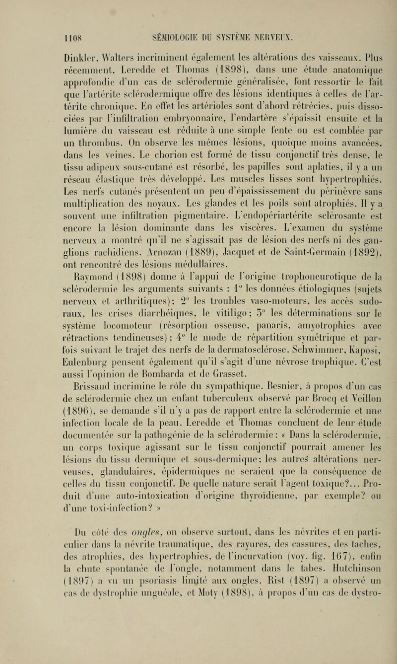 Dinklor, Waltors incriminent également les altérations des vaisseaux. Plus récemment, Leredde et Thomas (1898), dans une étude anatomique approfondie d'un cas de sclérodermie généralisée, l'ont ressortir le fait que Fartérite sclérodermique offre des lésions identiques à celles de Tar- térite chronique. En effet les artérioles sont d'abord rétrécies, puis disso- ciées par l'infiltration embryonnaire, l'endartérc s'épaissit ensuite et la lumière du vaisseau est réduite à une simple fente ou est comblée par un throndjus. On observe les mêmes lésions, quoique moins avancées, dans les veines. Le chorion est formé de tissu conjonctif très dense, le tissu adipeux sous-cutané est résorbé, les papilles sont aplaties, il y a un réseau élastique très développé. Les muscles lisses sont hypertrophiés. Les nerfs cutanés présentent un peu d'épaississement du périnèvre sans multiplication des noyaux. Les glandes et les poils sont atrophiés. Il y a souvent une infdtration pigmentaire. L'endopériartérite sclérosante est encore la lésion dominante dans les viscères. L'examen du système nerveux a montré qu'il ne s'agissait pas de lésion des nerfs ni des gan- glions racliidiens. Arnozan (1889), Jacquet et de Saint-Germain (1892), ont rencontré des lésions médullaires. Raymond (1898) donne à l'appui de l'origine trophoneurotique delà sclérodermie les arguments suivants : 1 les données étiologiques (sujets nerveux et arthritiques); 2 les troubles vaso-moteurs, les accès sudo- raux, les crises diarrhéiques, le vitiligo ; 5 les déterminations sur le système locomoteur (résorption osseuse, panaris, amyotrophies avec rétractions tendineuses) ; 4° le mode de répartition symétrique et par- fois suivant le trajet des nerfs de ladermatosclérose. Schwinnner, Kaposi, Eulenbnrg pensent également qu'il s'agit d'une névrose trophique. C'est aussi l'opinion de Bombarda et de Grasset. Brissaud incrimine le rôle du sympathique. Besnier, à propos d'un cas de scléiodermie chez un enfant tuberculeux observé par Brocq et Veillon (1896), se demande s'il n'y a pas de rapport entre la sclérodermie et une infection locale de la peau. Leredde et Thomas concluent de leur élude documentée sur la pathogénie de la sclérodermie : « Dans la sclérodermie, un corps toxique agissant sur le tissu conjonctif pourrait amener les lésions du tissu dermique et sous-dermique; les autres altérations ner- veuses, glandulaires, épidermiques ne seraient que la conséquence de celles du tissu conjonctif. De quelle nature serait l'agent toxique?... Pro- duit d'une auto-intoxication d'origine thyroïdienne, par exemple? ou d'une toxi-infection? » Du coté des omjles, on observe surtout, dans les névrites et en |)arli- culiei' dans la névrite traumatique, des rayures, des cassui'es, îles taches, des atrophies, des hypertroj)hies. de l'incurvation (voy. lig. 1(37), enfin la chute spontanée de l'ongle, notamment dans le tabès, llutchinson (1897) a vu un ])soi-iasis limité aux ongles. Ris! (1897) a observé un cas de dyslro|)bie ungnéalc, et Moty (1898). à j)ropos d'un cas de dysti'o-