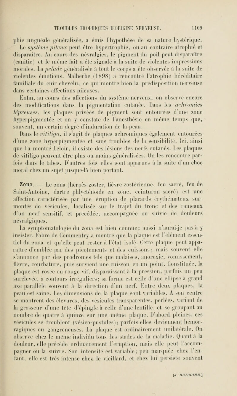 [iliic iinguéale ii;énéralisée, a émis riiypothèse de sa nature liystérique. Le système pileux \wul être liypeitrophié, ou au contraire alroijhié et disparaître. Au cours des névralgies, le pigment du poil peut disparaître (canitie) et le même fait a été signalé à la suite de violentes impressions morales. La pelade généralisée à tout le corps a été ol)servée à la suite de violentes émotions. Malherbe (hSOcS) a rencontré latropliie liéiéditaire familiale du cuir chevelu, ce qui montre bien la prédisposition nerveuse dans certaines aflections pileuses. Enfin, au cours des affections du système nerveux, on observe encore des modifications dans la jiigmentation cutanée. Dans les achromies lépreuses, les plaques privées de pigment sont entourées d'une zone hyperpigmentée et on y constate de Tanesthésie en même tenqis que, souvent, un certain degré d'induration de la peau. Dans le vitiligo, il s'agit de plaques achromiques également entourées d'une zone hyperpigmentée et sans troubles de la sensil)ilité. Ici, ainsi que la montré Leloir, il existe des lésions des nerfs cutanés. Les plaques de vitiligo peuvent être plus ou moins généralisées. On les rencontre par- fois dans le tabès. D'autres fois elles sont apparues à la suite d'un choc moral chez un sujet jusque-là l)ien portant. Zona. — Le zona (herpès zoster, fièvre zostérienne, feu sacré, feu de Saint-Antoine, dartre phlycténoïde en zone, ceinturon sacré) est une affection caractérisée par une éruption de placards érythémateux sur- montés de vésicules, localisée sur le trajet du tronc et des rameaux d'un nerf sensitif, et précédée, accompagnée ou suivie de douleurs névralgiques. La symptomatologie du zona est bien connue ; aussi naurai-je pas à y insister. Fabre de Commentry a montré que la plaque est l'élément essen- tiel du zona et qu'elle peut rester à l'état isolé. Cette pla([ue peut appa- raître d'emblée par des picotements et des cuissons ; mais souvent elle s'annonce par des prodromes tels que malaises, anorexie, vomissement, fièvre, courbature, puis survient une cuisson en un point. Constituée, la plaque est rosée ou rouge vif, disparaissant à la pression, parfois un peu surélevée, à contours irréguliers; sa forme est celle d'une ellipse à grand axe parallèle souvent à la direction d'un nerf. Entre deux plaques, la peau est saine. Les dimensions de la plaque sont variables. A son centre se montrent des élevures, des vésicules transparentes, perlées, variant de la grosseur d'une tète d'épingle à celle d'une lentille, et se groupant au nombre de quatre à quinze sur une même plaque. D'abord pleines, ces vésicules se troublent (vésico-pustides); parfois elles deviennent hémor- ragiques ou gangreneuses. La plaque est ordinairement unilatérale. On observe chez le même individu tous les stades de la maladie. Quant à la douleur, elle précède ordinairement l'éruption, mais elle peut 1 accom- pagner ou la suivre. Son intensité est variable; peu mar(piée chez l'en- fant, elle est très intense chez le vieillard, et chez lui persiste souvent