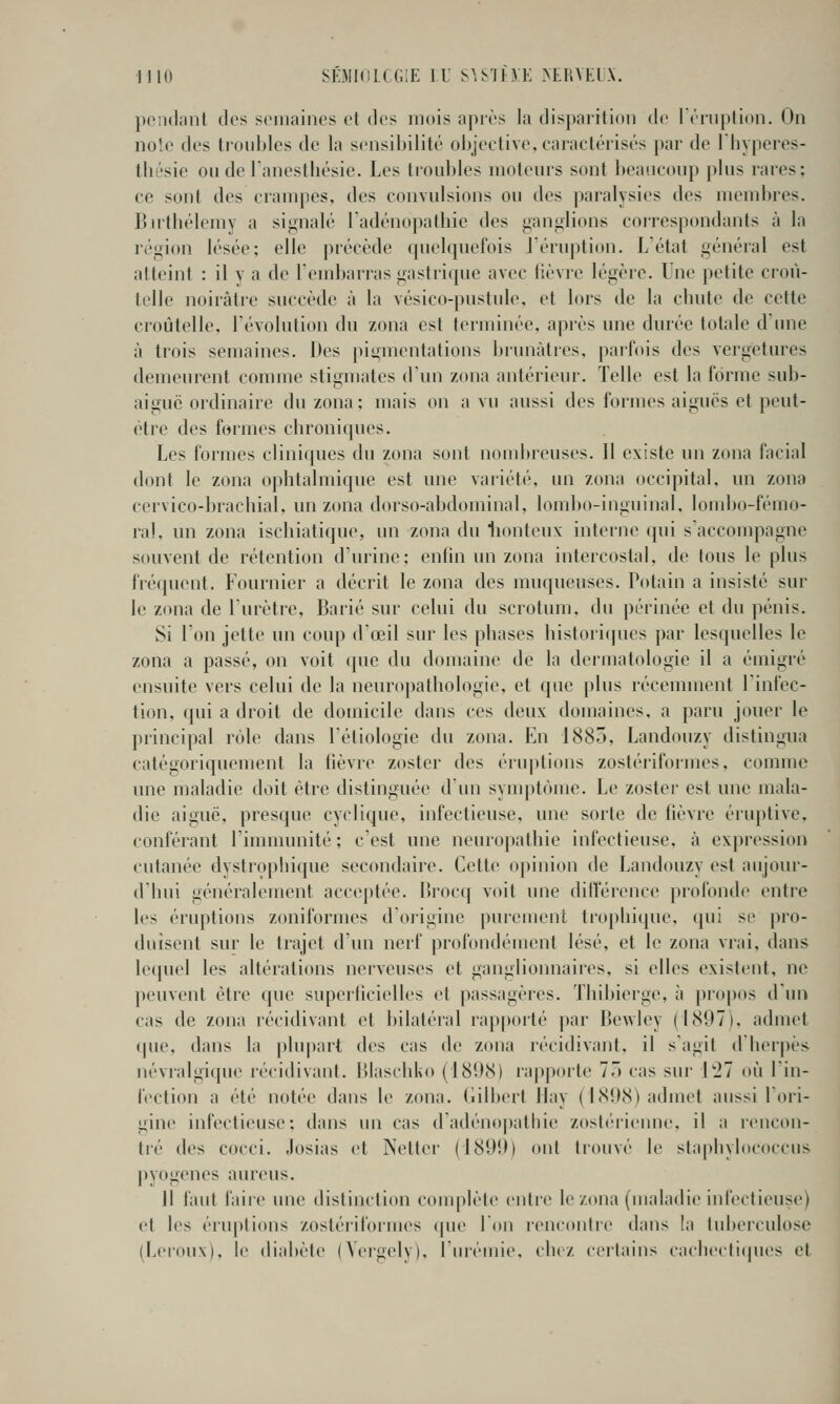 pciKhint des semaines et des mois après la disparition de rérnptioii. On noie des troubles de la sensibilité ol>jective, caractérisés par de Ihyperes- thésie oiide Panestliésie. Les troubles moteurs sont beaucoup plus rares; ce sont des crampes, des convulsions ou des paralysies des mendîres. Butbélemy a signalé Tadénopalbie des ganglions correspondants à la région lésée; elle précède quelquefois l'éruption. L'état général est atteint : il y a de l'embarras gastrique avec lièvre légère. Une petite croù- tclle noirâtre succède à la vésico-pustule, et lors de la chute de cette croûtelle, l'évolution du zona est terminée, après une durée totale d'une à trois semaines. Des pigmentations brunâtres, paifois des vergetures demeurent comme stigmates d'un zona antérieur. Telle est la forme sub- aiguc ordinaire du zona: mais on a vu aussi des formes aiguës et peut- être des foimes chroniques. Les formes cliniques du zona sont noudtreuses. Il existe un zona facial dont le zona ophtalmique est une vaiiété, un zona occipital, un zona cervico-brachial. un zona dorso-abdominal, lombo-inguinal, loudjo-fémo- ral, un zona ischiatique, un zona du lionteux interne qui s'accompagne souvent de rétention d'urine; enfin un zona intercostal, de tous le plus fréquent. Fournier a décrit le zona des muqueuses. Putain a insisté sur le zona de l'urètre, Barié sur celui du scrotum, du périnée et du pénis. Si l'on jette un coup d'œil sur les phases histori(pics par lesquelles le zona a passé, on voit cpie du domaine de la dermatologie il a émigré ensuite vers celui de la neuro])athologie, et que plus récemment l'infec- tion, qui a droit de domicile dans ces deux domaines, a paru jouer le principal rôle dans l'étiologie du zona. En 1885, Landouzy distingua catégoriquement la fièvre zoster des éruptions zostéi'iformes, comme une maladie doit être distinguée d'un symptôme. Le zoster est une mala- die aiguë, presque cyclique, infectieuse, une sorte de fièvre éiuptive, conférant l'imuumité ; c'est une neurojiathie infectieuse, à expression cutanée dystropliique secondaire. Cette opinion de Landouzy est aujour- d'hui généralement acceptée. Brocq voit une ditîérence profonde entre les éruptions zoniformes d'oiigine |)uiemenl trophi(pie, qui se pro- duisent sur le trajet d'un nerf profondément lésé, et le zona vrai, dans le(piel les altérations nerveuses et ganglionnaires, si elles existent, ne peuvent être que superficielles et passagèi'cs. Thibierge, à propos d'un cas de zona récidivant et bilatéral rappoité par Bewley (1897), admet (jue, dans la jilupart des cas de zona récidivant, il s'agit dlicipes névralgique récidivant. Ulaschko (181)8) ra|ipoite 77) cas sur l'27 où lin- fection a été notée dans le zona, (lilltert llay (I8{)8) admet aussi Tori- gine infectieuse; dans un cas d'adénopatliie zosli-rienue, il a icncon- tré des cocci. Josias et Netter (18Uîh ont trouvé le stapbylococcus j)yogenes aureus. Il faut faiie une distinction complète entre le zona (maladie iidectieuse) et les éruptions zoslériformes (pu* Ton rencontre dans la tuberculose (Leroux), le diabète (Yergely), l'ju'émie, chez cei'lains cachecti(pies et