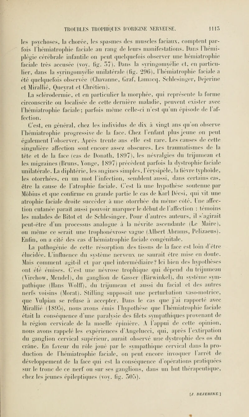 les psychoses, la chorée, les spasmes des muscles faciaux, comptent par- fois rhémiatrophie faciale au l'ang- de leurs manifestations. Dans riiémi- plégie cérébrale infantile on peut quelquefois observer une bémiatrophic îacialc très accusée (voy. lii,^ 7)1). Dans la syringomyélie et, en particu- lier, dans la syringomyélie unilatérale (lîg. '296). riiémiatropbie faciale a été quelquefois observée (Cliavaune, Graf, Lam;icq. Scblesinger, Dejerinc et Mirallié, Queyrat et Cbrétien). La sclérodermie, et en particulier la morpliée, qui représente la forme circonscrite ou localisée de cette dernière maladie, peuvent exister avec rhémiatrophie faciale; parfois même celle-ci n'est qu'un épisode de l'af- fection. C'est, en sénéral, chez les individus de dix à vingt ans (lu'on observe rhémiatrophie progressive de la face. Chez Tenfant plus jeune on peut également l'observer. Après trente ans elle est rare. Les causes de cette singulière affection sont encore assez obscures. Les traumatismes de la tête et de la face (cas de Donath, 1(S07), les névralgies du trijumeau et les migraines (Bruns, Yonge, 18117) précèdent parfois la dystrophie faciale unilatérale. La diphtérie, les angines simples, l'érysipèle, la fièvre typhoïde, les otorrhées, en un mot l'infection, semblent aussi, dans certains cas, être la cause de l'atrophie faciale. C'est là une hypothèse soutenue par Môbius et que confirme en grande jtartie le cas de Karl Décsi, (jui vit une atiophie faciale droite succéder à une otorrhée du même côté. Ine atïec- tion cutanée parait aussi pouvoir marquer le dél)ut de l'affection : témoins les malades de Bitot et de Schlesinger. Pour d'autres auteurs, il s'agirait peut-être d'un processus analogue à la névrite ascendante (Le Maire), ou même ce serait une trophonévrose vague (Albert Abrauis, Pelizaeus). Enfin, on a cité des cas d'héuiiatrophie faciale congénitale. La pathogénie de cette résorption des tissus de la face est loin d'être élucidée. L'influence du système nerveux ne saurait être mise en doute. Mais comment agit-il et par quel intermédiaire? Ici bien des hypothèses ont été émises. Cest une névrose trophique qui dépend du trijumeau (Virchow, Mendel), du ganglion de Casser (Barwinkel), du système sym- pathique (Hans Wollf), du trijumeau et aussi du facial et des autres nerfs voisins (Moral). Stilling supposait une perturbation vaso-motrice, que Vulpian se refuse à accepter. Dans le cas que j'ai rapporté avec Mirallié (1895), nous avons émis l'hypothèse que rhémiatrophi(> ficiale était la conséquence d'une paralysie des filets sympathi(jues provenant de la région cervicale de la moelle épinière. A l'appui de cette opinion, nous avons rappelé les expériences d'Angelucci, qui, apiès r(>xtir|>ation du ganglion cervical supérieur, aurait observé une (lystro|»hie des os du crâne. Lu faveur du rôle joué par le sympathic[ue cervical dans la pro- duction de rhémiatrophie faciale, on ])eut encore invocpiei' 1 arrêt de développement de la l'ace (pii est la consé(juence d'opérations pratiquées sur le tronc de ce nerf ou sur ses ganglions, dans un but llKTiipcnlIipie, chez les jeunes épilepti(pies (voy. lig. 7)0,')).