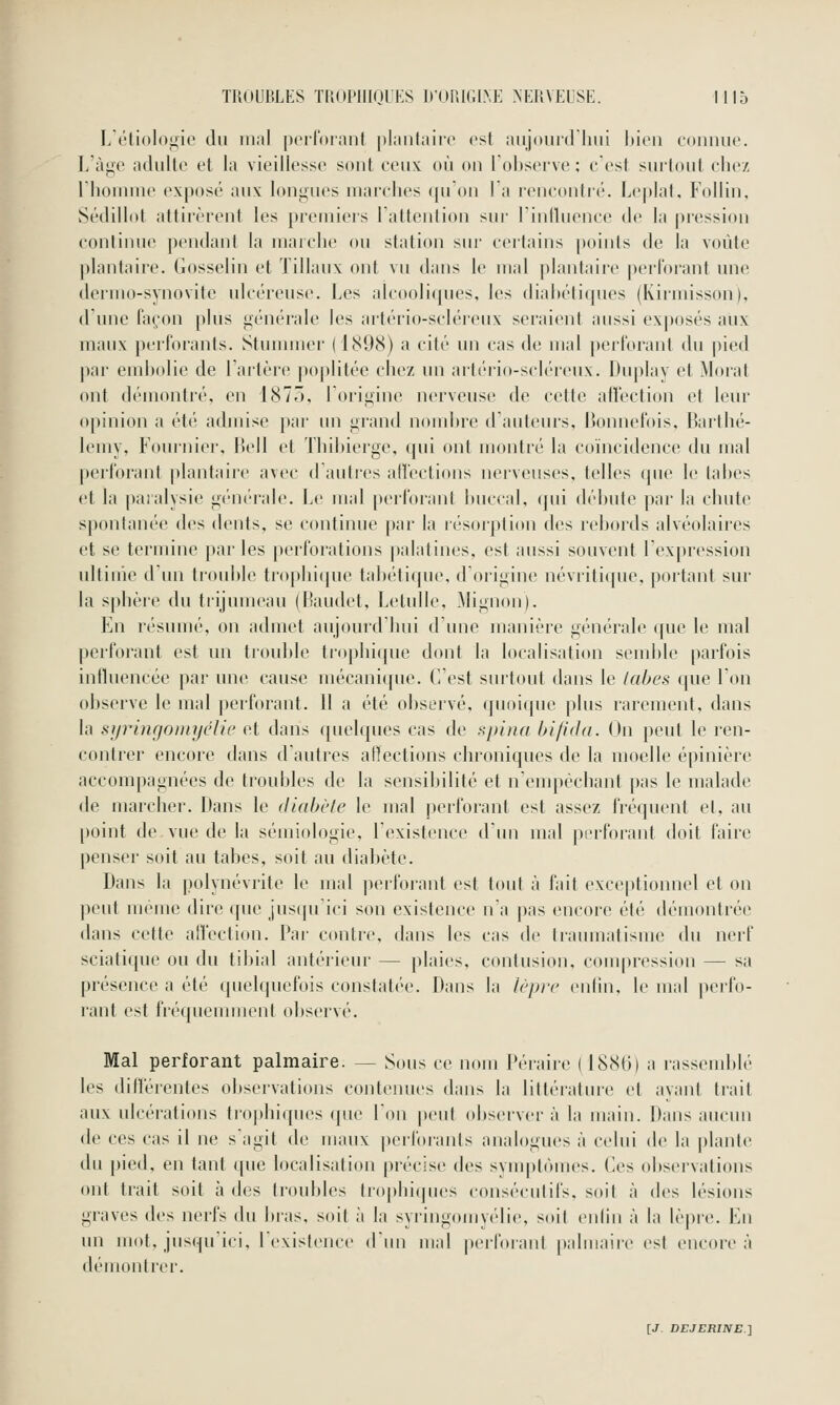 Létiol(i<;ie du mal porlornnl iilautaiiT est aiijouid liiii bien connue. L'àij^e adulte et la vieillesse sont ceux: où on loljserve ; c est surtout clie/ riioinme exposé aux longues marches qu'on la rencontré. Le|)lat, Follin, Sédillot attirèrent les premiers l'attention sur linlluence de la jiression continue pendant la marche ou station siu' certains points de la voûte ])lantaire. Gosselin et Tillaux ont vu dans le mal plantaire perforant une dermo-synovite ulcéreuse. Les alcooliques, les diabétiques (Kirmisson), d'une façon plus générale les artério-scléreux seraient aussi exposés aux maux perforants. Stunnuei- (1898) a cité un cas de mal perforant du pied par embolie de l'artère poplitéc chez un artério-scléreux. Duplay et Morat ont démontré, en 1875, l'origine nerveuse de cette affection et leur opinion a été admise par un grand nombre d'auteurs, Bonncfois, Barthé- lémy, Fouinier, Bell et Thibierge, qui ont montré la coïncidence du mal })erforant plantaire avec d'auti-es affections nerveuses, telles que le tabès et la paralysie générale. Le mal perforant buccal, (jui débute par la chute spontanée des dents, se continue par la lésorption des rebords alvéolaires et se termine par les perforations palatines, est aussi souvent l'expression ultinie d'un trouI)le trophique tabétique, d'origine névritique, portant sur la sphère du trijumeau (Baudet, Letulle, Mignon). En résumé, on admet aujourd hui d une manière générale que le mal perforant est un trouble tr(>|)lii(jue dont la localisation semble parfois influencée par une cause mécani({ue. C'est surtout dans le labes que l'on observe le mal |)erforant. 11 a été observé, quoique plus rarement, dans la miringomyélic et dans quelques cas de sj)tna hifidd. On peut le ren- contrer encore tlans d'autres atlections chroniques de la moelle épinière accompagnées de troubles de la sensibilité et nenqiéchant pas le malade de marcher. Dans le diabète le mal perforant est assez fréquent et, au point de vue de la sémiologie, l'existence d'un mal perforant doit faire penser soit au tabès, soit au diabète. Dans la polynévrite le mal perfoi'ant est tout à fait exceptionnel et on peut même dire que jusqu'ici son existence n'a pas encore été démontrée dans cette alïection. Par contre, dans les cas de traumatisme du nerf sciatique ou du tibial antérieur — plaies, contusion, compression — sa présence a été quelquefois constatée. Dans la lèjD'c oni'm, le mal perfo- rant est fréquemment observé. Mal perforant palmaire. — Sous ce nom Péraire ( 1880) a rassemblé les ditîérentes observations contenues dans la littérature et ayant trait aux ulcérations trophiques (pie l'on |)eut (d)server à la main. Dans aucun de ces cas il ne s'agit de maux perforants analogues à celui de la plante du pied, en tant que localisation précise des symptômes. (<es observations ont trait soit à des troubles trophi(|ues consécutifs, soit à des lésions graves des nerfs du bras, soit à la syringomyélie, soit erdin à la lèpre. En un mot, jusqu'ici, ICxislence d'un mal perforanl paliiiaire est encore à démontrer.