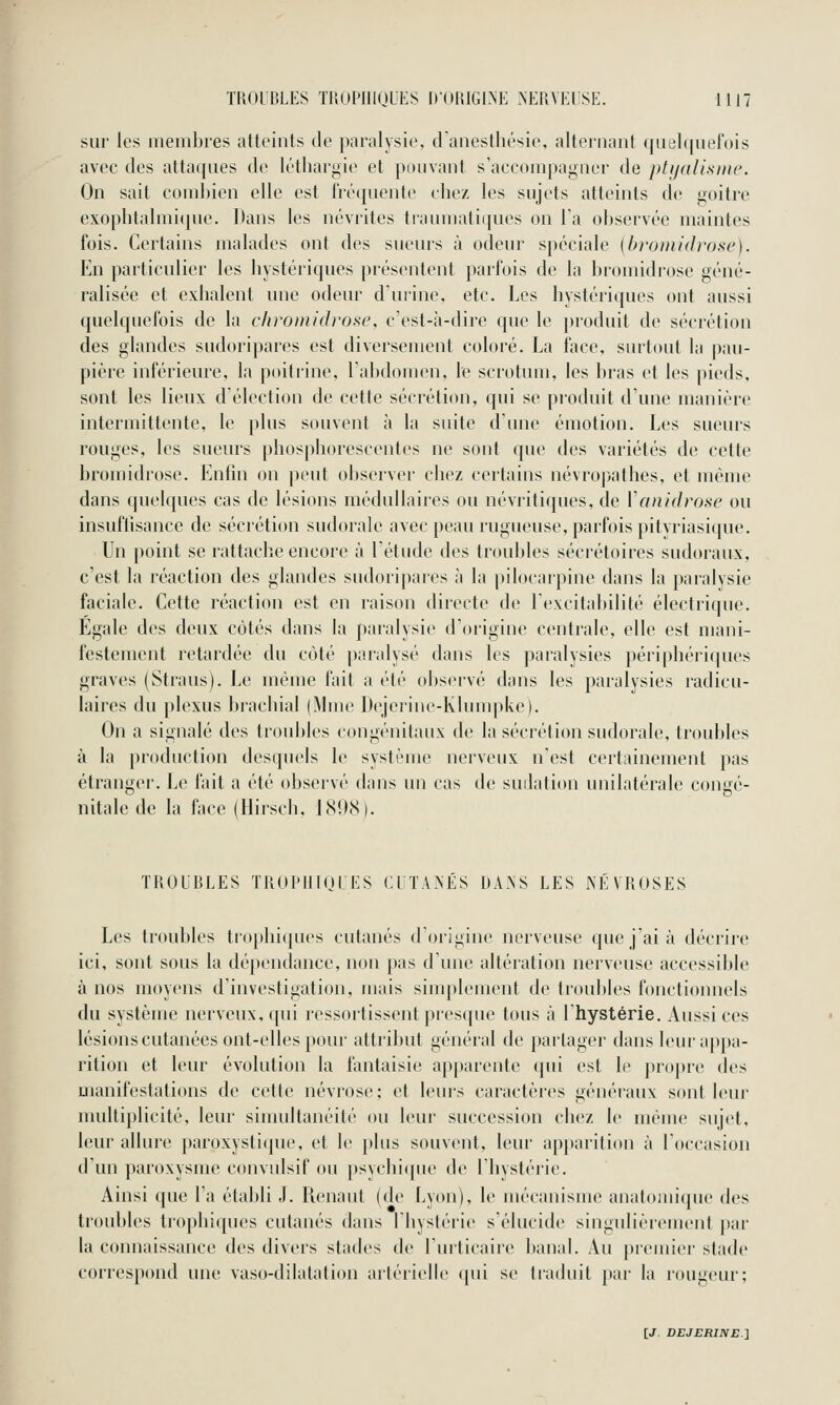 sur les membres atteints de paralysie, danesthésie, alternant qut)l([nef()is avec des attaques de léthargie et })mivant s'accompagner de ph/rdismc. On sait combien elle est liiMpienle chez les sujets atteints de goitre exophtalmique. Dans les névrites traumaliques on la observée maintes fois. Certains malades ont des sueurs à odeur spéciale {bromidrose). En particulier les hystériques |)résentent parfois de la bromidi'ose géné- ralisée et exhalent une odeur d'urine, etc. Les hystériques ont aussi quelquefois de la clironu'(l)-ose, c'est-à-dire que le j)roduit de sécrétion des glandes sudoripares est diversement coloré. La face, surtout la pau- pière inférieure, la poitrine, l'abdomen, le scrotum, les bras et les pieds, sont les lieux d'élection de cette sécrétion, qui se pi'oduit d'une manière intermittente, le plus souvent à la suite d'une émotion. Les sueurs rouges, les sueurs phosphorescentes ne sont que des variétés de cette bromidrose. Enfin on peut observer chez certains névropathes, et même dans quelques cas de lésions médullaires ou névritiques, de Vanidrosc ou insuflisance de sécrétion sudoralc avec peau rugueuse, parfois pitvriasique. Un point se rattache encore à l'étude des troul)les sécrétoires sudoraux, c'est la réaction des glandes sudoripares à la pilocarpine dans la paralysie faciale. Cette réaction est en raison directe de l'excitabilité électrique. Egale des deux côtés dans la paralysie d'origine centrale, elle est mani- festement retardée du coté paralysé dans les paralysies périphériques graves (Straus). Le même fait a été observé dans les paralysies radicu- laires du plexus brachial (Mme Dejerine-Klum|ike). On a signalé des troubles congénitaux de la sécrétion sudoralc, troubles à la production desquels le système nerveux n'est certainement pas étranger. Le fait a été observé dans un cas de sudation unilatérale congé- nitale de la face (Hirsch, 1898). TROUBLES TROI'IIIOUES CUTANÉS DANS LES NI^VROSES Les troubles tr()plii(pu's cutanés d'origine nerveuse que j'ai à décrire ici, sont sous la dépendance, non pas d'une altération nerveuse accessible à nos moyens d'investigation, mais simplement de troubles fonctionnels du système nerveux, qui ressortissent prescpie tous à l'hystérie. Aussi ces lésions cutanées ont-elles pour attribut général de partager dans leur appa- rition et leur évolution la fantaisie apparente qui est le propre des manifestations de cette névrose; et leui's caractères généraux sont leur multiplicité, leur siuudtanéité ou leur succession chez le même sujet, leur allure paroxystique, et le plus souvent, leur apparition à l'occasion d'un paroxysme convulsif ou psychi([ue de l'hystérie. Ainsi que l'a étaldi J. Renaut (de Lyon), le mécanisme anatoini(pie des lioubles trophiques cutanés dans l'hystérie s'élucide singulièrement par la connaissance des divers stades de l'urticaire banal. Au premier stade correspond une vaso-dilatation artérielle ([ui se ti'aduit [lar la rougeur;