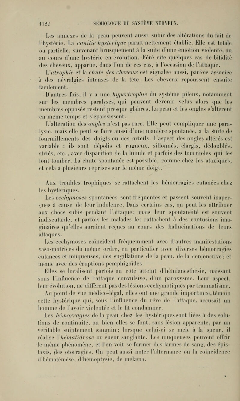 Les annexes de la peau penvenl aussi snhir des allérations du fait de riiystérie. La caiiitic Injsfériqiw paraît netleinent établie. Elle est totale ou partielle, suivenant hriisquenient à la suite d'une émotion violente, ou au eours d'une hystérie en évolution. Féré cite quelques cas de bilidité des cheveux, apparue, dans Tun de ces cas, à Toccasion de l'attaque. Vatrophie et la chute des chercii.r est sij^nalée aussi, parfois associée à des névralgies intenses de la tète. Les cheveux re|toussent ensuite facilement. D'autres fois, il y a um^ liijprrlropltie du système pileux, notamment sur les membres paialysés, qui peuvent devenir velus alors que les membres opposés restent presque i^labres. La peau et les on<iies s'altèrent en même temps et s'épaississent. L'altération des ongles n'est pas rare. Elle peut complicjuer une para- lysie, mais elle pcnit se faire aussi d'une manière spontanée, à la suite de fourmillements des doigts ou des orteils. L'aspect (h's ongles altérés est variable : ils sont dépolis et rugueux, sillonnés, élargis, dédoublés, striés, etc., avec disparition de la lunule et j)arfois des tournioles qui les font tomber. La chute spontanée est possible, comme chez les ataxiques, et cela à j)lusieurs reprises sur le même doigt. Aux troubles tr(q)hiques se rattachent les hémorragies cutanées chez les hystériques. Les ecchymoses spontanées sont fréquentes et passent souvent inaper- çues à cause de leur indolence. Dans certains cas, on peut les aitriltuer aux chocs sul)is pendant 1 attaque; mais leur spontanéité est souvent indiscutable, et pail'ois les malades les rattachent à des contusions ima- ginaii'cs (pielles auraient reçues au cours des hallucinalions de leurs attaques. Les ecchymoses coïncident fréquemment avec d'autres manifestations vaso-motrices du même ordre, (>n particuliin- avec diverses héiuorragies cutanées et mncpu'uses, des sugillations de la peau, de la conjonctive; et même avec des éruptions pemphigoïdes. Elles se localisent parfois au cê)té atteint d'hémianesthésie, naissant sous l'influence de l'attacfue convulsive, d'un paroxysme. Leur aspect, leur évolution, ne diffèrent pas des lésions ecchymoticpies pai' ti'aumatisme. Au point de vue médico-légal, elles ont une grande importance, témoin cette hvstérique (pii, sous l'influence du lève de l'attafpie, accusait un honune de l'avoir violentée et le lit condanmci-. Les hémorragies de la peau chez les hystéiiipu'ssont liées à des solu- tions d(; continuité, ou bien elles se font, sans lésion apparente, par un véritable suintement sanguin: lois(pu' celui-ci se mêle à la sueur-, il réalise Vhémalidrose ou sueur sanglante. Les mu(|ueuses peuvent offrir le même ])hénomène. et Ton voit se former (\i'> laiines de sang, des épis- t ixis, des otorragies. On peut aussi not<'r raltcniance ou la coïncidence d hématémèse, d hémoptysie, de mehena.