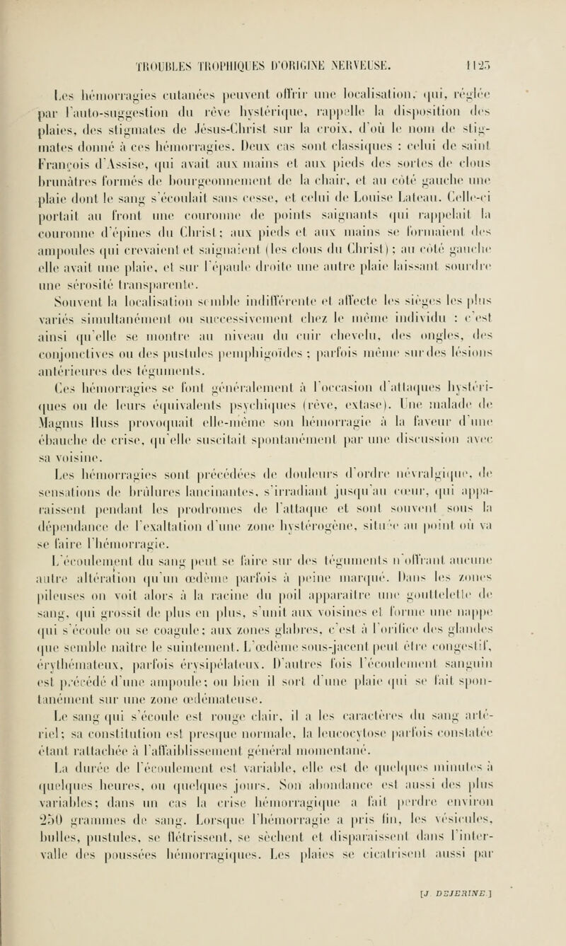 TROUBI.KS ri!(»l'lllQLKS D'ORIGLNE >'ERVEUSE. I hi.) Les hriiioiiagies culanéos poiivont nftVir une localisation, i|iii, ivgiéo par raiil()-suii>ivstion du rôv»! hyslériquo, ni[)pi'll(' la disposition dos plaies, des stigmates de Jésus-Chi'ist sur la eroix, doù le iiojh de stig- mates donné à ces liénionanies. Deux cas sont classiques : celui de saint François d'Assise, qui avait aux mains et aux pieds des sortes de clous brunâtres formés de houigeouuement de la chair, et au côté gauche une plaie dont le sang s'écoulait sans cesse, et celui de Louise Lateau. Celle-ci portait au Iront une couronne de points saignants (pii rappelait la couronne d'é[)ines du Christ ; aux pieds et aux mains se lormaient des ampoules (pii crevaienl et saignaient lies clous du Christ); au coté gauche elle avait une plaie, et sur r(''paule droite une autre plaie laissant sourdre mie sérosité transparente. Souvent la localisation se luhle indifférente et affecte les sièges les plus variés simultanément ou successivement chez le même individu : c'est ainsi (pi elle se montre au niveau du cuir chevelu, (\('r^ ongles, des conjonctives ou des ]»uslnles penq)higoides ; parfois même sur des lésions antérieures des téguments. Ces hémorragies se font généi-alement à l'occasion d allaipies hystéii- ([ues ou de leurs é([uivalents psychiipies (rêve, l'xtase). Lue nialatle de Magnus llnss provoquait elle-même son liénKU'ragie à la fav<'ur d'une éhauche de crise, (ju'elle suscitait spontanément [)ar une discussion avec sa voisine. Les hémorragies sont précédées de douleurs d'oidre nc-vralgique. de sensations de brûlures lancinantes, s'irradiant jusipiau c(eur, ipii a|)pa- raissent pendant les ])rodromes de l'attaque et sont souvent sous la dépendance de l'exaltation d'une zone hystérogéne, sitir-e au point où va se faire l'Iiémorragie. L'écoulement du sang peut se faire sur des téguments n'olViant aucune autre altéiation qu'un œdèmi' parfois à j)eine marqué. Dans les zones pileuses on voit alors à la racine du poil apparaître une goutleletle de sang, qui grossit de jtlus en plus, s'unit aux voisines et foiine une nappe ([ui s'écoule ou se coagule; aux zones glabres, c'est à l'orilice des glandes (pie seudjle naître le suintement. L'œdème stms-jacent peut être congesld', érythémateux, parfois érysipélateux. D'autres fois l'écoidement sanguin est j).'écédé d'une ampoule; ou bien il sort d'une plaie (pii se lait s[ton- tanément sur une zone (edémateuse. Le sang qui s'écoule est rouge clair, il a les caractères du sang arté- riel; sa constitution est presque normale, la leucocytose parfois constatée étant rattachée à l'affaiblissement général momentané. La durée de l'écoulement es! variable, elle est de (piebpies minutes à (|uel(pies heures, ou (piebpu's jours. Son abniiilance est aussi des plus variables; dans un cas la ciise bémorragiipie a fait perdre environ 2^0 gi-ammes de sang. Lors(pie l'hémorragie a pris lin, les \ési(ades, bulles, pustules, se tlétrissent, se sèchent et disparaissent dans l'inter- valle des poussées hémorragi(|ues. Les plaies se cicalrisenl aussi par