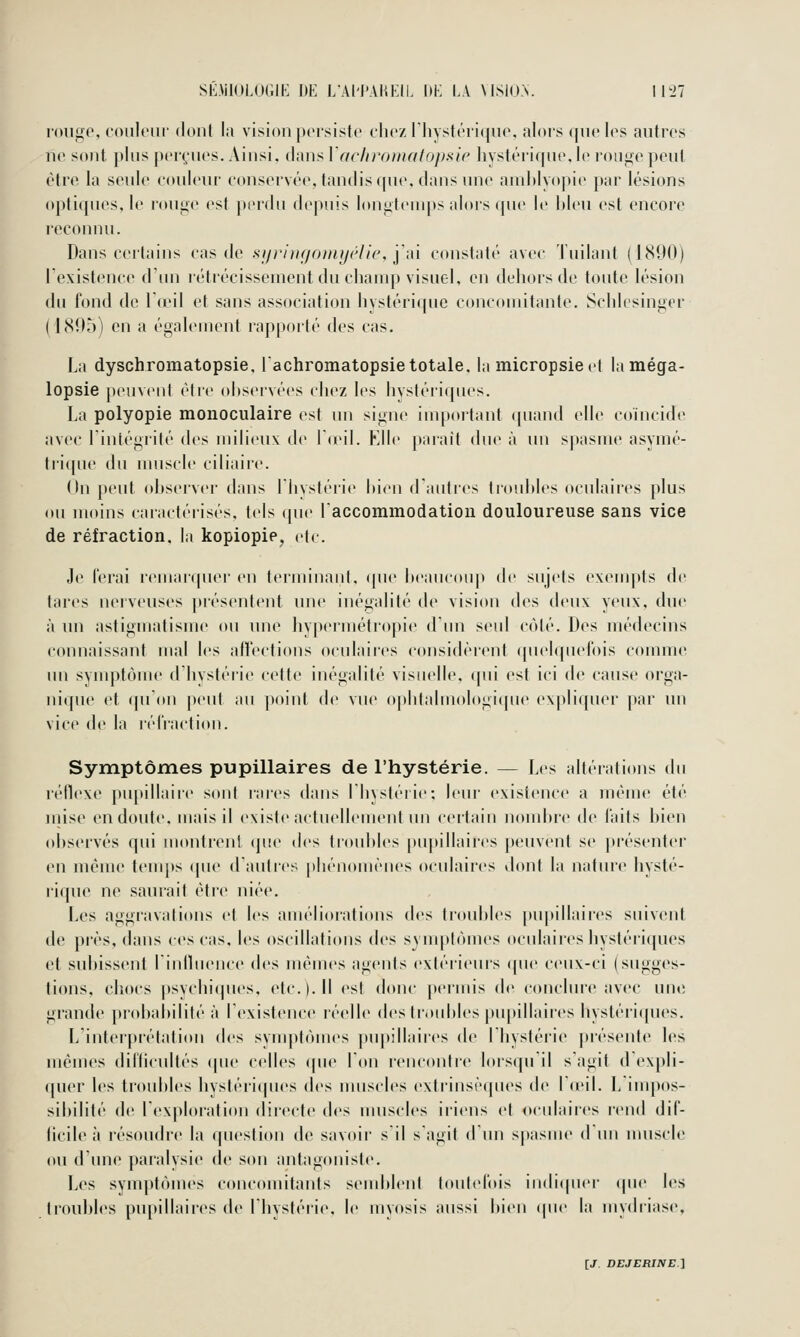 ronge, couleur (l(tu( lii vision persiste eliez l'iiystérique, alors (|ue h^s autres ne sont. |)lus |)er(;iies. Ainsi, dans \ (tchromaUifislc livstéii(|ue. le ronge peut être la seule couleur conservée, tandis ([ue. ilans nue auiltlyo|tie par lésions optiques, le rouge est perdu depuis longtemps alois (|ue le hieu est encore reconnu. Dans ceitains cas di' si/riii(/<)inijéli(', y,\[ constaté avec Tuilant (1890) l'existence d'un létrécissement du champ visuel, en dehors de toute lésion du fond de Id'il et sans association hystérique concomitante. Schicsingcr (1(S95) en a également rapporté des cas. La dyschromatopsie, lachromatopsie totale, la micropsieet laméga- lopsie peuvent étic ohservées chez les hystériques. La polyopie monoculaire est un signe important cpiand elle coïncide avec liniégrité ^Cf^ milieux de Iceil. Klle parait due à un spasme asymé- tiique du uuiscle ciliaire. Un peut observer dans lliystérie hien d'aidres tronhies oculaiics plus ou moins caractérisés, tels que raccommodatiou douloureuse sans vice de réfraction, la kopiopie, etc. Je ferai renuuquer en terminant, (pie beaucoup de sujets exenq^ts de tares nerveuses présentent une inégalité de vision des deux yeux, due à un astigmatisme ou une hypermétropie d'un seul côté. Des médecins connaissant mal les affections oculaires considèrent quelquefois comme un synqîtôme d hystérie cette inégalité visuelle, (pii est ici de cause orga- nique et qu'on peut au point de vue ophtalmologique expliquer par un vice de la réfraction. Symptômes pupillaires de l'hystérie. — Les altérations du rétlexe pu[iillaire sont raies dans l'hystérie; leur existence a même été inise en doute, mais il existe actuellement un certain nombre de faits bien observés qui montrent que des trouilles puj)illaires peuvent se présenter en même temps que d'autres phénomènes oculaires dont la nature hysté- rique ne saurait être niée. Les aggravations et les améliorations des troubles pupillaires suivent de près, dans ces cas, les oscillations des symptômes oculaires hystériques et subissent rinfluence des mêmes agents extérieurs que ceux-ci (sugges- tions, chocs |tsyclii(pies, etc.). 11 est donc permis de conclure avec une grande probabilité à l'existence réelle des troubles pupillaires hystériques. L'interprétation des symptômes pupillaires de l'hystérie présente les mêmes difficultés (pie celles (pie Ton rencontre lorsqu'il s'agit d'expli- quer les troubles hystéri(pies des muscles extrinsiMpies de l'o'il. L impos- sibilité de l'exploration directe des muscles iri(Mis et oculaires rend dif- ficile à résoudre la question de savoir s'il s'agit d'un spasme d un muscle ou dune paralysie de s(tii antagoniste. Les symptômes concomitants semblent toutefois indi(|uer (pie les troubles piq)illaires de l'hystérie, le iiiyosis aussi bien (pie la mydriase,