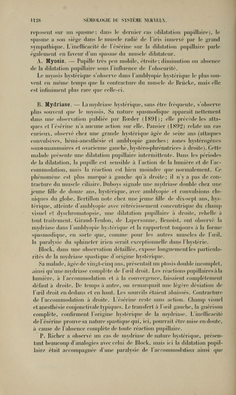 U28 SKMKILOGIE l)L SVSTKME NEKYKIX. roposent sui- un spasiiio : dans K- dcruici'cas (dilalaiion j)iii>illair('K le spasme a son siège dans le muscle radié de l'iris innervé par le grand symj)atliique. L'inefficacité de Tésérine sur la dilalaiion |)npillaire parle également en faveur d'un spasme du nuisch' flilalaleur. A. Myosis. — Pupille très peu mcdule, étroite; diminution ou absence de la dilatation puj)illaire sous l'influence de rol)scui-ité. Le myosis hystéricpie s'observe dans l'andjlyopie liysléii(pie le plus sou- vent en même t(Mups que la contracture du muscle de Hriieke, mais elle ost infiniment plus lare que celle-ci. B. Mydriase. — Lamydriase liystérique, sans être fré(piente, s'observe plus souvent (pie le myosis. Sa nature spasmodique aj)parait nettement <lans une observation publiée par Rœder (1891); elle précède les atta- ques et lésérine n'a aucune action sur elle. Pansier ( hSD'J) relate un cas curieux, observé cbez une grande bystérique âgée de seize ans (attaques c(mvidsives, hémi-anestbésie et amblyopie gaucbes; zones hystérogènes sousi-mannuaires et ovarienne gauche, liystéro-pbrénatrices à droite). Cette malade présente une dilatation pupillaire intermittente. Dans les périodes de la dilatation, la pupille est sensible à l'action de la lumière et de l'ac- commodation, mais la réaction est bien moindre qu«' normalement, t-e phénomène est plus marqué à gauche qu'à droite; il n'y a pas de con- tracture du nniscle ciliaire. Dubnys signale nue mydriase double chez une jeune fille de douze ans, hystéri(pie, avec amblyopie et convulsions clo- niques du globe. Bertillon note chez une jeune fille de dix-sept ans, hys- térique, atteinte d'andjlyopie avec rétrécissement concentrique du chauqt visuel et dyschromatopsie, une dilatation pupillaire à droite, lebelle à tout traitement, (iiraud-ïeulon, de La})ersonne, lienoisf, ont observé la mydriase dans landjlyopie hystéiicpie et la lapportenf toujours à la forme spasmodique, en sorte ([ue, connue })our les autres muscles de la'il, la paralysie du sphincter irien serait exceptionnelle dans I hystérie. Block, dans nne observation détaillée, expose longuement les particula- rités de la mydriase spastique d'origine hystéri(pie. Sa malade, âgée de vini;t-('inqans, présentait un j>tosisdoubl<> incomplet, junsi qu'une mydriase conqtlèt(> de l'ieil droit. Les réactions puj>illaires à la lumière, à racconnnodation et à la convergence, faisaient conqjlètemeni <léfaut à droite. De teuqis à autic, on remaïquait une légère déviation de l'œil droit en dedans et en haut. Les sourcils étaient abaissés. CiOntractmc de racconnnodation à droite. L'ésérine reste sans action. Champ visuel et anesthésie conjonctivaletypiipies. Le transfert à lieil gauche, la guéi'ison complète, confirment l'origine hystéri(|ue de la mydriase. L'inefficacité del'ésérine |)rouve sa nature S[)astique([ui, ici, pourrait élic mise en doute, à cause de l'absence com|)lète de toute réaction pupillaire. P. Richer a observé un cas de mvdriase de natuic hvstéri(|ue, présen- iant beaucoup d'analogies avec celui de Block, mais ici la dilatation pupil- laire était accom|)agnée d une pai'alysie de I acionuuodalion ainsi (pie