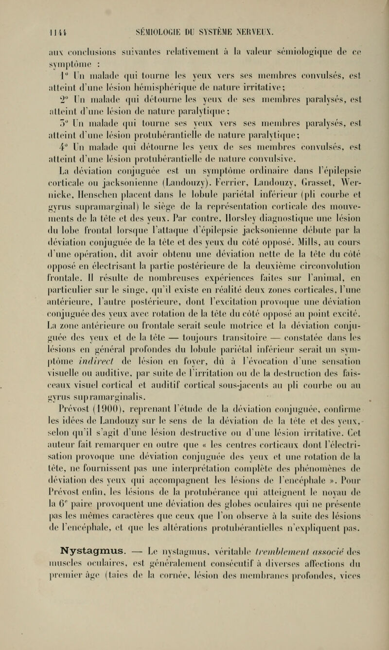 aux conclusions suivantes iclativonionl à la valeur séiiiiologicjuc de co. symptôme : J Un malade (|ui tourne les yeux vers ses membres convulsés, est atteint d'une lésion liémispliéri([ue de nature irritative; '2° In malade qui détourne les yeux de ses membres paralysés, est atteint d'inie lésion de nature paralyticpu'; ô Un malade ((ui tourne ses yeux vei's ses mend)res paralysés, est atteint dune lésion protubérantielle de nature paralyticpie; 4 Un malade (pii détourne les yeux de ses inendires convidsés. est atteint d'une lésion protubérantielle de nature convulsive. La déviation conjuguée est un symptôme ordinaire dans l'épilepsie corticale ou jacksoniennc (Landouzy). Ferrier, Landouzy, Grasset, Wer- nicke, Ilenschen placent dans le lobule pariétal inférieur (pli courbe et gyrus supramarginal) le siège de la représentation coiticale des mouve- ments de la tète et des yeux. Par contre, IJorsley diagnostique une lésion du lobe frontal lorsque l'attaque d'épilepsie jacksonienne débute par la déviation conjuguée de la tète et des yeux du côté oj)|)osé. Mills, au cours d'une opération, dit avoir obtenu une déviation nette de la tète du côté opposé en électrisant la partie postérieure de la deuxième circonvolution frontale. Il résulte de nombreuses expériences faites sur l'animal, en particulier sur le singe, qu'il existe en réalité deux zones corticales, l'une antérieure, l'autre postérieure, dont l'excitation provoipie une déviation conjuguée des yeux avec rotation de la tète du côté oj)p()sé au point excité. La zone antérieure ou frontale serait seule motrice et la déviation conju- guée des yeux et de la tète — toujours transitoire — constatée dans les lésions en général profondes du lobule jiariétal inférieur serait un sym- ptôme indirect de lésion en foyer, dû à l'évocation d'une sensation visuelle ou auditive, par suite de l'irritation ou de la destruction des fais- ceaux visuel cortical et auditif cortical sous-jacents au pli courbe ou au gyrus supramarginalis. Prévost (1900), reprenant l'étude de la déviation conjuguée, confiinie les idées de Landouzy sur le sens de la déviation de la tète et des yeux, selon qu'il s'agit d'une lésion destructive ou d'une lésion irritative. Cet auteur fait remarquer en outre (pie « les centres corticaux dont l'électri- sation provoque une déviation conjuguée des yeux et une rotation de la tète, ne fournissent pas une interprétation conqilète des pliénomènes de déviation des yeux qui accompagnent les lésions de reucé|)liale «. Pour Prévost enlin, les lésions de la protubérance (pii atteignent le noyau de la 6 paire provoquent une déviation des globes oculaiies qui ne présente pas les mêmes caractères que ceux que l'on observe à la suite des lésions de Uencépbale, et que les altérations protubéranlielles n'expliquent pas. Nystagmus. — Le nystagnms, véritable Ircmblcmcnt associr des muscles oculaires, est généralement consécutif à divei'ses allections du |)remier âge (taies de la cornée, lésion des meudirancs profondes, vices