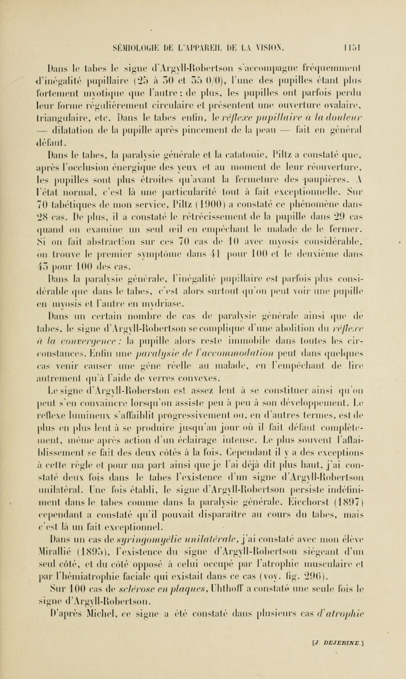 Dans le tiilu's le signe d'Argyll-Rolicitsun s'iuconipagne fréqueninit'nl <rin(\ualit('' |tii|»illaii(' ('25 à ÔO et 35 0 0), runc des |)M|)ilI('s rtant plus loitcMiciit nivoti(|nt' (|Uo l'anlivtdc plus, les pupilles ont parfois perdu leur Ibiuie léiiulièrenient eiieulaire et présentent une ouverture ovalaire, triangidaire, ete. Dans le tahes enfin, \v ir/hwc ptipllhdir a la (loiileiir — dilatation de la pujtille a[)iès |»ineenient de la ])eau — l'ait en général dé l'an t. Dans le tahes, la [)aralysie générale et la eatatonie, l'ilt/ a constaté que. après l'oeeliision énergique des yeux et au moment de leur réouvortuic, les pupilles sont plus étroites qu'avant la l'ermelure des j)aiq)ières. A l'état noinial, eest là une ])ai'ticularité tout à l'ait exeeptioinielle. Sur 70 tahéticpies de mon service, Pillz (lî)OO) a constaté ce |)hénoniène dans ''l'!^ cas. De plus, il a constaté le rétrécissement de la piqiille dans 29 cas quand on examine un seul œil en empêchant le malade de le fermer. Si on l'ail ahstraction sur ces 70 cas d(^ iO avec myosis considérahle. on ti'ouve le prenner svuqitôme dans il pour jOOel le deuxième dans 45 poni' 100 des cas. Dans la [laralvsie générale, riiiégalité pu|»:llaire est parfois jtlus consi- ilérahle (pie dans le tal)es. cest alors surtout (pi on jx'iit voir lUie pupille <'!! mvosis et lautic en mydriase. Dans un certain noml)i(> de cas de paralysie généiale ainsi (pie de tahes, le signe (rArgvll-I^»hertson secoiii|)li(pie diiiie aholilion du réjic.rv à 1(1 convcrçicnce : la })upille alors reste immohile dans toutes les cir- constances, fatlin une paralysie de Idccoiiiittodalion |»eiit dans (juehpies cas venii' canseï' une gène réelle au malade, en ! empêchant de lire autrement (pi à laide de veri'es convexes. Le signe (rArgvll-Rol)erston est assez lent à se constituer ainsi quOn peut sen convaincre lors(pron assiste peu à |teii à son développement. Le rellexe lumineux salîaihlit progressivement ou. en dautres ternies, est de plus en plus lent à se produire juscpran jour où il fait défaut complète- iiient. iiK'ine après action dini éclairage intense. Le plus souvent lallai- hlissemeid se fait des deux c(')tés à la fois. Cependant il y a des exceptions à cette règle et pour ma part ainsi (pie je Lai d(''jà (ht plus haut, j'ai c(»n- slalé (]v\\\ fois dans le tahes l'existence diin signe dArgyll-Rohertson unilatéral, lue l'ois étahli, le signe d'Argyll-Rohertsoii persiste indélini- menl dans le tahes comme dans la |)aralysie générale. Kicchorst (1.S07) cependant a constaté ([uil pouvait (lis[)aiaitre au cours du tahes, mais cCst là un fait excej)tionnel. Dans un cas de siji'iiH/OHnjelir iiiiilalrralc, \ ai constaté avec mon élève Mirallié (1(S!)5). rexisteiice du signe (rArgyll-RoherIson siégeant d'un seul côté, et du c('»té opposé à ((dui occupé par latrophie musculaire et par riiémiatrophie faciale qui existait dans ce cas (voy. lig. 2!M)). Sur 100 cas de sclérose en plaqaes, riitholl' a constali* une seule fois le signe d'Argyll-Rohertson. D'après Michel, ce signe a été constaté dans |)lusieurs cas d'alrophie