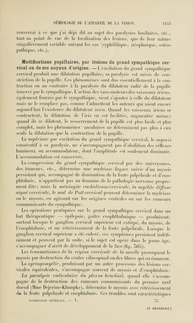 ienveri;ii à co que j'ai déjà dit au sujet des paralysies basilaires, etc., taul au poiul de vue de la loealisatiou des lésious, que de leur nature singulièreuient variable suivant les cas (syphilitique, néoplasique, ostéo- pathique, etc.). Modifications pupillaires, par lésions du grand sympathique cer- vical ou de ses noyaux d'origine. —L'excitation du grand sympathique cervical produit une dilatation pupillaire, sa paralysie est suivie de con- striction de la pvq)ille. Ces phénomènes sont dus essentiellement à la con- traction ou au contraire à la paralysie du dilatateur radié de la pupille innervé [tai- le synqtathiipie. L'action des vaso-moteurs des vaisseaux iriens, également fournis par le sympathique, vient s'ajouter à celle du dilatateur mais ne le remplace pas, comme l'admettent les auteurs ([ui nient encore aujourd'hui l'existence du dilatateur irien. Quand les vaisseaux iriens se contractent, la dilatation de l'iris en est facilitée, augmentée même; quand ils se dilatent, le resserrement de la pupille est plus facile et plus complet, mais les phénomènes asculaires ne déterminent pas plus ta eux seuls la dilatation que la contraction de la pupille. La mijclriase par excitation du grand sympathique cervical, le myosis consécutif \x sa paralysie, ne s'acconqMgnent pas d'abolition des réflexes lumineux ou accommodateur, dont l'amplitude est seulement diminuée. L'acconuuodation est conservée. La compression du grand sympathique cervical par des anévrysmes, des tumeurs, etc., détermine une mydriase fugace suivie d'un myosis persistant qui, accompagné de diminution de la fente paliiébi-ale et d'eno- phtalmie, n'appartient pas au domaine de la pathologie nerveuse propre- ment dite; mais la méningite rachiâiennecervicale, la myélite diffuse aiguë cervicale, le mal de Pott cervical peuvent déterminer la mydriase ou le myosis, en agissant sur les origines centrales ou sur les rameaux communicants du sympathique. Les opérations pratiquées sur le grand sympathique cervical dans un but thérapeutique — épilepsie, goitre exophthalmique — produisent- surtout lorsque le ganglion cervical supérieur est extirpé, du myosis, de l'enoplitalmie, et un rétrécissement de la fente pal[)ébrale. Lorsque le ganglion cervical supérieur a été enlevé, ces synqjtômes persistent indéfi- niment et peuvent par la suite, si le sujet est opéré dans le jeune âge, s'accompagner d'arrêt de développement de la face (fîg. 505). Les trauniatiames de la région cervicale de la moelle provo((uent le myosis par destruction du centre cilio-spinal ou des fibres qui en émanent. La syringoniyélie, produisant par un autre processus des lésions cer- vicales équivalentes, s'accouq^agne souvent de myosis et denophtalmie. La paralysie radiculaire du plejus brachial, quand elle s'accom- pagne de la destruction des rameaux connnunicants du premier nerf dorsal (Mme Dejerine-Klumpke), détermine le myosis avec rétrécissement de la fente palpébrale et enophtalmie. Ces troubles sont caractéristiques PATIlOIJinrK GKNKliAl.i:. — V. 7,