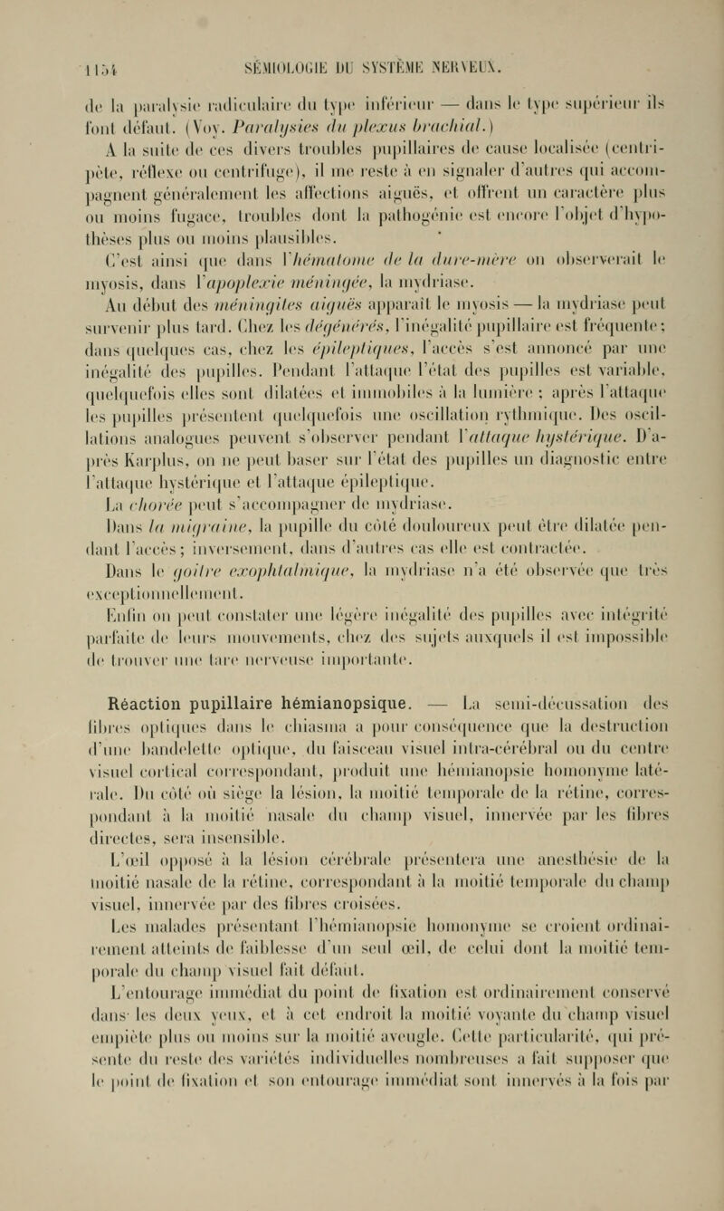 llj't SÉMlOLOUlt; DL SVSTKMK .NEUNELX. de la |taral\si(' ladiciilairc du type infV'ricur — dans le ty[)(' siiporiciir ils Ibnl délaiil. (Voy. Paralysies du plexus hi'acliial.) A la suite de ces divci's tronhios j)iipillairos de cause localisée (centri- pète, réflexe ou centrifuge), il me leste à en signaler d'autres qui accom- pagnent généralement les aflections aiguës, et otï'rent un caractère plus ou moins fugace, (roubles doni la pathogénie est encoi'e Tobjet dliy|M>- thèses plus ou moins plausiltles. (Vest ainsi ((ue dans Vlu'uialoine de la dure-uière on oliserverail le myosis, dans Vapoplexie mëuiiujée, la mydriase. Au début des inéningites aiguës apparaît le njyosis — la mydiiase pent survenir plus tard. Chez \vsdéf/énërés, l'inégalitépupillaire est fréquente: dans (piebpies cas, chez les ëpilepliques, l'accès s'est annoncé par une inégalité des pu})illes. Pendant ratta(pie l'état des pupilles est varialde. queî((uefois elles sont dilatées et innnoliiles à la lumière ; après l'attaqne les pujnlles j)résentent (pielquefois nue oscillation rythini(pie. Des oscil- lations analogues peuvent s'observer pendant \'attaque Jujstérique. D a- près Karplus, on ne peut baser sui' l'état des pupilles un diagnostic entre l'attacpie liystéri(jue et l'attaque épileplique. La ehorée ])eut s'accompagner de mytiriase. Dans la luiijraiue, la pupille» du coté douloureux peut être dilatée pt-n- dant l'accès; inversemeid, dans d'autres cas elle est contractée. Dans le (joilre exophlaluiique, la mydriase n'a été obseivéi' que très exceptionnellement. Kndn on })ent constater une légèi'e inégalité des pupilles avec iidégrité paifaite de leurs mouvements, chez des sujets auxquels il est inqiossible (!<■ trouver mie lare nerveuse importante. Réaction pupillaire hémianopsique. — La semi-décussatiou des libres optiques dans le cbiasma a pour conséquence que la desti'uction d'une bandelette opticpie. du faisceau visuel intra-cérébral ou du centre visuel cortical corres[)ondant, produit une hémianopsic homonyme laté- rale. Du coté où siège la lésion, la moitié temporale de la rétine, corres- pondant à la moitié nasale du champ visuel, innervée par les libres directes, sera insensible. L'ieil opposé à la lésion cérébi'ale préseidt'ia une anesthésie de la moitié nasale de la rétine, coriespondant à la moitié temporale du chauq» visuel, innervée pai' des libres croisées. Les malades piéseidaid l'hémianopsie homonyme se ci'oient oïdinai- reinenl atteints de i'ail)lesse d un seid œil, de celui doid la moitié tem- porale du champ visuel fait dc'l'aut. L'entourage inuuédiat du point de tixation est ordinairement cons(>rvé dans- les d(!ux yeux, et à cet endroit la moitié voyante du champ visuel empiète plus on moins sur la moitié aveugle. Cette particulaiité, (pii pré- sente du l'esté des vaiiétés individuelles noudireuses a fait sn[)poser ([ue le jioint de lixalion et sou entourage iunnédiat sont innervés à la fois par