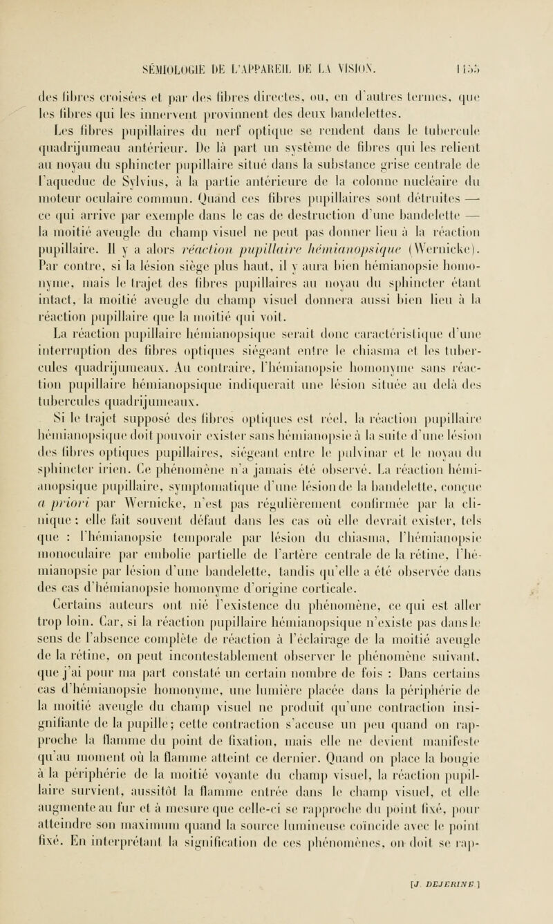 SÉMIOLOGIK DE LAl'PAHKII. I»K I.A VlSliiN. li:,.', (K's liliics d'oisérs et par des liljrcs (lii'ci-tcs, ou, en d autres Icniics. (juc les libres qui les iiincrvciit provinneiit des deux liandelettes. Les fibi'es pupillaires du nerf optique se rendent dans le tubereuli^ (piadrijumeau antérieur. De là part un système de fibres qui les relient au noyau du spbincter pnpillaire situe dans la substance grise centrale de l'aqueduc de Sylvius, à la partie antérieure de la colonne nucléaire du moteur oculaire commun. Quand ces fibres pupillaires sont détruites — ce qui arrive par exenqile dans le cas de destruction d'une bandelette — la moitié aveugle du cbauq) visuel ne peut pas donner lieu à la réaction pupillaire. Il y a alors réaction pupillaire hémianopsique (Wernicke). Par contre, si la lésion siège plus haut, il y aura bien bémianopsie homo- nyme, mais le trajet des libres pupillaires au noyau du spbincter étant intact, la moitié aveugle du champ visuel donnera aussi bien lieu à la réaction piq)illaire que la moitié qui voit. La réaction pupillaire bémianopsi([ue serait donc caiactéristiciue d une interriqition des fibres optiques siégeant entre le cliiasma et les tuber- cules quadrijumeaux. Au contraire, Ihémianopsie homonyme sans réac- tion pu[)illaiie hémianopsique indi({ueiait une lésion située au delà des tubercules quadrijumeaux. Si le trajet supposé des libres opticpu's est réel, la réaction [)upillaire hémiaiiopsi([ue doit pouvoir exister sans hémiano[)sie à la suite dune lésion des libres opti([ues pupillaires, siégeant entie le pulvinar et le noyau du sphincter irien. Ce phénomène n'a jamais été observé. La réaction hémi- anopsique pupillaire, symptomatique d'une lésion de la bandelette, conyue a priori par Wernicke, n'est pas régulièrement confirmée par la cli- nique ; elle fait souvent défaut dans les cas où elle devrait existei', tels que : l'hémianopsie tenq^orale par lésion du cliiasma, Fliémianopsie monoculaire par eud)olie partielle de l'artère centrale de la rétine, l'hé- niianopsie par lésion d'une bandelette, tandis (ju'elle a été observée dans des cas d'hémianopsie homonyme d'origine corticale. Certains auteurs ont nié l'existence du phénomène, ce qui est aller trop loin. Car, si la réaction [)upillaire hémianopsique n'existe pas dans le sens de l'absence conqjlète de réaction à l'éclairage de la moitié aveugle de la rétine, on peut incontestablenuMit observer b^ phénomène suivant, que j'ai pour ma part constaté un certain nombre de fois : Dans certains cas d'hémianopsie homonyme, une lumière placée dans la périphérie de la moitié aveugle du champ visuel ne produit qu'une confractioii insi- gnifiante de la pupille; cette contraction s'accuse un peu quand on rap- proche la tlamme du point de fixation, mais elle ne devient manifeste qu'au moment où la llanune atteint ce dernier. Quand on place la bougie à la périphérie de la moitié voyante du champ visuel, la réaction |)U[)il- laire survient, aussitôt la llamm(> entrée dans le champ visuel, et elle augmente au fur et à rnesin-*'qu(> celle-ci se ra[>proclie du point fixé, ]iour atteindre son maxinnun (piand la source lumineuse coïncide avec le jioinl i\\i\ En inter|)rétant la signification de ces phénomènes, on doit se ra|i-