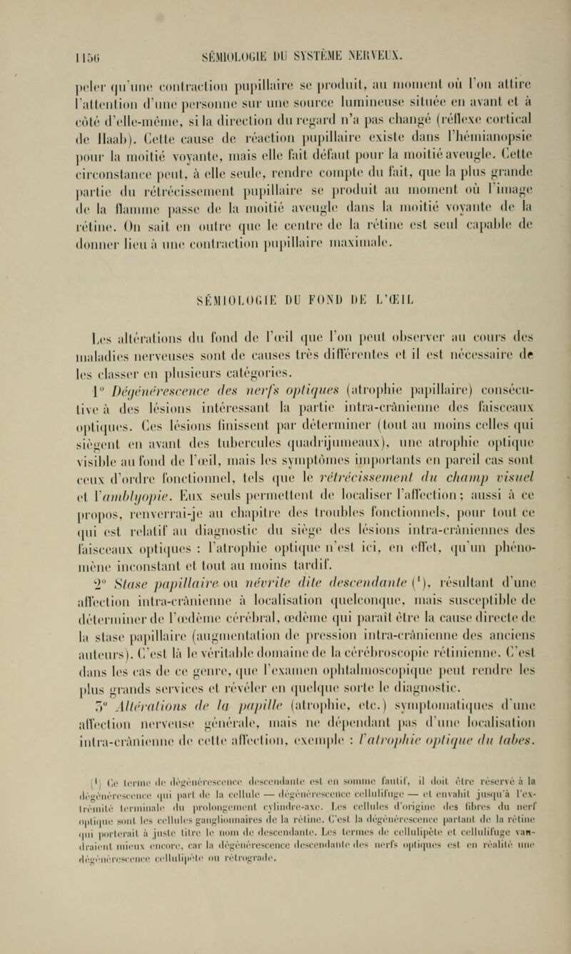 ])('lt'r (jiriinc coiiliiulion j)upilliiire se priKluil, ;ui iiioiiiciit où Ton allire ralk'ution triinc personne sur une source lumineuse située en avant et à côté (l'elle-mcnie, si la direction du regard n'a pas changé (réflexe cortical de llaab). Cette cause de réaction pupillaire existe dans l'héniianopsie pour la moitié voyante, mais elle l'ait défaut pour la moitié aveugle. Cette circonstance peut, à elle seule, rendre compte du fait, que la plus grande partie du rétrécissement pupillaire se produit au moment où Timage de la flamme passe de la moitié aveugle dans la moitié voyante de la rétine. Un sait en outre cpie le centre de la rétine est seul capable de donner lieu à une contraction pupillaire maximale. SÉMtOLOGtK DU FOND DE L'ŒIL Les altérations du fond tle l'uni (jue Ton pont observer au cours des maladies nerveuses sont de causes très diflërentes et il est nécessaire de les classer en plusieurs catégories. P Dégénérescence des nerfs optiques (atrophie papillaire) consécu- tive à des lésions intéressant la partie intra-crànienne des faisceaux opli(iues. Ces lésions linissent par déterminer (tout au moins celles qui siègent en avant des tubercules quadrijumeaux), une atrophie optique visible au fond de l'a'il, mais les symptômes importants en pareil cas sont ceux d'ordre fonctionnel, tels que le rétrécissement du champ visuel et Vamblyopie. Eux seuls permettent de localiser l'affection ; aussi à ce propos, i-enverrai-je au chapitre des troidiles fonctionnels, pour tout ce qui est relatif au diagnostic du siège des lésions intra-cràniennes des faisceaux optiques : l'atrophie optique n'est ici, en effet, qu'un phéno- mène inconstant et tout au moins tardif. '2 Stase papiUctire on névrite dite descendante [^). résultant d'une aftection intra-crànienne à localisation (pielconque, mais susceptible de déterminer de l'œdème cérébral, œdème qui parait être la cause directe de la stase papillaire (auguientation de pression intra-crànienne des anciens auteurs). C'est là le véritable domaine de la cérébroscopie rétinienne. C/est dans les cas de ce genre, ([ue l'examen ophtalmoscopique peut rendre les plus grands services et révéler en ([uebpie sorte le diagnostic. 5 Altérations de la papille (atrophie, etc.) symptomaticpies d'une. affection nerveuse générale, mais ne dépendant pas dune localisation intra-crànienne de cette afleclion, e\euq>le : l'atrophie optique du tabès. (*) (le terlnc ili' (li-u-riiérosciMico (Icsceiidaiilo est en soiiiiiie faillir, Il lioil être réservé à la dégénéreseeiici' i|iii iiarl <lo la cellule — défjéiién'sceiice eellulifiific — et eiivaliil jusqu'à l'ex- li'émilé Icniiiiialc du iiroloiificincnl cyliudccî-axe. I.es cellules d'origine des libres du nerl (i|)li(|iie sont les cellules gatigliiiiinaires de la rétine. C'est la dégénérescence parlanl de la rétine (ini iiorlerait à juste titre le nom de desceti<latite. Les termes de celluli|iète et celluiirnge van- (Iraient mieux encore, car la dégénérescence ilesceiidahle des nerfs optiques est en réalité imi' dégénén.'scence celluli|»éle ou rétrograde.