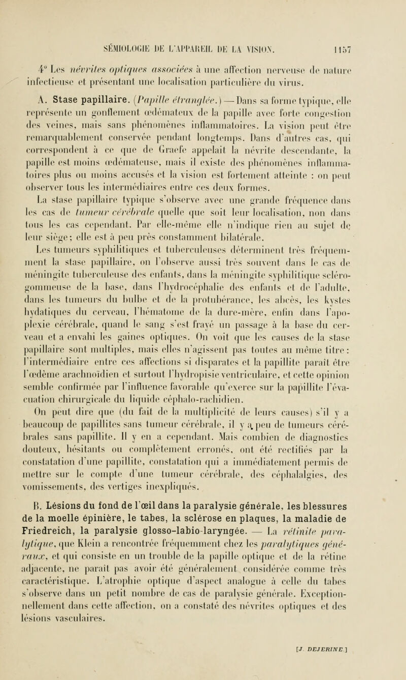 4 Les névrites optiques associées h iino affection ncivciisc de iialiiir inrccticiise et présentant nnc localisation particulière du virus. A. Stase papillaire. [f'dpillc r7rcn^f//(V. ) — Dans sa lornu» typique, elle représente un gonilenient œdémateux de la papille avec forte congestion dos veines, mais sans phénomènes inflammatoires. La vision peut être remarqnaldement conservée pendant longtemps. Dans d'antres cas, qui correspondent à ce que de (iraele appelait la névrite descendante, la papille est moins œdémateuse, mais il existe des phénomènes inflamma- toires plus ou moins accusés et la vision est fortement atteinte : on peut observer tous les intermédiaires entre ces deux formes. La stase papillaire typique s'observe avec une grande fréquence dans les cas de tumeur céré1)r(de (pielle que soit leur localisation, non dans tous les cas cependant. Par elle-même elle n'indique rien au sujet de leur siège; elle est à peu près constamment bilatérale. Les tumeurs syphilitiques et tuberculeuses déterminent très fréquem- ment la stase papillaire, on l'observe aussi très souvent dans le cas de méningite tuberculeuse des enfants, dans la méningite syphilitique scléro- gommense de la base, dans l'hydrocéphalie des enfants et de l'adulte, dans les tumeurs du bulbe et de la protubérance, les abcès, les kystes bydali([ues du cerveau, l'hématome de la dure-mère, enfin dans l'apo- plexie cérébrale, quand le sang s'est frayé un passage à la base du cer- veau et a envahi les gaines optiques. On voit que les causes de la stase papillaire sont multiples, mais elles n'agissent pas toutes au même titre: l'intermédiaire entre ces affections si disparates et la papillite paraît être l'œdème arachnoïdien et surtout l'hydropisieventriculaire, et cette opinion semble confirmée par l'influence favorable qu'exerce sur la papillite l'éva- cuation chirurgicale du liquide céphalo-rachidien. On peut dire que (du fait de la nudtiplicité de leurs causes) s'il y a beaucoup de papillites sans tumeur cérébrale, il y ,\peu de tumeurs céré- brales sans papillite. Il y en a cependant. Mais combien de diagnostics douteux, hésitants ou complètement erronés, ont été rectifiés par la constatation d'une papillite. constatation (pii a immédiatement jiermis de mettre sur le compte d'une tumeur cérébrale, des céphalalgies, des vomissements, des vertiges inexpliqués. H. Lésions du fond de l'œil dans la paralysie générale, les blessures de la moelle épinière, le tabès, la sclérose en plaques, la maladie de Friedreich, la paralysie glosso-labio-laryngée. — La réiinite p(ir(i- lytique, que Klein a rencontrée fréquemment chez les paralytiques géné- raux, et qui consiste en un trouble de la papille optique et de la rétine adjacente, ne parait pas avoir été généralement considérée connue très caractéristique. L'atrophie opti(pu> d'aspect analogue à celle du tabès s'observe dans un petit nombre de cas de paralysie générale. Exception- nellenicnt dans cette affection, on a constaté des névrites optiques et des lésions vasculaires.