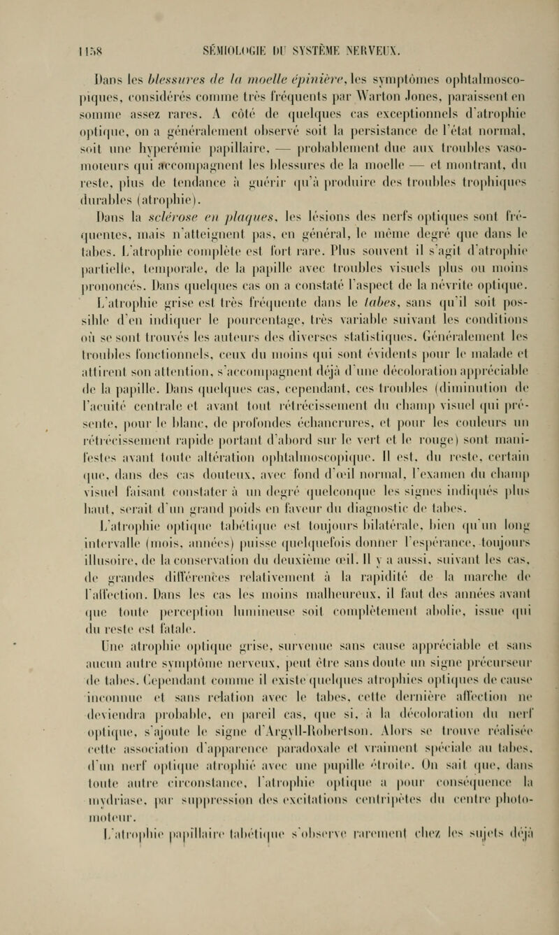 Dans les blessures de la moelle éphiière, les syniptôinos ophlahnosco- piqucs, considéiés comme très fréquents par Wallon Jones, j)araissent en somme assez rares. A côté de quelques cas exceptionnels d'atrophie optique, on a généralement observé soit la persistance de Tétat normal, soit une hyperémie papillaire, — probablement due aux troubles vaso- moteurs qui accom|)a«fnent les blessures de la moelle — et mon liant, du reste, plus de tendance à giiéiir qu'à produire des troubles tiopbiques durables (atrophie). Dans la sclérose e)i pkujifes. les lésions des nerfs opticpies sont (ré- quentes, uiais n'atteignent pas. en général, le mèuu' degré que dans le tabès, l/atrophie ccunplète est Tort rare. Plus souvent il s'agit d'atrophie partielle, temporale, de la |)apille avec troubles visuels plus ou moins prononcée. Dans (pudques cas on a constaté l'aspect de la névrite opti(|ue. lïatiophie gi'ise est très fré([uente dans le labes, sans cpi'il soit pos- sible d'en indi(pu'r le jtourcentage. très variable suivant les conditions où se sont trouvés les auteurs des diverses statistiques. Généi'alement les ti'oubles l'onctionnels. ceux du moins (pii sont évidents pour le malade cl altireni son attention, s'acconqiagnent déjà d'une décobuation apjtréciable «le la paj)ille. Dans (pu'lques cas. cependant, ces trouldes (diminution de l'acuité centrale et avant tout létrécisseinent du chanq) visuel qui pré- sente, |)our le blanc, de i)r(tr()ndes échancrures, et pour les couleurs un l'étiécissement lapide [)oitanl d'abord sur le vert et le rouge) sont mani- lestes avant toute altération o|)btalmoscopi(pie. Il est, du reste, certain «pie, «lans des cas douteux, avec fond d'ieil normal, l'examen du champ visiu'l faisant «onslater à un degré «pielc«)nque les signes in«li«pu''s ]diis haut. s«'rait d'un grand poids en faveur du diagnostic de tabès. ]/atro|)hie o[)li«(u«' tabéti«pu^ est toujours bilatérale, bien «pi'un long intervalle (mois, années) puisse quelquefois donner l'espérance, toujours illusoir«', de lacons«'rvali«ni «lu deuxième (eil. Il y a aussi, suivant les cas, d«' grandes diiVérences relativement à la rapidité de la marche d«' raH'ecti«)n. Dans les cas les moins malheureux, il faut des ann«'es avant «pie toute p«'rce|)li«>ii lumineuse soit «•«)iuplètemeiit abolie, issue «pii du r«'ste est fatale. Une atrophie «tptique grise, survenu«' sans cause appréciable et sans aucun autre sym|>t«'tme nerviMix. |)eiit étr«' sansd«)ule un signe ])récurseur de tab«'s. (le[)endaiit coiimi«' il existe «piebpies atrophies o]»ti«pies «le cause iiu'oninu' et sans relation avec le labes. «■etl«' «b'inière alleclion ne «levi«Mi«lra pr«dtabl«\ en pareil cas, «pie si. à la «lécoloralion «lu lU'iT «iptiipie, s'ajouli' l«' signe «rArgyll-U«)b«'rtson. Alors s«' lr«)uv«' réalisée c«'tt«' association «rappar«'nc«' paradoxale et vraiment spécial«> au labes. «l'un nei'f «)|ili«pie ali«)plué av«'c une j)upill«' ''troite. On sait «pie. «lans toute autre «■ir«'onslaii«'«', ralroplii«' «)pli«pie a pour «(tnsétpn'iice la iiiv«liiase. par suppressi«)n des ex«'ilalious c«'nlii|)èt«'s du «(Milre j)h«)|«)- jiMiteiir. |,'atr«iphi<' pa|tillaii«' tab(''li«pu' s'observe iai'eiii«'u| cli«'/, les suj«'ts di'jà