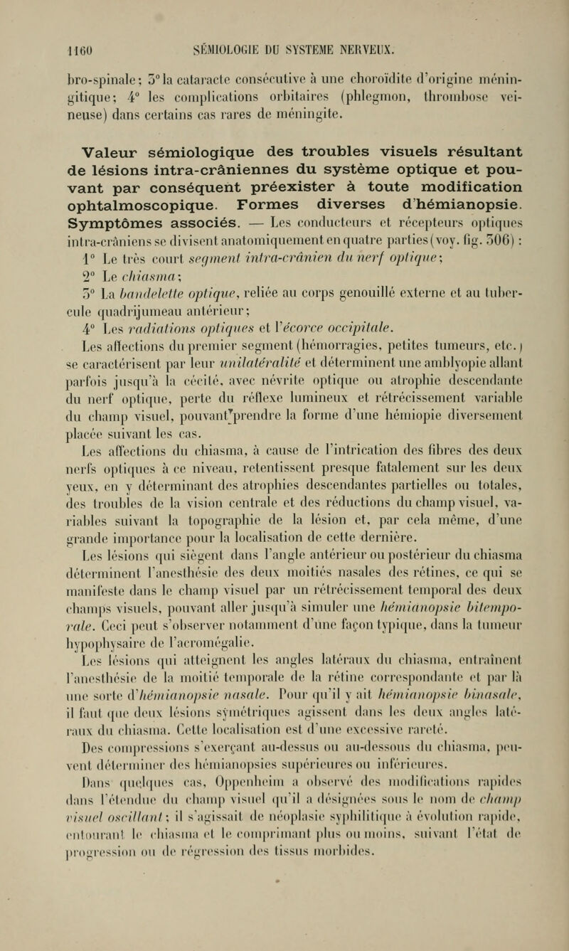 bro-spinale; j^la catai'acte consécutive à une choroïdite d'origine ménin- gitique; 4° les complications orbitaires (phlegmon, thrombose vei- neuse) dans certains cas rares de méningite. Valeur sémiologique des troubles visuels résultant de lésions intra-crâniennes du système optique et pou- vant par conséquent préexister à toute modification ophtalmoscopique. Formes diverses d'hémianopsie. Symptômes associés. — Les conducteurs et récepteurs optiques intra-cràniensse divisent anatomiquement en quatre parties (voy. fig. 306) : 1 Le très court segment mtra-crânien du nerf optique; 2 Le chiasnia; 5° La bandelette optique, reliée au corps genouillé externe et au tuber- cule quadrijumeau antérieur; 4 Les radiations optiques et Vécoree occipitale. Les affections du premier segment (hémorragies, petites tumeurs, etc.) se caractérisent par leur unilatéimlité et déterminent une amblyopie allant parfois jusqu'à la cécité, avec névrite optique ou atrophie descendante du nerf optique, perte du réflexe lumineux et rétrécissement variable du champ visuel, pouvant'prendre la forme d'une hémiopie diversement placée suivant les cas. Les affections du chiasma, à cause de l'intrication des fibres des deux nerfs optiques à ce niveau, retentissent presque fatalement sur les deux yeux, en y déterminant des atrophies descendantes partielles ou totales, des troubles de la vision centrale et des réductions du champ visuel, va- riables suivant la topographie de la lésion et, par cela même, d'une grande importance pour la localisation de cette dernière. Les lésions qui siègent dans l'angle antérieur ou postérieur du chiasma déterminent l'anesthésie des deux moitiés nasales des rétines, ce qui se manifeste dans le champ visuel par un rétrécissement temporal des deux champs visuels, pouvant aller jusqu'à simuler une héniianopsie hilenipo- rale. Ceci peut s'observer notamment d'une façon typique, dans la tumeur hypophysaire de l'acromégalie. Les lésions qui atteignent les angles latéraux du chiasma, entraînent l'anesthésie de la moitié temporale de la rétine correspondante et par là une sorte à'kéinianopsie nasale. Pour (ju'il y ait héniianopsie hinasale, il faut que deux lésions symétriques agissent dans les deux angles laté- raux du cbiasma. Cette localisation est d'une excessive rareté. Des couqjressions s'exerçant au-dessus ou au-dessous du chiasma. |teu- vent déterminer des hémianopsies supérieures ou inférieures. Mans (uie.lques cas, Oppcnheiiri a observé des modifications rapides dans l'étendue du cliam{) visuel (pTil a désignées sous le nom de champ visuel oscillant; il s'agissait de néoplasie syj)hilitique à évolution rapide, entourant le chiasma et le com|)riniaid plus ou moins, suivant l'état de ])rogression ou de régression des tissus morbides.