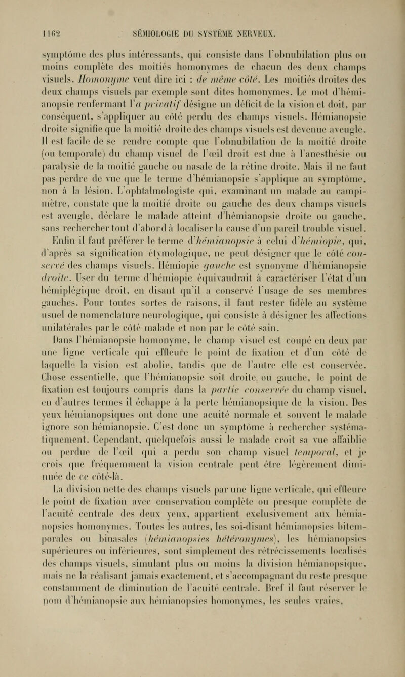 syiiiptôiuo dos plus intôrosstints, qui cuiisislo dans lOlMiubilation plus ou moins complète dos moitiés homonymes do chacun des doux champs visuels, llonionipiic veut dii'o ici : de même {-ôlr. Les moitiés (hoites des deux ehani])s visuels par exemple sont dites homonymes. Le mol dliémi- anopsie renfermanl IV; />/7'/v////'dési<ine un déficit de la vision et doit, par conséquent, sappli(piei' au côté perdu des chauqis visuels. llémiano|)sie (h'oite si^iiilie (pie la moitié dcoite dos chanq)s visuels est devenue aveugle. Il est facile do se lendre compte que Lohnuhilation de la moitié droite (ou temporale) du cham|) visuel de r(eil droit est due ;i lanesthésie ou paralysie de la moilié gauche ou nasale de la rétine droite. Mais il ne faut pas perdre de vue que le terme d'hémianopsie sapplique au symptôme, non à la lésion. L'ophtalmologiste (jui, examinant un malade au campi- mètre, constate que la moitié droite ou gauche des deux champs visuels est aveugle, déclare le malade atteint d hémianopsie droite ou gauche, sans rechercher tout d'ahordà localiser la cause d'im pareil trouble visuel. Enlin il faut préférer le terme dltéinianopitic à celui iVItc'niiopie, qui. d'après sa signification étynjologi(pie, ne peut désigner que le côté con- servé des chanq)s visuels. Iléiniopie (/(Hirlic est synonyme d'hémianopsie droite. User du terme d'hémiopie é([uivaiidrait à caractériser létat d un liémi[)légi(pie dioit. en disant qu'il a conservé lusage do ses memltres gauches. Pour toutes sortes de raisons, il faut lester tidèle au système usuel de nomenclature neurologique. (]ui consiste à désigner les affections imilatérales |)arle côté malade et non j)ar le côté sain. Dans riiémianojisie homonyme, le clianq) visuel est coupé en deux par une ligne verticale (jui effleure le |)oint de fixation et d'un côté de laquelle la vision est abolie, tandis (pu' de l'autre elle est conservée. Chose essentielle, que riiémianopsie soit droite (ui gauche, le p(»int de fixation est toujours com|)iis dans la jxirlie coiiscrrét' du cliauq> visuel, en d'autres termes il écbappe à la perte hémianopsiipie de la vision. Des yeux hémianopsiques ont donc une acuité normale et souvent le malade ignore son hémianopsie. C'est donc un symptôme à rechercher systéma- tiquement. Ce|)endant, (puMquefois aussi le malade croit sa vue affaiblie ou |»er(lue de I'omI qui a perdu son champ visuel IcniporaL et je crois que fréipieunuenl la vision centrale peut élie légèrement dimi- nuée de ce côté-là. La division nette des cliauq)s visuels païune ligne veilicale. (pii effleinc le ])oint de fixation avec conservation complète ou |)res(pu' complète de l'acuité centrale des d(!ux yeux, appartient exclusivouuMil aux héuiia- nopsies homonymes. Toutes les autres, les soi-disant hémianopsies bilem- poralos ou binasalcs [héniiaitopxicx liéléi'o)njin('s). \os béniianopsies supérieuics ou infériem'os, sont siuq)lement Av^ létrécissemonts localisés des cbauqis visuels, simulant plus ou moins la division hémianopsiipic, mais ne la léalisani jamais exaclemenl. et saccouq)agnanl du reste prestpic constauuuent de diminution de lacuilé cenirale. lircf il f'aul réseiver le pom dbémianopsie aux béniianopsies bomonymes, les seules vraies.