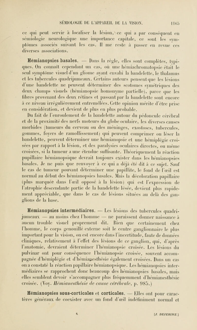 ce ({iii peut servir à localiser la lésion,^ ce qui a par conséquent en sémiologie neuroloj^ique une importance capitale, ce sont les sym- ptômes associés suivant les cas. Il me reste à passer en revue ces diverses associations. Hémianopsies basales. — Dans la règle, elles sont complètes, typi- ques. On connaît cependant un cas, où une hémiachroinatopsie était le seul symptôme visuel d'un gliome ayant envahi la bandelette, le thalamus et les tubercules quadrijuraeaux. Certains auteurs pensent que les lésions d'une bandelette ne peuvent déterminer des scotomes symétriques des deux champs visuels (hémianopsie homonyme partielle), parce que les libres provenant des deux rétines et passant par la bandelette sont encore à ce niveau irrégulièrement entremêlées. Cette opinion mérite d'être prise en considération, et devient de plus en plus probable. Du fait de l'enroulement de la bandelette autour du pédoncule cérébral et de la proximité des nerfs moteurs du globe oculaire, les diverses causes morbides (tumeurs du cerveau ou des méninges, exostoses, tubercules, gommes, foyers de ramollissement) qui peuvent comprimer ou léser la bandelette, peuvent déterminer une hémianopsie et une hémiplégie croi- sées par rapport à la lésion, et des paralysies oculaires directes, ou même croisées, si la tumeur aune étendue suflisante. Théoriquement la réaction pupillaire hémianopsique devrait toujours exister dans les hémianopsies basales. Je ne puis que renvoyer à ce qui a déjà été dit à ce sujet. Sauf le cas de tumeur pouvant déterminer une papillite, le fond de l'œil est normal au début des hémianopsies basales. Mais la décoloration papillaire (plus marquée dans l'œil opposé à la lésion) qui est l'expression de l'atrophie descendante partie de la bandelette lésée, devient plus ra|)ide- ment appréciable, que dans le cas de lésions situées au delà des gan- glions de la base. Hémianopsies intermédiaires. — Les lésions des tubercules quadri- jumeaux — au moins chez Ihomme — ne paraissent donner naissance à aucun trouble visuel proprement dit. Bien que certainement chez l'homme, le corps genouillé externe soit le centre ganglionnaire le plus inq)ortantpour la vision, on est encore dans l'incertitude, faute de données cliniques, relativement à l'effet des lésions de ce ganglion, qui, d'après l'anatomie, devraient déterminer Ihémianopsie croisée. Les lésions du pulvinar ont pour conséquence l'hémianopsie croisée, souvent accom- pagnée d'hémiplégie et d'hémiaiiesthésie également croisées. Dans un cas on a constaté la réaction papillaire hémianopsique. Les hémianopsies inter- médiaires se rapprochent donc beaucoup des hémianopsies basales, mais elles seudjlent devoir s'accompagner plus fréquemment d'hémianesthésie croisée. (Voy. Hémianesthésie de cause cérébrale, p. 985.) Hémianopsies sous-corticales et corticales. — Elles ont pour carac- tères génériuix de coexister avec un fond d'œil indéfiniment normal et «. [J. DEJERINE.2