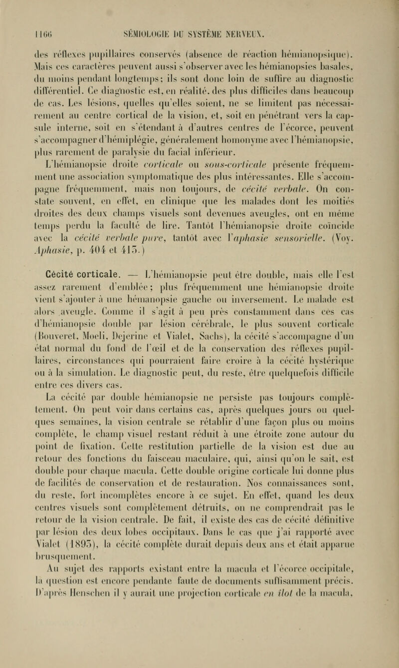 lies rélU'xc.s piipillaiies CDUservés (absence de réattioii liéiiiianu|)si()iie). Mais ces caractères peuvent aussi s'observeravecleshcmianopsies basales, (bi moins pendant lonyteinps; ils sont donc b)in de snflire an diaj;nostic dillerentiel. Ce diagnostic est. en réalité, des pbis difliciles dans l)eaucon[) de cas. Les lésions, quelles quelles soient, ne se limitent pas nécessai- l'cment au centie cortical de la vision, et, soit en ])énétrant vers la cap- sule interne, soit en s étendant à d'autres centres de I écorce, peuvent s'accompagner d'hémiplégie, généralement bomonyme avec 1 bémianopsie, plus rarenuMit de paralysie du facial inlërieur. L bémianopsie droite corlicale ou soiis-roi'licdle présente Iréqiiem- nient une association symptomatique des plus intéressantes. Elle s'accoin- pagne lré([ueunnent, mais non toujours, de cécité verbale. On con- state souvent, en ell'et, en clinique ([iie les malades dont les moitiés droites des deux cbanips visuels sont devenues aveugles, ont en même temps perdu la faculté de lire. Tantôt Ibémianopsie droite coïncide avec la cécité verlmle pure, tantôt avec \'aphasie soisorielle. (Voy. Aphasie, \). 404 et 41').) Cécité corticale. — l/bémianopsie peut être double, mais elle lesl assez rarement d'emblée ; plus fré(|uennnent une bémianopsie droite vient s'ajouter à une hémanopsie gauche ou inversement. Le malade est alors aveugle. Comme il s'agit à peu près constamment dans ces cas dbémiano[)sie double ])ar lésion cérébrale, le plus souvent corticale (Bouveret, Moeli. Dejerine et Vialet, Sachs), la cécité saccompagne d'un état normal du fond de l'œil et de la conservation des réflexes pupil- laires. circonstances qui pourraient faire croire à la cécité hystérique ou à la sinudation. Le diagnostic peut, du reste, étie quelquefois diflicile entre ces divers cas. La cécité par double bémianopsie ne persiste pas toujours complè- tement. On peut voir dans certains cas, après quelques jours ou quel- ques semaines, la vision centrale se rétablir dune façon })lus ou moins complète, le chauqi visuel restant réduit à une étroite zone autour du [)oint de fixation. Celte restitution partielle de la vision est due au letour des fonctions du faisceau maculaire, qui, ainsi ([u'on le sait, est double ])our chacpic macula. Cette double origine corticale lui donne [)lus d(! facilités de conservation et de restauration. Nos connaissances sont, du reste, fort inconq)lètes encore à ce sujet. En efîet, quand les deux centres visuels sont complètement détiuits, on ne couqjrendrait pas le letour (b; la vision centrale. De fait, il existe des cas de cécité délinitive par lésion des deux lobes occipitaux. Dans le cas (pu' j'ai rap[)orté avec Vialet (l(S9.j), la cécité complète durait depuis deux ans et était ap])aiue biuscpiement. Au sujet des j'ap[)orls existant entre la macida et lécorce occipitale, la (pu'stion est encore pendante faute de docunu'uts suflisamnu'nt piécis. h après Hcnschen il y aurait une projection corticale en îlot de la macula.