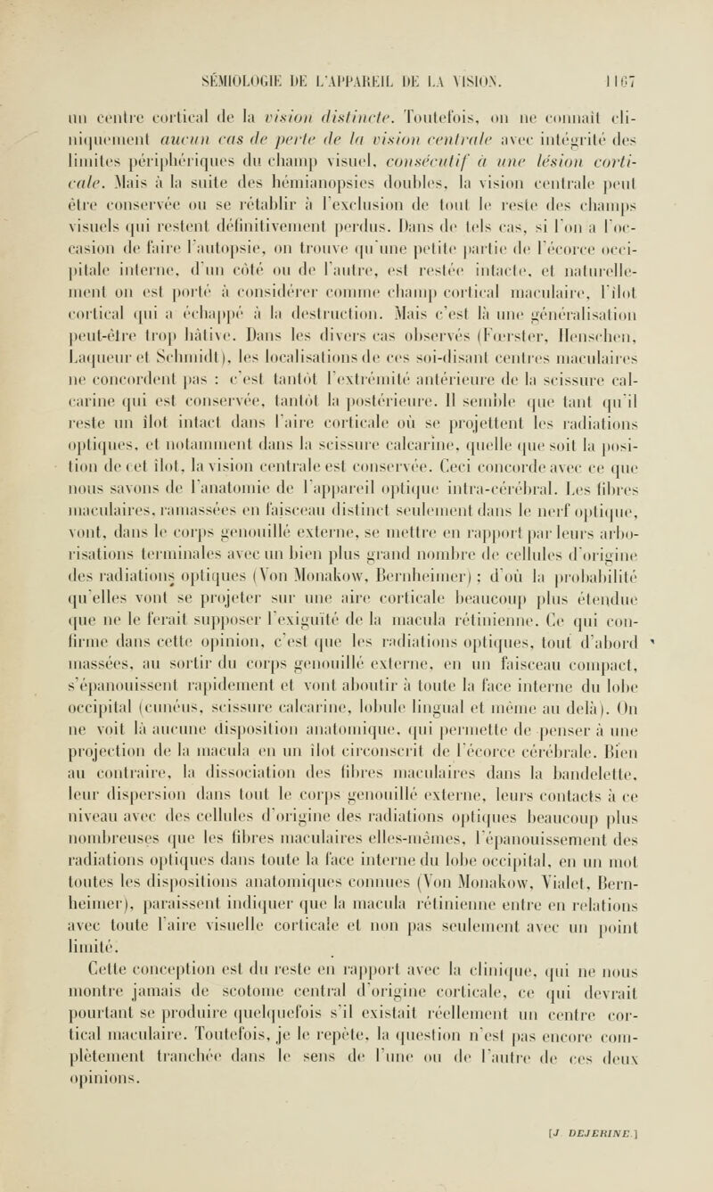 lin ci'iilre coilicnl de l;i ri.stoii distincte. Toutefois, on ne eonuail cli- ni(|U(Mueiit aucun cds de paie de la vision centrale nvee intéiiiité des limites péiipliériqiies du cliauip visuel, consécutif ù une lésion corti- cale. Mais à la suite des hémianopsies doubles, la vision centrale peut être conservée ou se rétablir à l'exclusion de tout le reste des champs visuels qui restent délinitivenu'iit perdus. Daus de tels cas, si Ton a l'oc- casion de faire 1 autopsie, on trouve qu une petite partie de Técorce occi- ]iitale interne, d'un côté ou de Tautre, est restée intacte, et natin-elle- menl on est porté à considérer comme champ cortical maculaire, lilot cortical qui a échappé à la destruction. Mais c'est là une généralisation peut-être trop hâtive. Dans les divers cas observés (Fœrster, Ilenschen, Laqueur et Schmidt). les localisations de ces soi-disant centres maculaires ne concordent pas : c'est tantôt l'extrémité antérieure de la scissure cal- carine qui est conservée, tantôt la postérieure. 11 semble que tant qu'il reste un îlot intact dans Taire corticale où se projettent les radiations optiques, et notannnent dans la scissure calcarine, quelle (pie soit la posi- tion de cet îlot, la vision centrale est conservée. Ceci concorde avec ce que nous savons de l'anatomie de Fappareil optique intra-cérébral. Les fibres macidaires, ramassées en faisceau distinct seulement dans le nerf opti(|ne, vont, dans le corps iicnouillé externe, se mettre en rapport par leurs arbo- risations terminales avec un bien plus grand nombre de cellules d'origine des radiations optiques (Von Monakow, Bernheimer) ; d'où la j)robabilité qu'elles vont se projetei- sui' une aire corticale beaucoup plus étendue que ne le ferait supposer l'exiguïté de la macula rétinienne. Ce qui con- fii'ine dans cette opinion, c est que les radiations optiques, tout d'abord massées, au sortir du corps g(>nouillé externe, en un faisceau conqjact, s'épanouissent rapidement et vont aboutir à toute la face interne du lobe occipital (cunéus, scissure calcarine, lobule lingual et même au delà). On ne voit là aucune disposition anatomique, qui permette de penser à une projection de la macula en un îlot circonscrit de l'écorce cérébrale. Bien au contraire, la dissociation des fibres maculaires dans la bandelette, leur dispersion dans tout le corps genouillé (^xterne, leurs contacts à ce niveau avec des cellules d'origine des radiations optiques beaucoup plus nombreuses que les fibres maculaires elles-mêmes, l'épanouissement des radiations optiques dans toute la face interne du lobe occipital, en un mot toutes les dis|)ositions anatomiques connues (Von Monakow, Vialet, Bern- heimer), paraissent indiquer que la macula rétinienne entre en relations avec toute l'aire visuelle corticale et non pas seulement avec un point linùté. Celte conception est du reste en rappoil avec la clinique, qui ne nous montre jamais de scotome central d'origine corticale, ce qui devrait pourtant se produire (pu'hpiefois s'il existait léellement un centre cor- tical maculaire. Toutefois, je le repète, la (piestion n'est jtas encore com- plètement tiancbée dans le sens dr l'une on de l'autre de ces deux opinions.