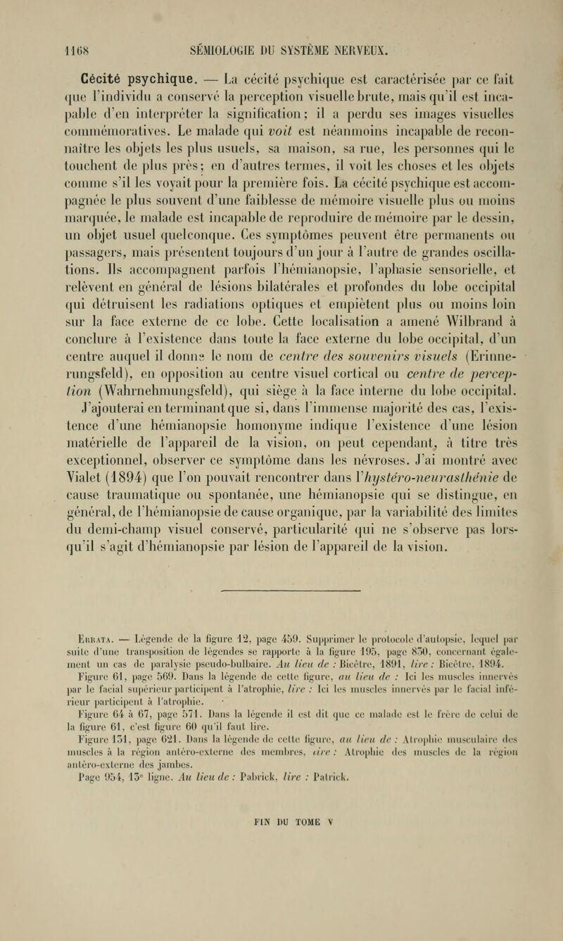 Cécité psychique, — La cécité psychique est caractérisée j)ar ce lait ([lie l'iiidividn a conservé la perception visuelle brute, mais qu'il est inca- pable d'en inter|)réter la signification ; il a perdu ses images visuelles commémoratives. Le malade qui voit est néanmoins incapable de recon- naître les objets les plus usuels, sa maison, sa rue, les personnes qui le touchent de plus près; en d'autres termes, il voit les choses et les objets comme s'il les voyait pour la première fois. La cécité psychique est accom- pagnée le plus souvent d'une faiblesse de mémoire visuelle plus ou moins marquée, le malade est incapable de reproduire de mémoire par le dessin, un objet usuel quelconque. Ces symptômes peuvent être permanents ou passagers, mais présentent toujours d'un jour à l'autre de grandes oscilla- tions. Ils accompagnent parfois l'hémianopsic, l'aphasie sensorielle, et relèvent en général de lésions bilatérales et profondes du lobe occipital qui détruisent les radiations optiques et empiètent plus ou moins loin sur la face externe de ce lobe. Cette localisation a amené Wilbrand à conclure à l'existence dans toute la face externe du lobe occipital, d'un centre auquel il donns le nom de centre des souvenirs visuels (Erinne- rungsfeld), en opposition au centre visuel cortical ou centre de percep- tion (Wahrnehmungsfeld), qui siège à la face interne du lobe occipital. J'ajouterai en terminant que si, dans l'immense majorité des cas, l'exis- tence d'une hémianopsie homonyme indique l'existence d'une lésion matérielle de l'appareil de la vision, on peut cependant, Ji titre très exceptionnel, observer ce symptôme dans les névroses. J'ai montré avec Vialet (1894) que l'on pouvait rencontrer dans Vhystéro-neurasthénie de cause traumatique ou spontanée, une hémianopsie qui se distingue, en général, de l'hémianopsie de cause organique, par la variabilité des limites du demi-chanq) visuel conservé, particularité qui ne s'observe pas lors- qu'il s'agit d'hémianopsie par lésion de l'appareil de la vision. EuHATA. — Légende de la figure 12, page 459. Supprimer le prolocole d'autopsie, lequel jtar suile d'une transposition de légendes se rapporte à la figure 195, page 850, concernant égale- ment un cas de paralysie pseudo-bulbaire. Au lieu de .• Bicètre, 1891, Uve : Bicèlre, 1894. Figure 61, page 569. Dans la légende de celle ligure, au lieu de : Ici les muscles innervés par le facial su]iérieur participent à l'atropliie, lire : Ici les muscles iiniervés par le facial infé- rieur participent à l'atropine. Figure 64 à 67, ]iag(^ 571. Dans la légende il esl dit ijne ce malade est le frère de celui de la figure 61, c'est figtuc 60 ipiil faut lire. Figure loi, page 621. Dans la légende de celte ligure, ou lieu de: Alropliie musculaire des muscles à la région aniéro-exierne des membres, tire : Atrophie des nuiscles de la région antéro-externe des jambes. Page 95i. 15 ligne. Au lieu de: l'ai)iick. lire : Palritk.