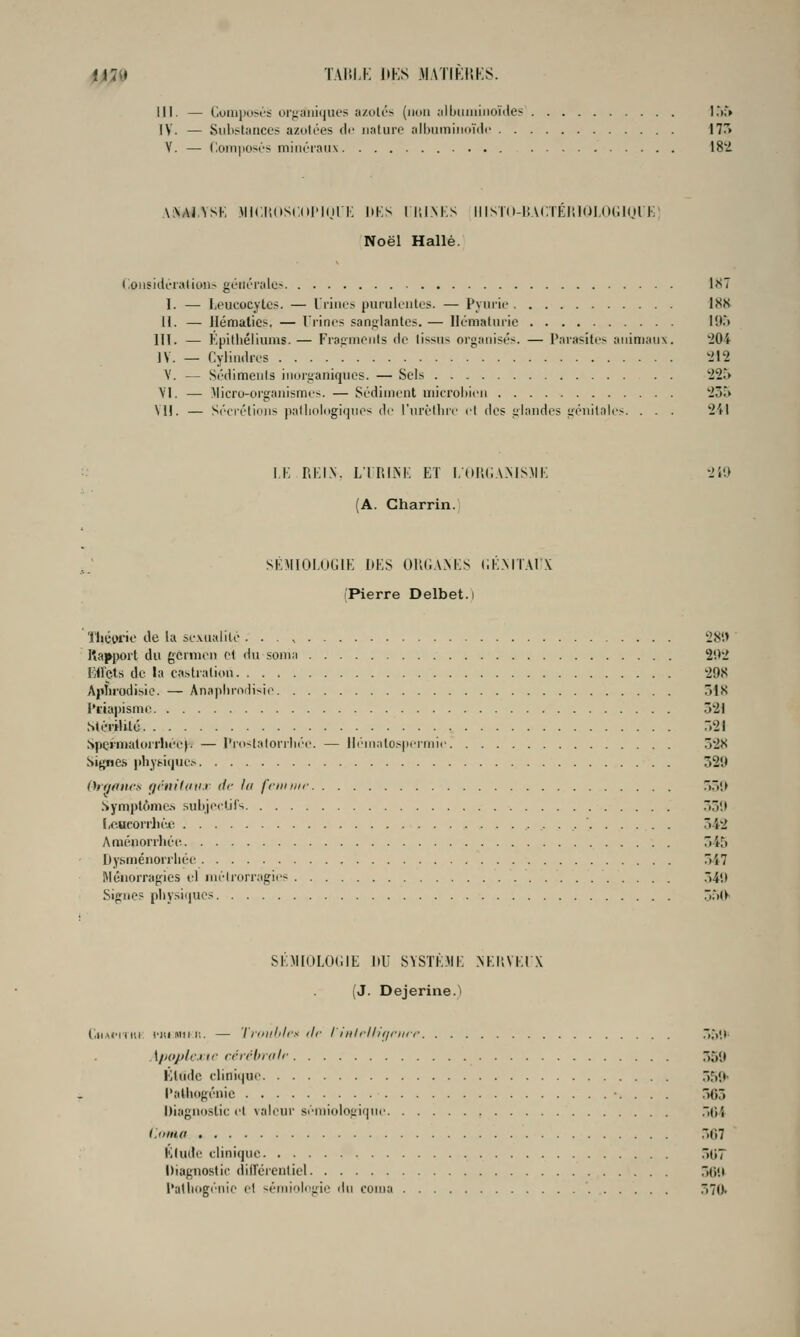 iil^l TAI'.LK 1»KS .MAÏIKIIKS. III. — CoiujioM'S orjjailiques a/.oti''> (ikui alljiiiiiiiioùle? !.'>;% IV. — Siili-^tiiiiccs azolées lU- nature albumiiuMdc 17r> V. —• ('.oni|iosi'!^ minéraux 18'-i .\:\Ai.VSK MICI'.dSCol'Inli: HKS liil.NKS IIISÏo-liACTEr.lOI.UKlul i;; Noël Halle. (!oiisidiTa(ii>n> générale? l!<7 I. — Leucocytes. — Urines puruieiitos. — Pyurie 18K II. — Hématies. — l'rines sanglantes. — Hématurie \'Xt 111. — Kpitliéliums.— Fraiimonts de tissus organisés. — Parasites animaux. 204 ]V. _ Cylindres t.'12 V. — Sédiments inorganiques. — Sels '225 \'I. — Micro-organismes. — Sédiment microhien 235 Vil. — S(''(iétioiis palliologiqnes de l'urèllnc et des glandes génitaK's. . . . 241 :■• i.i: REIN. LiniiM; ET l.tUiliA.MSME 2ia (A. Gharrin. SÉMIOI.OGIE DES OlUiA.NES (iÉMiAlX (Pierre Delbet.i 'fhévi-ie de la sexualité . . 281» Ka]»[)ort du gcnneii et du sonia 202 Ellçts de la castration 298 Aplirodisie. — Anapln-odi-^ie 518 l'iiapisme 321 Stérilité .21 Spe»'matorrliéc|. — l'ro~talorili('e. — lli'niatospermie 328 Signe.s physique,-- 329 (h'fjoncs f/ritilciir di- la fciii iiir }\> Symptôme.s .subjcelii's 33!> licucorrliéj^ 542 Aménorrhée 545 Dysménorrhée 547 Méiiorragies cl inéirorragies 54» Signes physi(jues 3r>(>i SÉJllOLOCIE DU SYSTÈME .NEi;VEU\ (J. Dejerine.'i C.ii.MM'Hir l'itiiwiil!. — 'l'riiillilfs lie linlrll/i/fiirr 5;,i(; \//o/jlc.iir rcrrhidlf 55U l'iltidc clinique 559- l'alhogénic 563 Diagnostic et valeur séniiologiqne .)(i4 l.oiuo 567 Elude clinique 36? Diagnostic diircrentiel 56tt l'atiiogi'nie el '-éiniolugie ilu coma 570>