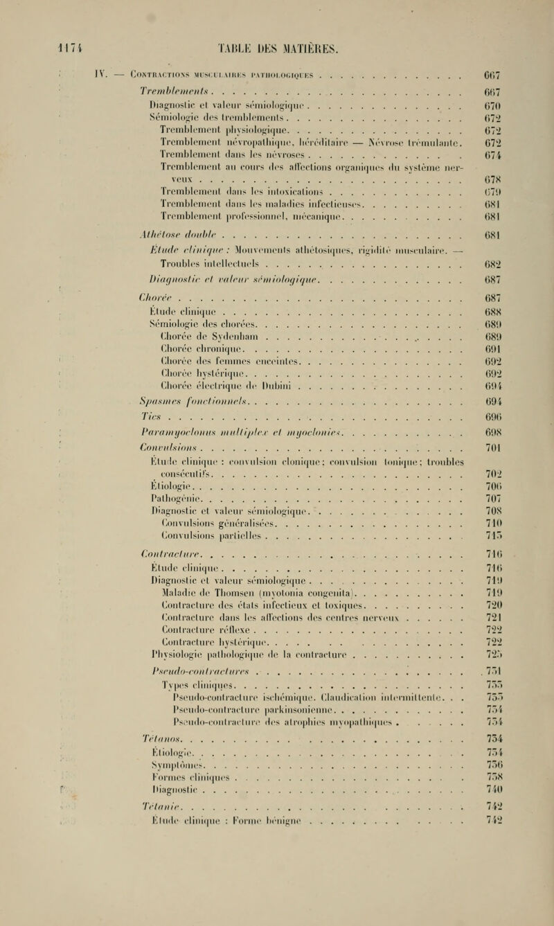 Il7i TAIJLI-: DES MATIÈHES. IV. (>0Mn\<:TIO\S MlSCl IMIIKS l'MllOIOdlQrKS Gt'lT Tremhlriiicnls f)f;7 DiagiKislii' L't valeur si'inidlo^-iijiic 07(1 Sémiolofiic dos Iri'iiildt'iiiciils ()7'i Trcniltlrmciit |iliy!-ii)loj;i(|iio 07*2 Tromblciiiciil ii(''vi-up!ilirK|ui'. li<'M('(lil;iiii' — Nf'Musc lifiiiiiliiiite. G72 Ti-cnilj!oiiiciil dans les névroses 674 Trcmblenieiit, an eoiirs des aU'eclioiis ()rfiaiii(|iies du sysléiiie iK^r- vcux 078 Tremhleineiil dans les iiiloxiealions (HU Trenibleiiieiil dans les maladies iiifeclieiises (iSl Tremblomeiil pi'oressioiiiKd, mécanique ()8I Al/irlosr floiihlr 081 Elude rliiiif/iir : ^hinvemcnls atliélosii|nes. rii;idilc iimxnlaire. —■ Troubles inlelleehi.ds 08'2 Diaf/iioslir ri ralrur sriniolii(/if/i(r 087 C/iorcr 687 Klude clinique 688 Sémiolofïie <les cIkhvcs 08i( (liiorée de Svdenham 68!) CJioi'éc cbi'oniquo 691 (Iborée des femmes eneeiules 09'2 Cliorée liYsléri(|ue 092 ('.borée éleclrique île Dubini 094 S//iisiiirs fondidiniclx 094 Tirs 090 PfirtiDiijorIfDiKs tlliil/l/ilr.r ri )in/i>rl(illir< 698 Convulsions 701 Etude clinique: convulsion cloni(jue: convulsion loni(|ue: (roubles r coaséculifs 702 Éliolo^ne 700 Palliog'énie 707 D'agnoslic e( valeur sémiolof;ique 708 Convulsions généralisées 710 Convulsions partielles 7ir» Contrachirr 710 Ktudc clinique 710 Diagnostic et valeur sémiologiquc 719 Maladie de Tbomsen (myolonia congenila 719 Contracture des états infectieux et toxiques 720 (ionlraclure dans les all'ections des centres nerveux 721 (A)nlracture réflexe 722 Contracture bys(éi'i(|iie 722 l'bysiologie patbologiipie de la contracture 72.> l'srndo-roni rurl nrrs 7.l Types cliniques 75/) Pseudo-contracture iscbémique. Claudicalion inlermittenli'. . . 75ô l'seudo-coiilracture parkinsonienne 7. 4 l'seudo-coniraclure des atropines myopalliiipies . .... 7.~)4 Trionos 734 Ktiologle 7»4 SynqilÔMies 756 Formes cliniques 758 r Diagnostic 7U1 T('l finir 742