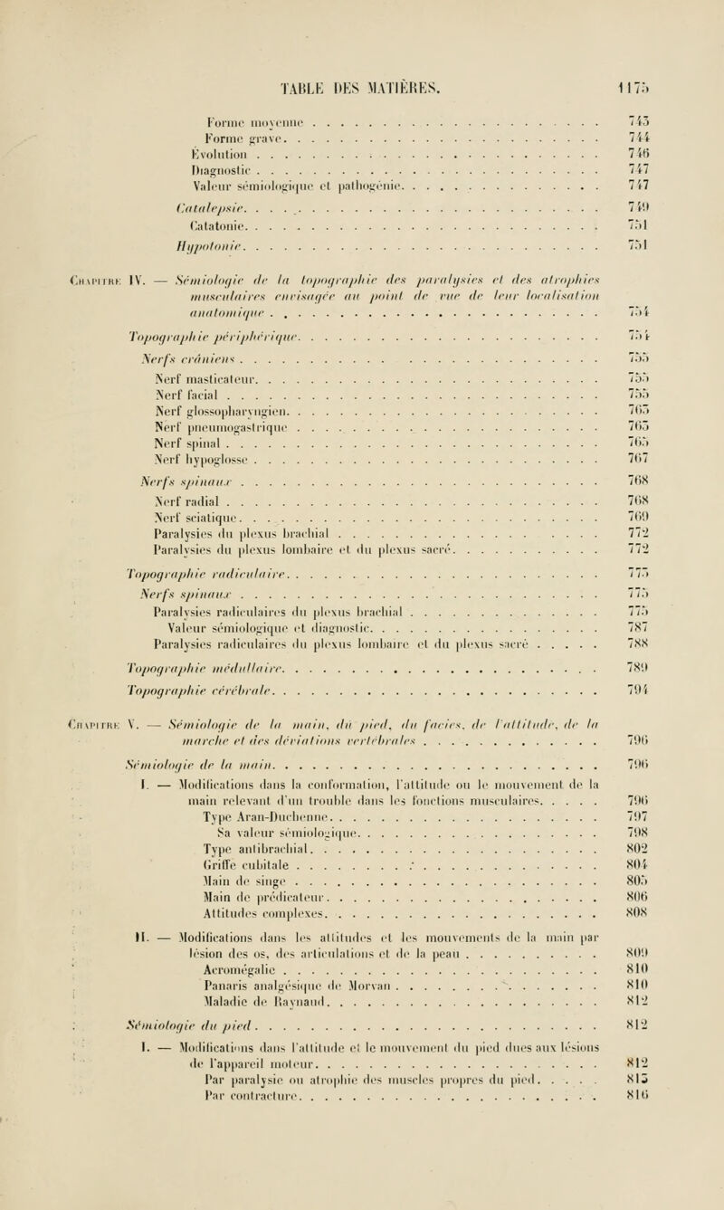 ronnc uiiiycnuc 7i5 Forint' fil-ave l\i Kvoliiliiiii 7 if) Diagnostic 'i7 Valeur séniiolo.t;i<|iii' el palliouénic 1 il (UiUiIrpxIr. 7 l'.t (lalatonic 7.M Ili/pofoiiir 7M Chm'ukk IV. — Sr/iiiol()(jir (Ir lu t(ijmfjrfij)liir (1rs pfir/ih/.sirK ri des atrophies niiisridtiirrs eiirisiif/cr <iu jioiul <lr rur dr leur lorii Usai ion aiiiitimiiipir . 7.>i Topof/rapliir j/rri/dirritpir 7.i'i- Nerfs rràiliriK '•>'> iSerf masticatciir 7ô.) ?{erf fatial 7.').) Nerf glossopliarviigieii 7r>» Nerl' pneumogastrique 7tij Nerf spinal 7ti.'t .Nerf hypoglosse 7(t7 Nerfs sjiinait.r 7t)S Nerf radial 7t)S .Nerf scialique. . 7(ii> Paralysies ilu plexus hracliial l'^l l'aralvsies du plexus lombaire el du |)lexus sacré 'il'l Topograp/iir radirulaire 77r( Nerfs spinaii.r . 77.t Paralysies radiculaires du plexus Ijracliial 77.> Val(HU' sémiologique et diagnostic 7X7 Paralysies radiculaires du plexus lombaire et du plexus sacré 7SS Topofpd/diir tiirdidiairr . 78'.l 'l'opogru/diir rérrhralr 79t (!ri u'i rriK V. — Séaiioloffie dr la main, du pird. du farirs. dr l'ail il lidr. dr la inarriir rt drs drrialiiiiis rrrirhrairs 701'» Sriiiloliif/ir dr la main 7'.M) I. — Modidcatioiis dans la coiiformalion, l'iillilude ou le mouvement de la main rtdevant iluii trouble dans les fonctions musculaires 7Uli Type ,\ran-Duclieniie 7'.I7 Sa valeur sémioloyicpie 7'.)S Type anlibradiial. T S02 (Jriffe cubitale • 80'<- Main de singe 80.> Main de |)rédicateur Sllti Attitudes complexes 80S H. — .Modifications dans les allitu<les et les mouvements de la mniii [tar lésion des os, des ai-liciilaliinis et de la peau SI>H Acromégalic 8II> Panaris analgésitpie de .\lor\aii 810 Maladie de Raynand 81'2 St'miolof/ie du pied 812 I. — Moililicati'ins dans l'attitude el le motivemenl du pied dues aux lésions de l'appareil molenr 812 Par paralysie ou atrophie des muscles pro|)res du pied 81 j Par contracture 8tU